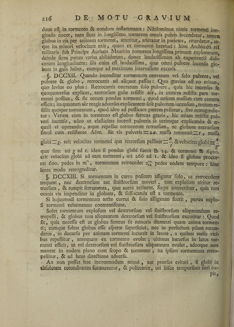 duus eft in tormento & nondum inflammatus: Nihilominus nimia tormenti lon¬ gitudo nocet, nam licet in longiflimo tormento omnis pulvis incendatur, tamen globus invia per animam tormenti, atteritur, arietatur in parietes, retardatur, at¬ que ita minori velocitate exit, quam ex tormento breviori: hinc Archite&i rei militaris fub Principe Auriaco Mauritio tormenta longiflima primum explorarunt, deinde ferra partes varias abfciderunt, donec laudatiffimam ab experientia didi¬ cerunt longitudinem: illa enim eft laudatiflima, qua: omni pulvere incenfo glo¬ bum in gula habet, eumque ad maximum intervallum excutit. / §. DCCXII. Quando incenditur tormentum oneratum vel folo pulvere, vel pulvere & globo , retrocurrit ad aliquot paflus: Quo gravius eft eo minus, quo levius eo plus: Retrocurrit oneratum folo pulvere, quia hic incenfus fe quoquoverfus explicat, antrorfum gulae refiftit aer, in camera reliftit pars tor¬ menti poftica, & fic totum pondus tormenti, quod unitam maftam cum camera efficit; ita quantum aer reagit adverfus explicantem fefe pulverem incenfum, tantum re¬ fiftit quoque tormentum , quod ideo ad pofticam partem pelletur, five retrogredie- tur: Verum cum in tormento eft globus ferreus gravis , hic etiam refiftit pul¬ veri incenfo, adeo ut elafticitas incenfi pulveris fe utrimque explicando & ae¬ quali vi operando , aeque repellat tormentum retrorfum, ac globum antrorfum fimul cum refiftente Aere. Sit vis pulveris ~ za. mafla tormenti n / , maffa a globi ZZg. erit velocitas tormenti qua retrorfum pellitum-. & velocitas globi — t p* quae funt uti g ad t. ideo fi pondus globi fuerit tb 24. & tormenti ft 6400. erit velocitas globi ad eam tormenti, uti 266 ad 1. & ideo fi globus procur¬ rat 600. pedes in m, tormentum retrocedet 2\\ pedes eodem tempore : hinc lente modo retrogreditur. §. DCCXIII. Si tormentum in curru politum affigatur folo, ut retrocedere nequeat , nec dextrorfum aut finiftrorfum moveri , tum explofum nititur re¬ trorfum , & rumpit ferramenta, quae aures retinent. Saepe convertitur, quia tum omnis vis impenditur in globum, & fuffocanda eft a tormento. Si hujusmodi tormentum artte currui & folo alligatum fuerit, partes explo- fi tormenti vehementer contremifcunt. Solet tormentum explofum vel dextrorfum vel finiftrorfum aliquantulum re- tropelli, & globus tum aliquantum dextrorfum vel finiftrorfum excutitur: Quod fit, quia necefle eft ut globus ferreus fit minoris diametri quam anima tormen¬ ti; cumque foleat globus efle afperae fuperficiei, nec in perfe&am pilam rotun¬ datus , in decurfu per animam tormenti incurrit in latera , a quibus variis vici¬ bus repellitur , antequam ex tormento evolat ; ultimus incurfus in latus tor¬ menti efficit, ut vel dextrorfum vel finiftrorfum aliquantum evolet, adeoque non maneat in eodem plano cum fcopo & tormento , ita ipfum tormentum retro- pellitur, & ad latus direftione adverfa. An non poflet hoc incommodum minui , aut prorfus evitari , fi globi in sbfolutam rotunditatem formarentur, & polirentur, uti hifce temporibus fieri cae- pic. 1