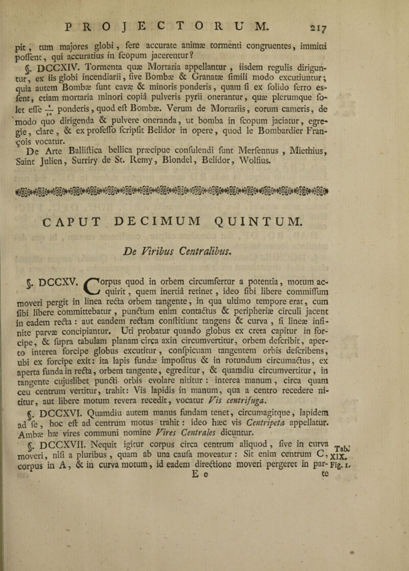 pic, tum majores globi, fere accurate animae tormenti congruentes, immitti pollent, qui accuratius in fcopum jacerentur? g. DCCXIV. Tormenta quae Mortaria appellantur , iisdem regulis dirigun¬ tur , ex iis globi incendiarii, five Bomb^ & Granatae fimili modo excutiuntur; quia autem Bombae funt cavae & minoris ponderis, quam fi ex folido ferro es- fent, etiam mortaria minori copia pulveris pyrii onerantur, quae plerumque fo- let efle ponderis, quod eft Bombae. Verum de Mortariis, eorum cameris, de modo quo dirigenda & pulvere oneranda, ut bomba in fcopum jaciatur, egre¬ gie , clare, & ex profefio fcripfit Belidor in opere, quod le Bombardier Fran- ^ois vocatur. De Arte Balliftica bellica praecipue confulendi funt Merfennus , Miethius, Saint Julien, Surriry de St. Remy, Blondel, Belidor, Wolfius. CAPUT DECIMUM QUINTUM. De Viribus Centralibus. DCCXV. /^orpus quod in orbem circumfertur a potentia, motum ac- quirit, quem inertia retinet, ideo fibi libere commiflum moveri pergit in linea redta orbem tangente, in qua ultimo tempore erat, cum fibi libere committebatur , punftum enim conta&us & peripheriae circuli jacent in eadem redta : aut eandem redtam confiitiunt tangens & curva , fi lineae infi¬ nite parvae concipiantur. Uti probatur quando globus ex creta capitur in for¬ cipe, & fupra tabulam planam circa axin circumvertitur, orbem defcribit, aper¬ to interea forcipe globus excutitur, confpicuam tangentem orbis defcribens, ubi ex forcipe exit: ita lapis fundae impolitus & in rotundum circumadtus, ex aperta funda in redta, orbem tangente, egreditur, & quamdiu circumvertitur, in tangente cujuslibet pundti orbis evolare nititur : interea manum, circa quam ceu centrum vertitur, trahit: Vis lapidis in manum, qua a centro recedere ni¬ titur, aut libere motum revera recedit, vocatur Vis centrifuga. §. DCCXVI. Quamdiu autem manus fundam tenet, circumagitque, lapidem ad fe, hoc eft ad centrum motus trahit: ideo haec vis Centripeta appellatur. Ambae hae vires communi nomine Vires Centrales dicuntur. §. DCCXVII. Nequit igitur corpus circa centrum aliquod, five in curva moveri, nifi a pluribus, quam ab una caufa moveatur : Sit enim centrum C, Xix. corpus in A, & in curva motum, id eadem directione moveri pergeret in par- rig. 1. E e te