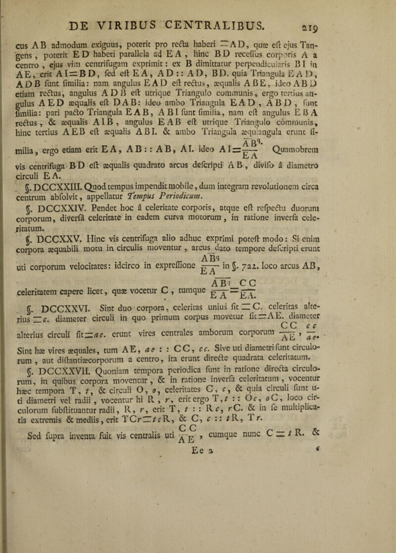 iip cus AB admodum exiguus, poterit pro recta haberi -AD, quee eft ejus Tan¬ gens , poterit E D haberi parallela ad E A , hinc B D recefius corporis A a centro , ejus vim centrifugam exprimit: ex B dimittatur perpendicularis 13 l in AE, erit AI — BD, fed eltEA, AD:: AI), BD-quia Triangula EA D, ADB funt fimilia: nam angulus EAD eft redtus, squalis ABE, ideo AB D etiam redtus, angulus ADB elt utrique Triangulo communis, ergo tertius an¬ gulus AED squalis eft DAB: ideo ambo Triangula EAD , ABD , funt fimilia: pari pafto Triangula E A B, A BI funt fimilia, nam eft angulus EU A reatus, & squalis AIB, angulus E AB eft utrique Triangulo communis» hinc tertius AEB eft squalis ABI. & ambo Triangula squiangula erunc fi- ABq* milia, ergo etiam erit EA, AB:: AB, AI. ideo Alii:-— Quamobrem Cj vis centrifuga B D eft squalis quadrato arcus deferipei A B , divifo a diametro circuli EA. §. DCCXXIII. Quod tempus impendit mobile, dum integram revolutionem circa centrum abfolvit, appellatur Tempus Periodicum. DCCXXIV. Pendet hoc a celeritate corporis, atque eft refpeftu duorum corporum, diverfd celeritate in eadem curva motorum , in ratione inverfa cele¬ ritatum. DCCXXV. Hinc vis centrifuga alio adhuc exprimi poteft modo: Si enim corpora squabili motu in circulis moventur , arcus dato tempore deferipti erunt AB* uti corporum velocitates: idcirco in expremone in $. 722. loco arcus AB, ^ A¥i CC celeritatem capere licet, quas vocetur C , tumque — g. DCCXXVI. Sint duo corpora, celeritas unius fit H C. celeritas alte- pijjs Hc. diameter circuli in quo primum corpus movetur lic—A E. diameter C C c c alterius circuli fit ~ue. erunt vires centrales amborum corporum ^ ^ Sint hs vires squales, tum AE, a e : : CC, cc. Sive uti diametri funt cii culo¬ rum , aut diftantiscorporum a centro, ita erunt directe quadrata celciitatum. 5. DCCXXV1I. Quoniam tempora periodica funt in ratione directa circulo¬ rum , in quibus corpora moventur, & in ratione inverfa celeritatum , vocentur hsc tempora T, t, & circuli O, 0, celeritates C, c, & quia circuli funt u- ti diametri vel radii, vocentur hi R , r, erit ergo T,/ : : Oc, 0C, loco cir¬ culorum fubftituantur radii, R, r, erit T, t : : R c, r C. & in fe multiplica¬ tis extremis & mediis, erit TCriZTjfcR, & C, c :: /R, 1 r. C C Sed fupra inventa fuit vis centralis uti , cumque nunc C n / R. & Ee a