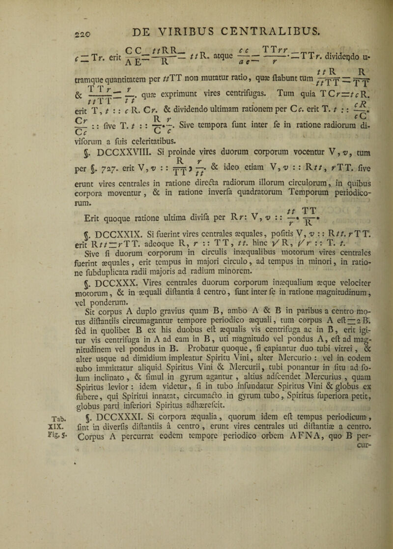 Tab. XIX. Fig, S* / 220 DE VIRIBUS CENTRALIBUS. . CC__//RR— _-n _ CC TTrr ,t , c~Tr. erit —'r'”— atque ~a~s~~ —r—~TTr* aivideijdo u- „ , / / R R tramque quantitatem per //TT non mutatur ratio, quae flabunt tum f^fT ^ TT & JL. quae exprimunt vires centrifugas. Tum quia TCm/^R. / /1* 1 / / - . d erit T, / :: c R. Cr. & dividendo ultimam rationem per Cc. erit T. / ;: —. Cr R r cC — :: five T. / : : 77»Sive tempora funt inter fe in ratione radiorum di- C c E. c viforum a fuis celeritatibus. §. DCCXXVIIL Si proinde vires duorum corporum vocentur V,v, tum R r per §, 727. erit V, v : : 7 Tt & ide° etiam V,<y : *’ Rif/’ rTT* five erunt vires centrales in ratione dire&a radiorum illorum circulorum, in quibus corpora moventur, & in ratione inverfa quadratorum Temporum periodico¬ rum. // TT Erit quoque ratione ultima divifa per R r: V, v :: —. —. DCCXXIX. Si fuerint vires centrales aequales, politis V, v :: R//. rTT. erit R//zrTT. adeoque R, r :: TT, //. hinc >/R, (/r :: T. /. Sive fi duorum corporum in circulis inaequalibus motorum vires centrales fuerint aequales, erit tempus in majori circulo, ad tempus in minori,, in ratio¬ ne fubduplicata radii majoris ad radium minorem. DCCXXX. Vires centrales duorum corporum inaequalium aeque velociter motorum, & in aequali diflantia a centro, funt inter fe in ratione magnitudinum, vel ponderum. Sit corpus A duplo gravius quam B, ambo A & B in paribus a centro mo¬ tus diftantiis circumagantur tempore periodico aequali, tum corpus A eft — aB. led in quolibet B ex his duobus eft aequalis vis centrifuga ac in B, erit igi¬ tur vis centrifuga in A ad eam in B, uti niagnitudo vel pondus A, eft ad mag¬ nitudinem vel pondus in B. Probatur quoque, fi capiantur duo tubi vitrei, & alter usque ad dimidium impleatur Spiritu Vini, alter Mercurio : vel in eodem tubo immittatur aliquid Spiritus Vini & Mercurii, tubi ponantur in fitu ad fo- lum inclinato, & fimul in gyrum agantur , altius adfcendet Mercurius , quam Spiritus levior : idem videtur, fi in tubo infundatur Spiritus Vini & globus ex fubere, qui Spiritui innatat, circumafto in gyrum tubo, Spiritus fuperiora petit, globus parti inferiori Spiritus adhasrefcit. J. DCCXXXI. Si corpora tequalia, quorum idem eft tempus periodicum, fint in diverfis diftantiis a centro , erunt vires centrales uti diftantite a centro. Corpus A percurrat eodem tempore periodico orbem AFNA, quo B per- cur-