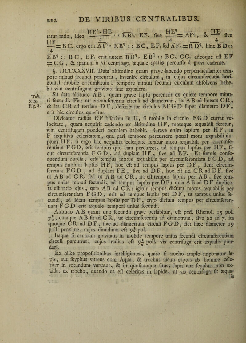 2tZ Tab. XIX. Fig. 8. tatur ratio, ideo HEhHP: : EBq. EF. five — =AFi, & — five H F — n _ ^„ __ ^ _ —= BC. ergo erit A Fq > EBq :: BC, E F. fed A Fk = B D*. hincBDq» 4 EBq :: B C, EF. erat autem BDq? EBq :: BC, CG. adeoque eft EF zz C G , & fpatium a vi centrifuga aequale fpatio percurfo & gravi cadente. §. DCCXXXVII. Data altitudine quam grave labendo perpendiculariter tem¬ pore minuti fecundi percurrit, invenire circulum , in cujus circumfereutia hori¬ zontali mobile circumlatum , tempore minuti fecundi circulum abfolvens habe¬ bit vim centrifugam gravitati fuse aequalem. Sit data altitudo A B , quam grave lapfu percurrit ex quiete tempore minu¬ ti fecundi. Fiat ut circumferentia circuli ad diametrum, ita A B ad lineam C R, & ita CR ad tertiam D F, defcribatur circulus EFGD fuper diametro DF, erit hic circulus qusefitns. Dividatur radius EF bifariam in H, fi mobile in circulo .FGD currat ve¬ locitate , quam acquirit cadendo ex altitudine HF, motuque aequabili feratur, vim centrifugam ponderi sequalem habebit. Grave enim lapfum per H F , in F acquifivic celeritatem, qua pari tempore percurrere poteft motu aequabili du¬ plum HF, fi ergo hac acquifita celerjtate feratur motu aequabili per circumfe¬ rentiam FGD, erit tempus quo eam percurret, ad tempus lapfus per HF, fi- cut circumferentia FGD., .ad duplam HF , five ad EF. Et lunatis confe- quentium duplis, erit tempus motus aequabilis per circumferentiam FGD, ad tempus duplum lapfus HF, hoc eft ad tempus lapfus per DF, ficut circum¬ ferentia FGD, ad duplam F E , five ad D F, hoc eft uti C R ad D F. five ut AB ad C R. fed ut AB ad CR, ita eft tempus lapfus per AB , five tem¬ pus unius minuti fecundi, ad tempus lapfus per D F: quia A B ad D F duplica¬ ta eft ratio ejus, quas AB ad CR: igitur tempus dittum motus aequabilis per circumferentiam FGD , erit ad tempus lapfus per DF, ut tempus unius fe¬ cundi , ad idem tempus lapfus per D F, ergo diftum tempus per circumferen¬ tiam F G D erit aequale tempori unius fecundi. Altitudo AB quam uno fecundo grave perlabitur, eft ped. Rhenol. 15 pol. yl, cumque AB fitad.CR, ut circumferentia ad diametrum, five 22 ad 7. ita qnoque CR ad DF, five ad diametrum circuli FGD, fiet haec diameter 19 poli, proxime, cujus dimidium eft 9* pol. Itaque fi centrum gravitatis in mobile tempore unius fecundi circumferentiam circuli percurrat, cujus radius eft poli, vis centrifuga erit aequalis pon¬ deri. * Ex hifce propofitionibus intelligimus , quare fi trocho amplo imponatur la¬ pis, aut fcyphus vitreus cum Aqua, & trochus manu captus ab homine cele¬ riter in rotundum vertatur, & in quofeunque fitus, Iapis aut fcyphus non ex¬ cidat ex trocho, quando ea eft celeritas in lapide, ut vis centrifuga fit jequa- - - lis \