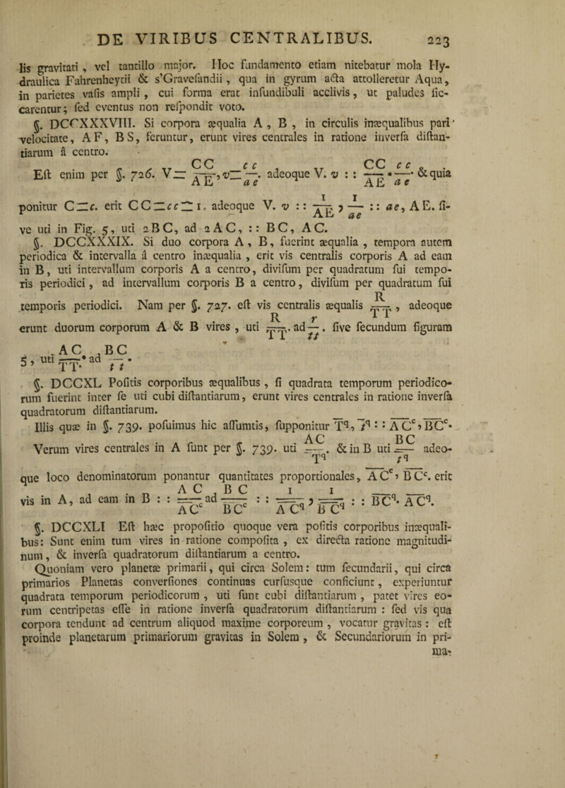 * V lis gravitati , vel tantillo major. IIoc Fundamento etiam nitebatur mola Hy¬ draulica Fahrenheytii & s’Graveiandii, qua in gyrum acia attolleretur Aqua, in parietes vafis ampli , cui forma erat infundibuli acclivis, ut paludes iic- carentur; fed eventus non refpondit voto. §. DCrXXXVIlI. Si corpora aequalia A , B , in circulis inaequalibus pari1 velocitate, A F, B S, feruntur, erunt vires centrales in ratione inverfa diftan- tiarum a centro. Eft enim per $. 726. V~ c c CC . adeoque V. v A E ae ^ CC AE r r p . —• & quia a e ponitur CZLc. erit CC_cc~ 1. adeoque V. v :: ?— :: AE.fi- ve uti in Fig. 5, uti 2BC, ad 2AC, :: BC, AC. J. DCCXXXIX. Si duo corpora A, B, fuerint aequalia , tempora autem periodica & intervalla a centro inaequalia , erit vis centralis corporis A ad eam in B, uti intervallum corporis A a centro, divifum per quadratum fui tempo¬ ris periodici, ad intervallum corporis B a centro, divifum per quadratum fui temporis periodici. Nam per $. 727. eft vis centralis aequalis , adeoque R t ^ ^ erunt duorum corporum A & B vires , uti ad —. five fecundum f guram ii 11 .AC B C 5 . «* TT-* ad H * §. DCCXL Pofitis corporibus aequalibus, fi quadrata temporum periodico¬ rum fuerint inter fe uti cubi diftantiarum, erunt vires centrales in ratione inverla quadratorum diflantiarum. _ Illis quae in $. 739. pofuimus hic aftumtis, fupponitur , lq : : ACciBCC‘ AC B C Verum vires centrales in A funt per 739- uti —&inB uti.=r— adeo- que loco denominatorum ponantur quantitates proportionales, A Cc» B Cc. erit . A C B C 1 1 _n _ vis in A, ad eam in B : : =--ad — : : ^ : : BCq- ACl J. DCCXLI Eft haec propofitio quoque vera politis corporibus inaequali¬ bus: Sunt enim tum vires in ratione compofita , ex diredta ratione magnitudi¬ num, & inverfa quadratorum diftantiarum a centro. Quoniam vero planetae primarii, qui circa Solem: tum fecundarii, qui circa primarios Planetas converfiones continuas curfusque conficiunt, experiuntur quadrata temporum periodicorum , uti funt cubi diftantiarum , patet vires eo¬ rum centripctas efle in ratione inverfa quadratorum diftantiarum : fed vis qua corpora tendunt ad centrum aliquod maxime corporeum , vocatur gravitas: eft proinde planetarum primariorum gravitas in Solem , & Secundariorum in pri¬ ma- 1