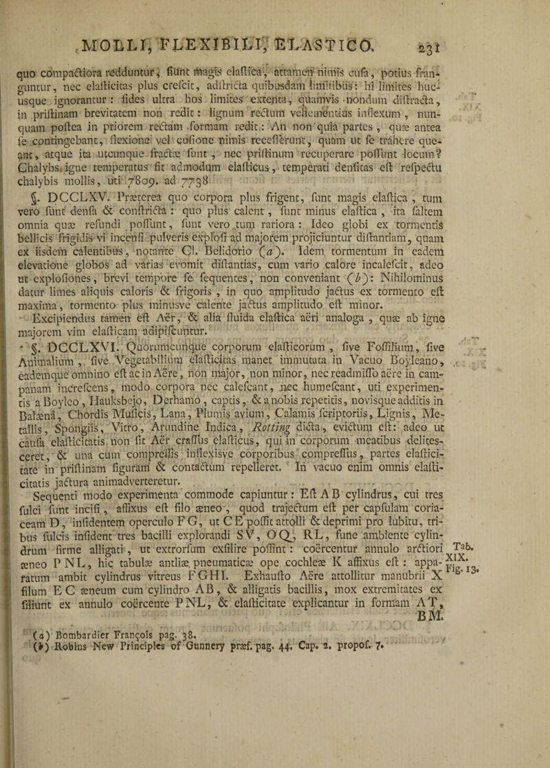 ii i t I i i MOIiLT, FLEXIBILI, ELASTICO. 231 quo compactiora redduntur, filint magis elaflica, attamen nimis cufa, potius fran¬ guntur, nec elafiicitas plus crefcit, adilri6ta quibusdam limitibus: hi limites huc¬ usque ignorantur : fides ultra hos limites extenta, quamvis-nondum difiracta, in priftinam brevitatem non redit: lignum rectum vehementius inflexum , nun¬ quam pofiea in priorem redam formam redit: An non quia partes, qua; antea fe contingebant, flexione vel cufione nimis recefierunt, quam ut fc trahere que¬ ant, atque ita utcunque fractae funt , nec pri(tinum recuperare pofilint locum? Chalybs, igne temperatus fit admodum elalticus, temperati denfitas effc refpedu chalybis mollis, uti 7809. ad 7738 §. DCCLXV. Praeterea quo corpora plus frigent, funt magis elaflica, tum vero funt denfa & conftrida : quo plus calent, funt minus elaltica , ita faltem omnia qua: refundi poflunt, funt vero tum rariora: Ideo globi ex tormentis bellicis frigidis vi incenfi pulveris explofi ad majorem projiciuntur difiantiam, quam ex iisdem calentibus, notante Cl. Belidorio (a). Idem tormentum in eadem elevatione globos ad varias evomit diflantias, cum vario calore incalefcit, adeo ut explofiones, brevi tempore fe fequentes, non conveniant (£): Nihilominus datur limes aliquis caloris & frigoris , in quo amplitudo jadus ex tormento eft maxima, tormento plus minusve calente jadus amplitudo eft minor. Excipiendus tamen efi Aer, & alia fluida elafiica aeri analoga , qua; ab igne majorem vim elafticam adipi Icuntur. * §. DCCLXVI. Quorumcuhque corporum elafiicorum , five Foffilium, five Animalium , five Vegetabilium elaflicitas manet immutata in Vacuo Boyleano, x eadem que omnino efi ac in Aere, non major, non minor, nec readmiflo aere in Cam¬ panam increfcens, modo corpora nec calefcant, jiec humefeant, uti experimen¬ tis aBoyleo , Hauksbejo, Derhamo, captis, &anobis repetitis, novisque additis in Bahena, Chordis Muficis, Lana, Plumis avium, Calamis feriptoriis, Lignis, Me¬ tallis, Spongiis, Vitro, Arundine Indica, Rotting dicta, evidtum efi: adeo ut caufa elafiicitatis non fit Aer crafliis clafiicus, qui in corporum meatibus delites¬ ceret, & una cum compreflis infiexisve corporibus compreflus, partes elaflici- tate in prifiinam figuram & conta&um repelleret. Iri vacuo enim omnis elafti- citatis jaftura animadverteretur. .. Sequenti modo experimenta commode capiuntur: Efi A B cylindrus, cui tres fulci funt incifi , affixus efi filo teneo , quod trajectum efi per capfulam coria¬ ceam D, infidentem operculo FG, ut CE poffit attolli & deprimi pro lubitu, tri¬ bus fulcis infident tres bacilli explorandi SV, OQj, RL, fune ambiente cylin¬ drum firme alligati, ut extrorfum exfilire poffint: coercentur annulo arftiori Tak teneo PNL, hic tabula; antlias, pneumatica; ope cochlea; K affixus efi: appa- 5/^* fatum ambit cylindrus vitreus FGHI. Exhaufto Aere attollitur manubrii X S’ ’ filum EC ameum cum cylindro AB, & alligatis bacillis, mox extremitates ex filiunt ex annulo coercente PNL, & elafiicitate explicantur in formam AT, BM. (a) Bombardier Fran^ois pag. 38. (i) Robins New Principies of Gonnery pnef, pag, 44. Cap. 2. propof, 7.