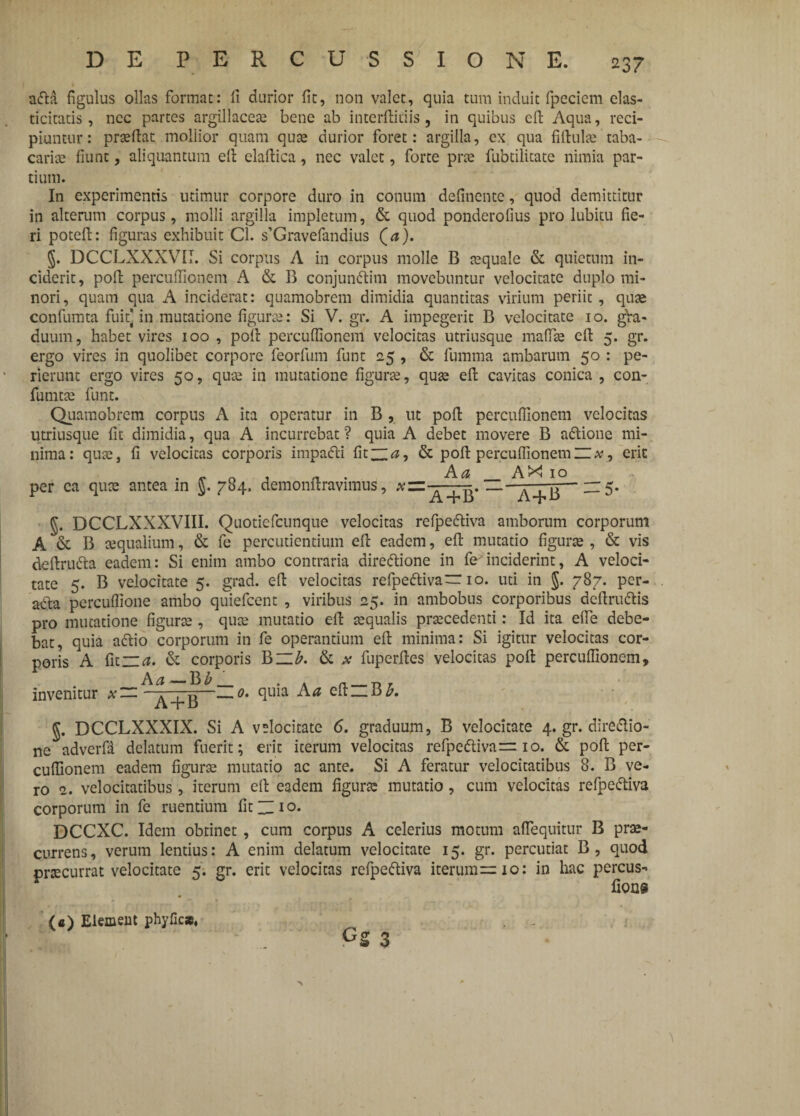 afla figulus ollas format: fi durior fit, non valet, quia tum induit fpeciem elas- ticitatis, nec partes argillaceas bene ab interfiniis, in quibus cfi Aqua, reci¬ piuntur: prsefiat mollior quam quas durior foret: argilla, ex qua fifiulas taba- carias fiunt, aliquantum efi clafiica, nec valet, forte pras fubtilitate nimia par¬ tium. In experimentis utimur corpore duro in conum definente, quod demittitur in alterum corpus, molli argilla impletum, & quod ponderofius pro lubitu fie¬ ri poteft: figuras exhibuit Cl. s’Gravefandius (a). DCCLXXXV1I. Si corpus A in corpus molle B aequale & quietum in¬ ciderit, pofi perculfionem A & B conjunifiim movebuntur velocitate duplo mi¬ nori, quam qua A inciderat: quamobrem dimidia quantitas virium periit, quas confumta fuit] in mutatione figuras: Si V. gr. A impegerit B velocitate 10. gVa- duum, habet vires 100 , pofi percuffionem velocitas utriusque malfie cfi 5. gr. ergo vires in quolibet corpore feorfum funt 25 , & fumma ambarum 50 : pe¬ rierunt ergo vires 50, qua: in mutatione figuras, quae efi cavitas conica , con- fumtae funt. Quamobrem corpus A ita operatur in B , ut pofi perculfionem velocitas utriusque fit dimidia, qua A incurrebat ? quia A debet movere B aftione mi¬ nima: quae, fi velocitas corporis impadti fit“#, & pofi perculfionem~x, erit per ea quae antea in §. 7$4. demonfiravimus, J3~~ ^ 5- §. DCCLXXXVIII. Quotiefcunque velocitas refpe&iva amborum corporum A & B tequalium, & fe percudentium efi eadem, efi mutatio figune , & vis defiru&a eadem: Si enim ambo contraria direftione in fe inciderint, A veloci¬ tate 5. B velocitate 5. grad. efi velocitas refpeftiva“ 10. uti in $. 787. per¬ acta perculfione ambo quiefeent , viribus 25. in ambobus corporibus defiruftis pro mutatione figurae, quae mutatio efi aequalis praecedenti: Id ita elfe debe¬ bat, quia aCtio corporum in fe operantium efi minima: Si igitur velocitas cor¬ poris A fit~rt. & corporis B~£. & * fuperfies velocitas pofi perculfionem, Aa— ¥>b _ . . a —T3r invenitur *— ——0. quia A a elt — B£. J. DCCLXXXIX. Si A velocitate 6. graduum, B velocitate 4. gr. dire&io- ne adverfa delatum fuerit; erit iterum velocitas refpedtivarr 10. & pofi per¬ culfionem eadem figurae mutatio ac ante. Si A feratur velocitatibus 8. B ve¬ ro 2. velocitatibus, iterum efi eadem figura: mutatio , cum velocitas refpe&iva corporum in fe ruentium fit “10. DCCXC. Idem obtinet , cum corpus A celerius motum aflequitur B prae¬ currens, verum lentius: A enim delatum velocitate 15. gr. percutiat B, quod pnecurrat velocitate 5. gr. erit velocitas refpedtiva iterum^cio: in hac percus- fions a (e) Elemeut phyficx,