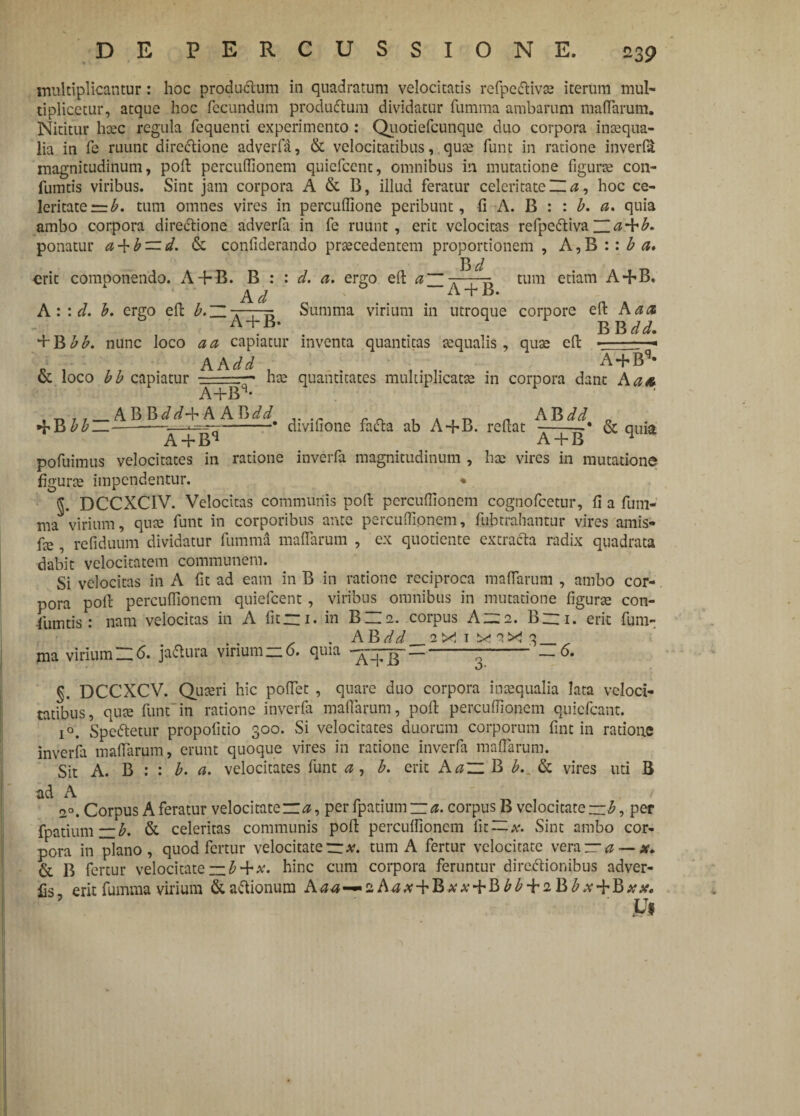 multiplicantur: hoc produ&um in quadratum velocitatis refpe&ivse iterum mul¬ tiplicetur, atque hoc fecundum produftum dividatur fumma ambarum maflarum. Nititur hcec regula fequenti experimento : Quotiefcunque duo corpora inaequa¬ lia in fe ruunt directione adverfa, & velocitatibus, quae funt in ratione inverla magnitudinum, poli: percuflionem quicfcent, omnibus in mutatione figurce con- fumtis viribus. Sint jam corpora A & B, illud feratur celeritate m , hoc ce¬ leritate t=b. tum omnes vires in percuflione peribunt, fi A. B : : b. a. quia ambo corpora directione adverfa in fe ruunt, erit velocitas refpc&iva ponatur a + b — d. & confiderando prsecedentem proportionem , A,B :: b a* erit componendo. A + B. B : : d, a. ergo eft a ~ A d A + tum etiam A+B. A : : d. b. ergo eft b. H „ Summa virium in utroque corpore eft A a<z A + B* BB dd. + B bb. nunc loco a a capiatur inventa quantitas Ecqualis, quae eft ■ -- AA di A + B’- & loco bb capiatur A+Bq- has quantitates multiplicatas in corpora dant Aa> . „ r t_ABBdd-bA Afidd v 1 a 1 t» „ AB dd „ + B bb___; —-* divmone facta ab A+B. reftat —t~* & quia A + Bq A + B pofuimus velocitates in ratione inverfa magnitudinum , has vires in mutatione figuras impendentur. ♦ DCCXC1V. Velocitas communis poft percuflionem cognofcetur, fi a fum¬ ma virium, quae funt in corporibus ante percuffionem, fubtrahantur vires amis* fe, refiduum dividatur fumma maflarum , ex quotiente extracta radix quadrata dabit velocitatem communem. Si velocitas in A fit ad eam in B in ratione reciproca maflarum , ambo cor¬ pora poft percuflionem quicfcent, viribus omnibus in mutatione figurte con- fumtis: nam velocitas in A fit “i. in B~e. corpus Azs. Bini. erit fum- ma virium_6. jactura vinum — 0. quia — n — §. DCCXCV. Quaeri hic poflet , quare duo corpora inaequalia lata veloci¬ tatibus, quae funt in ratione inverfa maflarum, poft percuflionem quiefeant. i°. Speftetur propofitio 300. Si velocitates duorum corporum fint in ratione inverfa maflarum, erunt quoque vires in ratione inverfa maflarum. Sit A. B : : b. a. velocitates funt a , b. erit Aa~ B b. & vires uti B ad A , 7, / 20. Corpus A feratur velocitate ~a, per fpatium — ^. corpus B velocitate—per fpatium — b. & celeritas communis poft percuflionem lit — Sint ambo cor¬ pora in plano, quod fertur velocitaterr*. tum A fertur velocitate vera — a —se. & B fertur velocitate — £ + x. hinc cum corpora feruntur direftionibus adver- fis, erit fumma virium &aftionum Aaa-~aA^tf + B^ + B^ + aB^v + B##.