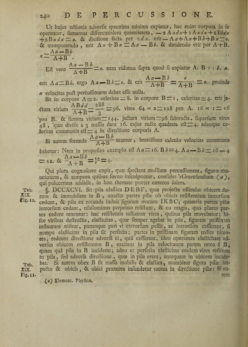 Tab. XIX. Fig. ii. Tab. XIX. Fig.II. 240 DE PERCUSSIONE. Ut hujus aCtionis adverfte quantitas minima capiatur, hac enim corpora in Te operantur, fumamus differentialem quantitatem, —2 Aadx^r 1Axdx + zBbdx •^iBxdx ZZ 0. & divifione faCta per cidx. erit — A ^ + A at + B £ + B xZlo. & transponendo , erit Aa* + ZZ Aa — Bb. & dividendo erit per A + B. _A a — B b x A + B • A a — B b _ Ed vero A+B nam vidimus fupra quod fi capiatur A. B : b. a. erit AaZlBb. ergo A a BbzZo. & erit A a — B £ 0 A + B — A + B* z: <?. proinde x velocitas poft percuffionem debet ede nulla. Sit in corpore A — 2. celeritas —8. in corpore Bm, celeritas —4. erit ja- tfura virium ^^4zZ~ — 96- vires 64 * 128 pro A. 16 x iz 16 A + J3 3 pro B. & fumma viriumzr 144. jaaura virium —96 fubtratta, fuperfunt vires 48 , ‘qute divife a 3 maffis dant 16. cujus radix quadrata eft~4. adeoque ce¬ leritas communis di r= 4 in directione corporis A. , A a — B b Si autem formula —a + B-* utamur breviffimo calculo velocitas communis habetur: Nam in propofito _ Aa — Bb ~ 12. & * i A + B —3 exemplo eft Aa— 16. B £=4. A a 4* — B bzz 16 — 4 Qui plura cognofcere cupit, qute fpeaant mollium percuflionem, figuras mu¬ tationem, & tempora quibus fovete infculpuntur, confulat’sGravefandium (<z), qui pulcerrima addidit, in hoc themate prsecer cteteros folers. J. DCCXCVI. Sit pila elaftica DEBF, quas projedta offendat obicem du¬ rum & immobilem in B , atta&te partes pilee ob obicis refiftentiam introrfum cedunt, & pila ex rotunda induit figuram ovatam IKBC; quamvis partes pilae introrfum cedant, nihilominus perpetuo refiftunt, & eo magis, quo plures par¬ tes cedere tenentur: hac refiftentia tolluntur vires, quibus pila movebatur; hi- fce viribus deftruCtis, elafticitas , quae femper agebat in pila, figuram priftin im inftaurare nititur, partesque pari vi extrorfum pellit, ac introrfum ceflerant, fi nempe elalticitas in pila fit perfeCta; partes in prfftinam figuram redire niten¬ tes, redeunt direCtione adverfa ei, qua cefferant, ideo operantes elafticitate ad- verfus obicem refiftentem B , excitant in pila velocitatem parem retro a B, quam qua pila in B inciderat; adeo ut perfeCta elafiicitas easdem vires reftituat in pila, fed adverfa direCtione, qute in pila erant, antequam in obicem incide¬ bat. Si autem obex B fit mafia mobilis & elaitica, mutabitur figura pilae im- pa&ce & obicis, & obici pmerea infundetur motus in directione pilae: Si au¬ tem («) Elemcnt. Pbyfics. \ l