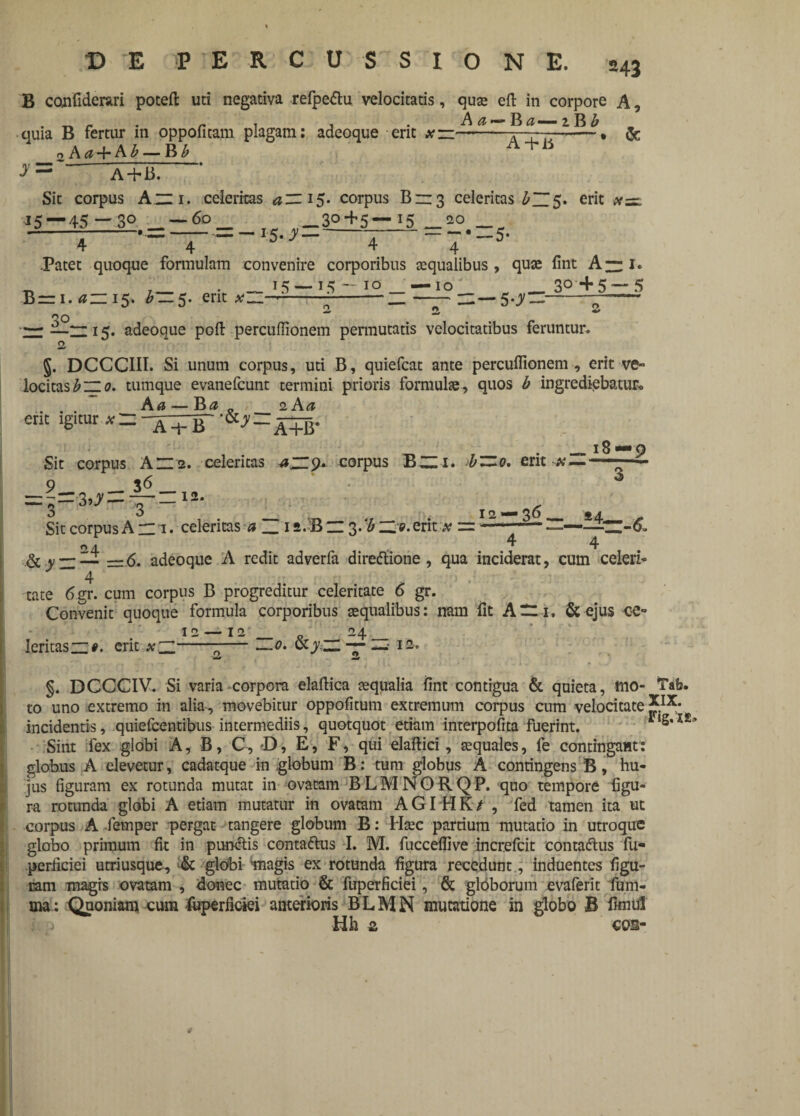 B confiderari poteft uti negativa refpe&u velocitatis, quse eft in corpore A, quia B fertur in oppofitam plagam: adeoque erit & 2a«+a*_b b A+li y— a+u. Sit corpus A~i. celeritas azz 15. corpus B~3 celeritas erit xz=l 15 — 45 ~ 3° — — 3£+5—15 _20 4 * ■ 4 “ J5‘ ^ 4 4 * **’ .Patet quoque formulam convenire corporibus aequalibus , quae fint A~ 1« . 15—-15 10 —10 3° +5~ 5 B= 1. azz 15. * —5. erit ;-— —— n—5^—--- o o — 15. adeoque poft percuffionem permutatis velocitatibus feruntur. O §. DCCCIII. Si unum corpus, uti B, quiefcat ante percuffionem , erit ve» locitasbzzo. tumque evanefcunt termini prioris formulae-, quos b ingrediebatur.» A a — 2 A a em igitur # = XiT a+B‘ l8—9 Sit corpus An2. celeritas azZ9* corpus B~i. >bZZo, erit #—■ 9 __ 36 _ ni2* Sit corpus A m 1. celeritas a 24 _12.B n 3. ‘b n a. erit x = —— —— 4 4 &.y —— =6. adeoque A redit adverfa diredtione, qua inciderat, cum celeri» 4 tate 6gr. cum corpus B progreditur celeritate 6 gr. Convenit quoque formula corporibus aequalibus: nam fit An i. & ejus ‘Ce¬ leritas n#. erit x~Z' 12 — 12 24 \o. 0ly zL — n 12 . §. DCCCIV. Si varia corpora elaftica aequalia fint contigua & quieta, tuo- Tab. to uno extremo in alia, movebitur oppofitum extremum corpus cum velocitate incidentis, quiefcentibus intermediis, quotquot etiam interpofita fuerint. ,S*X£’ Sint fex globi A, B, C, D, E, F, qui elaftici, aequales, fe contingant: globus A elevetur, cadatque in globum B: tum globus A contingens B, hu¬ jus figuram ex rotunda mutat in ovatam BLMNORQP. quo tempore figu» ra rotunda globi A etiam mutatur in ovatam AGI HK/ , fed tamen ita ut corpus A femper pergat tangere globum B: Haec partium mutatio in utroque globo primum fit in punctis contaftus I. M. fucceflive increfcit contadtus fu- .periiciei utriusque, & globi magis ex rotunda figura recedunt, induentes figu¬ ram magrs ovatam , donec mutatio & fuperficiei, & gibborum evaferit fum- ma: Quoniam cum luperficiei anterioris B L M N mutatione in globo B fimul Hh 2 cos-