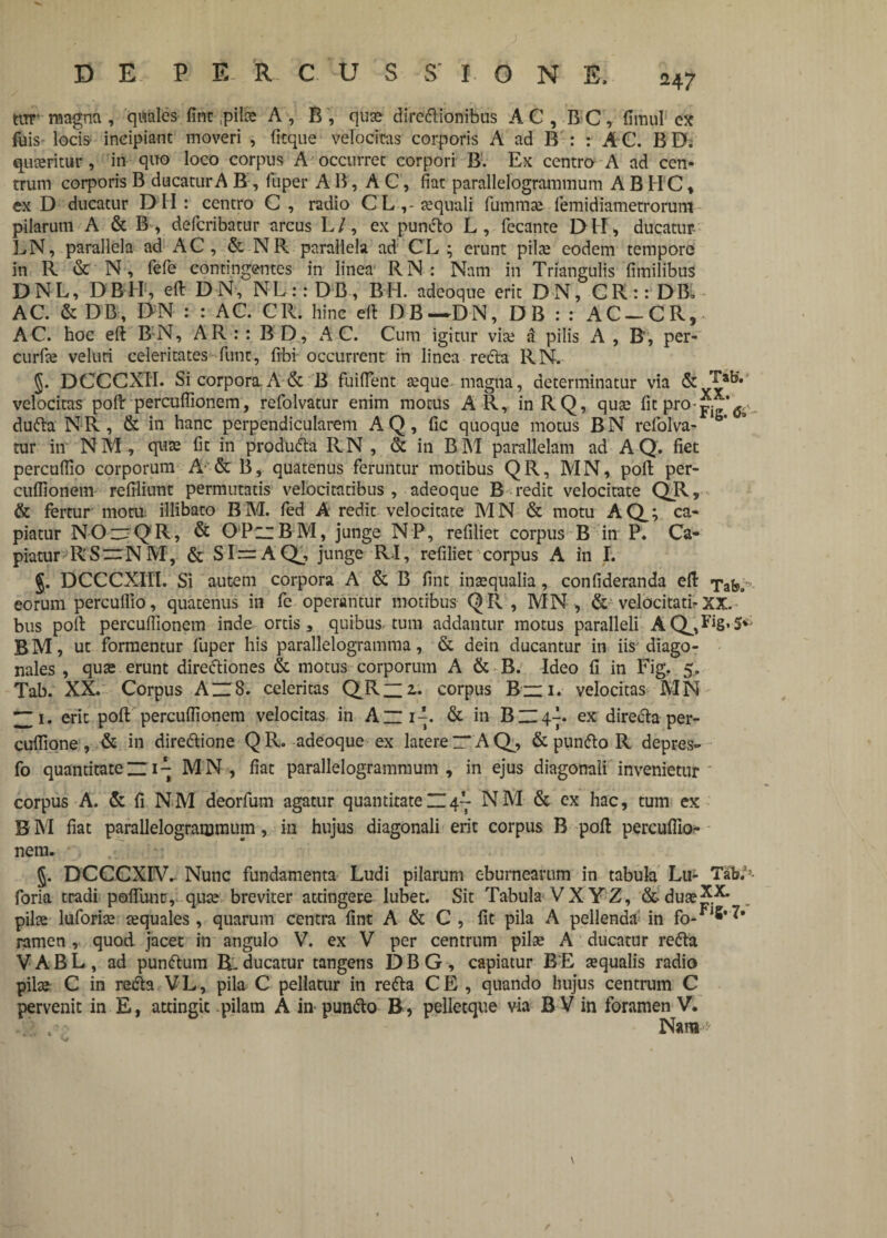 tiTT magna , quales fine,pilee A , R , quae diredlionibus AC, BC, fimul ex Aiis locis- incipiant moveri , fitque velocitas corporis A ad B : : A C. BD. quaeritur, in quo loco corpus A occurret corpori B. Ex centro A ad cen¬ trum corporis B ducatur A B , fuper AB, AC, fiat parallelogrammum A B H C, ex D ducatur D H : centro C , radio C L , eequali fummee lemidiametrorum pilarum A & B , deferibatur arcus L l, ex puncto L , fecante D H, ducatur LN, parallela ad AC, & NR parallela ad C’L ; erunt pilee eodem tempore in R & N, fefe contingentes in linea RN : Nam in Triangulis fimilibus DNL, DBH, eft DN, NL::DB, BH. adeoque erit DN, CR::DB, AC. & DB, DN : : AC. CR. hinc ert DB-DN, DB : : AC-CR, AC. hoc eft BN, AR : : B D, AC. Cum igitur vite 3 pilis A , B, per- curfie veluri celeritates funt, fibi occurrent in linea redta RN. §. DCCCXII. Si corpora. A & B fuifient aeque magna, determinatur via velocitas poflr percufiionem, refolvatur enim motus A R, inRQ, quae fit pro- dudh. NR, & in hanc perpendicularem AQ, fic quoque motus BN refolva¬ tur in NM, qute fit in produdla RN , & in BM parallelam ad AQ. fiet percuflio corporum A & B, quatenus feruntur motibus QR, MN, pofl: per¬ cufiionem refiliunt permutatis velocitatibus , adeoque B redit velocitate qr> & fertur moru: illibato BM. led A redit velocitate MN & motu AQ_; ca¬ piatur NO~QR, & OPizBM, junge NP, refiliet corpus B in P. Ca¬ piatur R'S ~ N M, & SI = AQj, junge RI, refiliet corpus A in I. §. DCCCXIII. Si autem corpora A & B fint inaequalia, confideranda efl: Tax¬ eorum perculfio, quatenus in fe operantur motibus QR , MN, & velocitati-XX. bus poli percufiionem inde ortis, quibus tum addantur motus paralleli AQ^J‘8’5*' B M, ut formentur fuper his parallelogramma, & dein ducantur in iis diago¬ nales , quae erunt diredtiones & motus corporum A & B. Ideo fi in Fig. 5, Tab. XX. Corpus A~8. celeritas QJR“2~ corpus B“ 1. velocitas MN ZZi’ erit pofl: percufiionem velocitas in AlP. & in BZI4A. ex directa per- cuflione, & in diredtione QR. adeoque ex laterer*AQ^, & pundto R depres- fo quantitate n iq MN, fiat parallelogrammum, in ejus diagonali invenietur corpus A. & fi NM deorfum agatur quantitate H 4- NM & ex hac, tum ex B M fiat parallelogrammum, in hujus diagonali erit corpus B pofl percufiio¬ nem. 5. DCCCXIV. Nunc fundamenta Ludi pilarum eburnearum in tabula Lu- TaW foria tradi polfunt, quae breviter attingere lubet. Sit Tabula VXYZ, foduaej^ pilae luforiae aequales, quarum centra fint A & C, fit pila A pellenda in fo- ramen , quod jacet in angulo V. ex V per centrum pilae A ducatur redta V A B L , ad pundtum EL ducatur tangens DBG, capiatur B E aequalis radio pilae C in redta V L, pila C pellatur in redta C E , quando hujus centrum C pervenit in E, attingit pilam A in pundto B, pelletque via B V in foramen V. Naro >