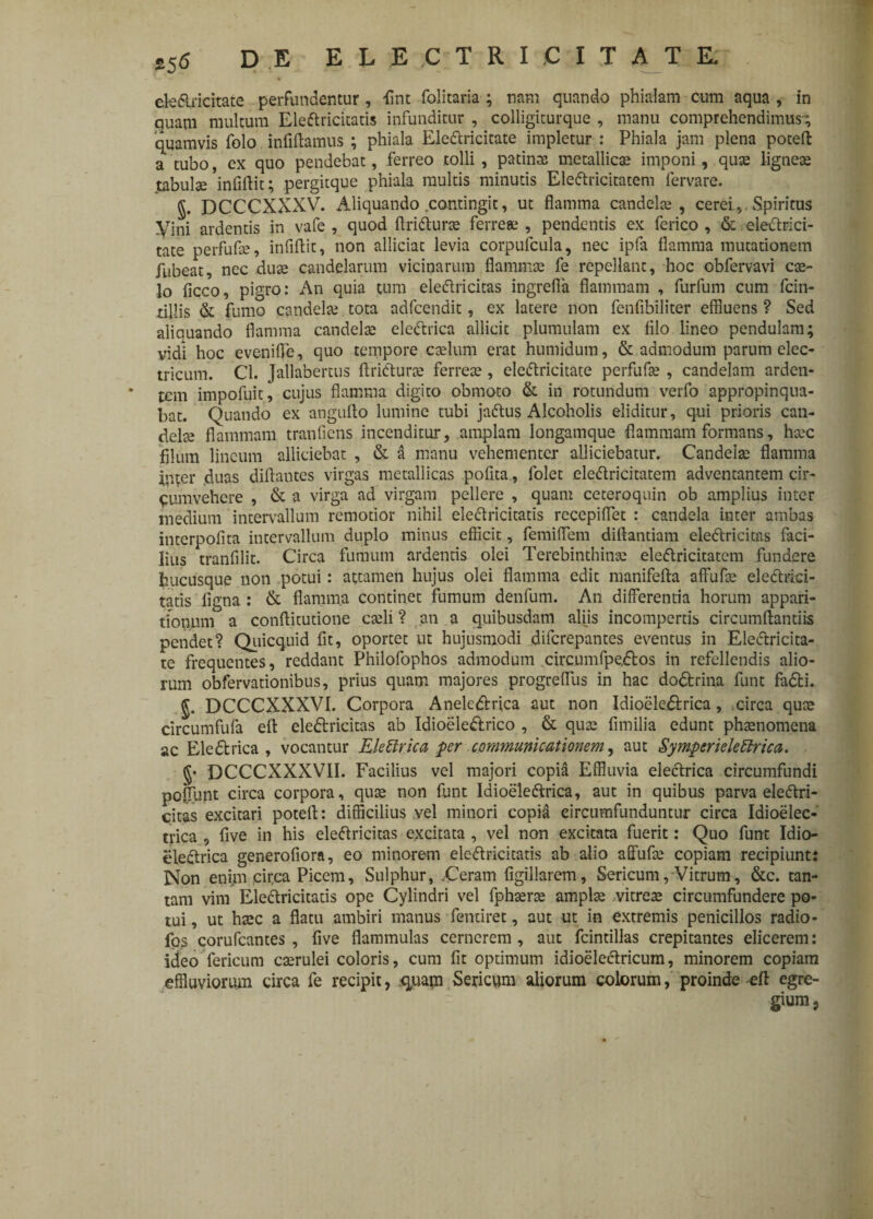 eledlrkitate perfundentur, fint folitaria ; nam quando phialam cum aqua , in quam multum Eleftricitatis infunditur , colligiturque , manu comprehendimus; quamvis folo infiflamus ; phiala Ele&ricitate impletur : Phiala jam plena poteft a tubo, cx quo pendebat, ferreo tolli , patinas metallicae imponi, quae ligneae tabulse infiflit; pergitque phiala multis minutis Eleftricitatem fervare. §. DCCCXXXV. Aliquando .contingit, ut flamma candelae, cerei Spiritus yini ardentis in vafe , quod flri&urae ferreae , pendentis ex ferico , & eledtrici- tate perfufae, infiflit, non alliciat levia corpufcula, nec ipfa flamma mutationem fubeat, nec duae candelarum vicinarum flammae fe repellant, hoc obfervavi cae¬ lo ficco, pigro: An quia tum eleftricitas ingrefia flammam , furfum cum fcin- tillis & fumo candelae tota adfcendit, ex latere non fenfibiliter effluens ? Sed aliauando flamma candelae electrica allicit plumulam ex filo lineo pendulam; vidi hoc evenifie, quo tempore caelum erat humidum, & admodum parum elec¬ tricum. Cl. Jallabertus flrkflurae ferreae, eleftricitate perfufae , candelam arden- * tcm impofuit, cujus flamma digito obmoto & in rotundum verfo appropinqua¬ bat. Quando ex anguflo lumine tubi jactus Alcoholis eliditur, qui prioris can¬ delae flammam tranficns incenditur, amplam longamque flammam formans, haec filum lineum alliciebat , & al manu vehementer alliciebatur. Candelae flamma inter duas diftantes virgas metallicas pofita, folet eleftricitatem adventantem cir¬ cumvehere , & a virga ad virgam pellere , quam ceteroquin ob amplius inter medium intervallum remotior nihil elecfricitacis reccpiffet : candela inter ambas interpofita intervallum duplo minus efficit, femiflem diftantiam eleftricitas faci¬ lius tranfilit. Circa fumum ardentis olei Terebinthinae eleftricitatem fundere hucusque non potui: attamen hujus olei flamma edit manifefta affufae elecfrici- tatis ligna: & flamma continet fumum denfum. An differentia horum appari¬ tionum a conffitutione caeli ? an a quibusdam aliis incompertis circumflandis pendet? Quicquid fit, oportet ut hujusmodi diferepantes eventus in Eleftricita- te frequentes, reddant Philofophos admodum circumfpedfos in refellendis alio¬ rum obfervationibus, prius quam majores progreffus in hac dodtrina funt fadfci. J. DCCCXXXVI. Corpora Anelcdbica aut non Idioelejftrica, circa quae circumfufa eft ele&ricitas ab Idioele&rico , & quae fimilia edunt phaenomena ac Eledtrica , vocantur Elettrica per communicationem, aut SympcriekUricci. §• DCCCXXXVII. Facilius vel majori copia Effluvia electrica circumfundi poffunt circa corpora, quae non funt Idioeleftrica, aut in quibus parva eleftri- citas excitari potefl: difficilius vel minori copia circumfunduntur circa Idioelec- trica , five in his eleftricitas excitata , vel non excitata fuerit: Quo funt Idio- clectrica generofiora, eo minorem ele&ricitatis ab alio affufae copiam recipiunt: Non enim cirqa Picem, Sulphur, .Ceram figillarem, Sericum, Vitrum, &c. tan¬ tam vim Eleftricitatis ope Cylindri vel fphaerae amplae vitreae circumfundere po¬ tui , ut haec a flatu ambiri manus fentiret, aut ut in extremis penicillos radio- fos corufcantes , five flammulas cernerem, aut fcintillas crepitantes elicerem: ideo fericum caerulei coloris, cum fit optimum idioeleftricum, minorem copiam effluviorum circa fe recipit, quam Sericum aliorum colorum, proinde efl egre¬ gium,