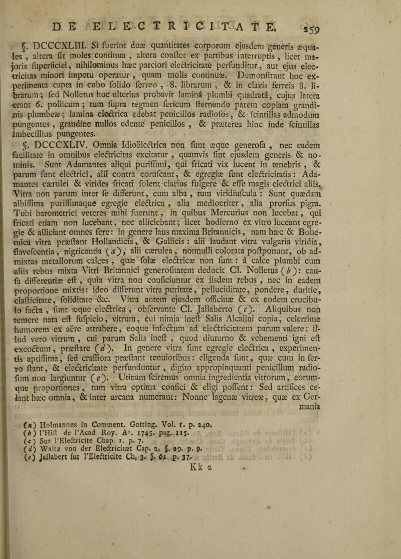 J. DCCCXLIII. Si fuerint duce quantitates corporum ejusdem generis sequa- les , altera fic moles continua , altera conftct ex partibus interruptis, licet ma¬ joris fuperficiei, nihilominus hcec parciori elettricitate perfunditur, aut ejus elec- tricitas minori impetu operatur , quam molis continuce. Demonftrant hoc ex¬ perimenta capta in cubo folido ferreo , 8. librarum , & in clavis ferreis 8. li¬ brarum; fed Nolletus hoc ulterius probavit lamina plumbi quadrata, cujus latera •erant 6. pollicum; tum fupra tegmen fericum fternendo parem copiam grandi¬ nis plumbea; lamina electrica edebat penicillos radiolos, & fcintillas admodum pungentes, grandine nullos edente penicillos , & prceterea hinc inde fcintillas imbecillius pungentes. §. DCCCXLIV. Omnia Idioeleftrica non funt seque generofa , nec eadem facilitate in omnibus eleftricitas excitatur , quamvis fine ejusdem generis & no¬ minis. Sunt Adamantes aliqui puriffimi, qui fricati vix lucent in tenebris , & parum funt eleftrici, alii contra corufcant, & egregiae funt clecftricicatis: Ada¬ mantes caerulei & virides fricati folent clarius fulgere & effe magis eledtrici aliis. Vitra non parum inter fe differunt, cum alba , tum viridiufcula : Sunt quaedam albiffima purilfimaque egregie eleftrica , alia mediocriter, alia prorfus pigra. Tubi barometrici veteres mihi fuerunt, in quibus Mercurius non lucebat, qui fricati etiam non lucebant, nec alliciebant; licet hodierno ex vitro luceant egre¬ gie & allidant omnes fere: in genere laus maxima Britannicis, nam hcec & Bohe- mica vitra prceftatit Hollandicis, & Gallicis : alii laudant vitra vulgaria viridia, ■flavefcentia, nigricantia caerulea, nonnulli colorata poftponunt, ob ad¬ mixtas metallorum calces, quae folae electricae non funt: a calce plumbi cum aliis rebus mixta Vitri Britannici generofitatem deducit Cl. Nolletus (b): cau- fa differentiae eft, quia vitra non conficiuntur ex iisdem rebus , nec in eadem proportione mixtis: ideo differunt vitra puritate, pelluciditare, pondere, duritie, clafticitate, foliditate &c. Vitra autem ejusdem officinae & ex eodem crucibu- lo facta, funt aeque eledtrica , obfervante Cl. Jallaberto (*). Aliquibus non temere nata eft fufpicio, vitrum, cui nimia ineft Salis Alcalini copia, celerrime humorem ex aere attrahere, eoque infedtum ad eledtricitatem parum valere: il- iud vero vitrum , cui parum Salis ineft , quod diuturno & vehementi igni eft excodtum, praeftare (</). In genere vitra funt egregie eledtrica , experimen¬ tis aptiffima, fed craffiora pneftant tenuioribus: eligenda funt, quce cum infer¬ to Itant, & eledtricitate perfunduntur, digito appropinquanti penicillum radio- fum non largiuntur (c). Utinam fciremus omnia ingredienda vitrorum, eorum- que proportiones, tum vitra optima confici & eligi poffent: Sed artifices ce¬ lant htec omnia, & inter arcana numerant: Nonne lagenae vitreae, quae ex Ger¬ mania (*) Holmannns in Comment. Gotting. Vol. r. p. 240. (•&) 1’Hift de l’Acad Roy. A°. 1745. pag. 115. G) Sur rEIe&ricite Chap. t. p. 7. (d) Wait/ von der Electricitaet Cap. 2. 5» P- 9* (e) Jallabert fur 1’Elcftricite Ch, 3* 5* 61 p. 37* . . Kk a