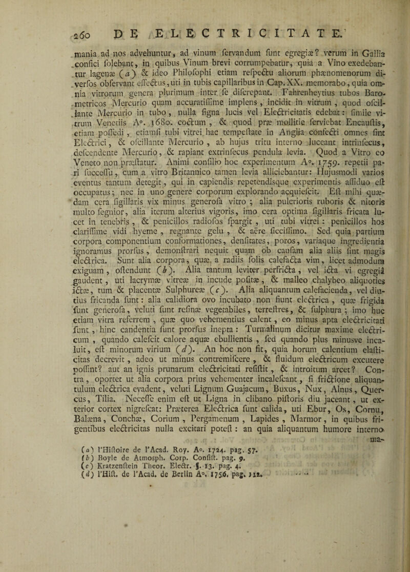 mania ad nos advehuntur, ad vinum fervandum funt egregias? verum in Gallia .confici folebant, in quibus Vinum brevi corrumpebatur, quia a Vino exedeban¬ tur lagenae (<?) & ideo Philofophi etiam rePpedfcu aliorum phaenomenorum di- . verfos obfervant efFedhis,uti in tubis capillaribus in Cap.XX. memorabo, quia on> nia vitrorum genera plurimum inter fe difcrepant. Fahrenheytius tubos Baro- . metricos Mercurio quam accuratiffime implens , incidit in vitrum , quod ofcil- .lante Mercurio in tubo, nulla figna lucis vel EleStri citatis edebar: fimiie vi¬ trum Venedis A°. 1680. codtum , & quod prae mollitie ferviebat Encauftis, etiam pofiedi , ctiamfi tubi vitrei hac tempdhte in Anglia confedH omnes fint Eledtrici, & ofcillante Mercurio, ab hujus tritu interno luceant intrinfecus, defcendente Mercurio, & rapiant extrinfecus pendula levia. Quod a Vitro co Veneto non prcqitatur. Animi confilio hoc experimentum A°. 1759. repetii pa¬ ri fuccefiu, cuma vitro Britannico tamen levia alliciebantur: Hujusmodi varios eventus tantum detegit, qui in capiendis repetendisque experimentis afiiduo efl: occupatus; nec in uno genere corporum explorando acquiefcit. Eli mihi qute- dam cera figillaris vix minus generofa vitro ; alia pulcrioris ruboris & nitoris multo fegnior, alia iterum alterius vigoris, imo cera optima figillaris fricata lu¬ cet in tenebris , & penicillos radio fas fpargit , uti tubi vitrei: penicillos hos clariflime vidi hyeme , regnante gelu , & aere ficcifiimo. Sed quia partium corpora, componentium conformationes, denfitates, poros, variaque ingredienda ignoramus prorfus , demonftrari nequit quam ob caufam alia aliis fint magis elc&rica. Sunt alia corpora, qute. a radiis folis calefadla vim, licet admodum exiguam, ofiendunt (£). Alia tantum leviter perfridta, vel i£la vi egregid gaudent , uti lacrymae vitreae in incude politae, & malleo chalybeo aliquoties idtee, tum & placentae Sulphureae (e). Alia aliquantum calefacienda, vel diu¬ tius fricanda funt: alia calidiora ovo incubato non fiunt eledtrica , quae frigida funt generofa, vcluti funt refinae vegetabiles, terreftres, St lulphura ; imo huc etiam vitra referrem , quae quo vehementius calent, eo minus apta eledtricitati funt , hinc candentia funt prorfus inepta : Turmalinum dicitur maxime ele&ri- cum , quando calefcit calore aquae ebullientis , fed quando plus minusve inca¬ luit, elt minorum virium Qd'). An hoc non fit, quia horum calentium elafti- citas decrevit, adeo ut minus contremifcere , & fluidum eledtricum excutere polfint? aut an ignis prunarum ele&ricitati refiflit, introitum arcet? Con¬ tra , oportet ut alia corpora prius vehementer incalefcant, fi fridtione aliquam- tulum elcdtrica evadent, veluti Lignum Guajacum, Buxus, Nux, Alnus, Quer¬ cus, Tilia. Neceffe enim efl: ut Ligna in clibano piftoris diu jaceant, ut ex¬ terior cortex nigrefeat: Praeterea Eledtrica funt calida, uti Ebur, Os, Cornu., Balaena, Conchae, Corium, Pergamenum, Lapides, Marmor, in quibus fri¬ gentibus ele&ricitas nulla excitari potefi : an quia aliquantum humore interno ina.- (a) 1’Hiftoire de 1’Acad. Roy. A°. 1724. pag. 57. (b) Boyle de Atmosph. Corp. Confift. pag. 9. (c) Kratzenftein Theor. Eledtr. f. 13. pag. 4. (d) 1’Hift, de 1’Acad. de Berlin A°. 175.(5, pag» m*