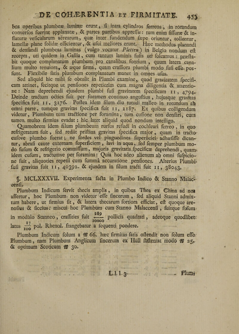 bus operibus plumbeae lamina erunt, fi intra cylindros ferreos, in rotundum converfos fuerint applanatae, & partes partibus apprefise: tum enim fiflura-& in¬ flaturae veficularum aerearum, quae inter fundendum ftepe oriuntur, tollentur, lamella; plane folidae efficientur, & ufui meliores erunt. Haec methodus planandi & denfandi plumbeas laminas (vulgo vocatur Pletten') in Belgio nondum eft recepta, uti quidem in Gallia, cum tantum laminis fufis uti foleamus : pneffa- bit quoque complanatum plumbum pro canalibus fontium , quum latera cana¬ lium multo tenuiora., & teque firma, quam craffiora plumbi modo fufi effe-pos- funt. Flexibile fatis plumbum complanatum manet in omnes ufus. Sed aliquid hic mihi fe obtulit in Plumbi examine, quod gravitatem fpecifi- cam attinet, fecitque ut penfiones repetierim cum magna diligentia & attentio¬ ne : Nam deprehendi ejusdem plumbi fufi gravitatem fpecificam 11 , 4794. Deinde tradum o&ies fuit per foramen continuo anguffius , hujusque gravitas fpecifica fuit 11, 3176. Poftea idem filum diu tutudi malleo in rotundum ab omni parte, tumque gravitas fpecifica fuit n, 2187. Ex quibus colligendum videtur, Plumbum tum traftione per foramina, tum. cufione non denfari, cum tamen, multo firmius evadat : hic. latet aliquid quod nondum inteiligo. Quamobrem idem filum plumbeum rurfus refudi in cochleari ferreo, in quo refrigeratum fuit, fed rediit prifiina gravitas fpecifica major, quam in trafto cufove plumbo fuerat; ne fordes vel pinguedines fuperficieb adhaefiffe dican¬ tur, abrafi caute externam fuperficiem, lavi in aqua, fed femper plumbum mo¬ do fufum & refrigerio commiffum, majoris gravitatis fpecificae deprehendi, quam* idem cufum, tra&umve per foramina: Quia hoc adeo alienum ab omni fufpicio- ne fuit, aliquoties repetii cum fumma accuratione penfiones. Alterius Plumbb fufi gravitas fuit 11, 40392- & ejusdem in filum trafti fuit 11, 38043, MCLXXXVII. Experimenta fatta in Plumbo Indico & Stanno Malae*- cenfL Plumbum Indicum fervit thecis amplis, in quibus Thea ex China ad no* affertur, hoc Plumbum non videtur effe fincerum , fed aliquid Stanni admix¬ tum habere, ut firmius fit, & latera thecarum fortiora efficiat, eft quoque are- nofius & ficcius : miscui hoc Plumbum cum Stanno Malaccenfi , fuitque fufum* in modCilo Stanneo, craffities fuit pollicis quadrati, adeoque quodlibet-: j 10000 latus — pol. Rhenol. frangebatur a fequenti pondere. Plumbum Indicum folum a 66. htec firmitas fatis offendit non folum effb- Blumbum, nam Plumbum Anglicum fincerum ex Hull fuffentac modo IS 25. & optimum Scoticum 18 30. s L.L 1 3- , Plumj'