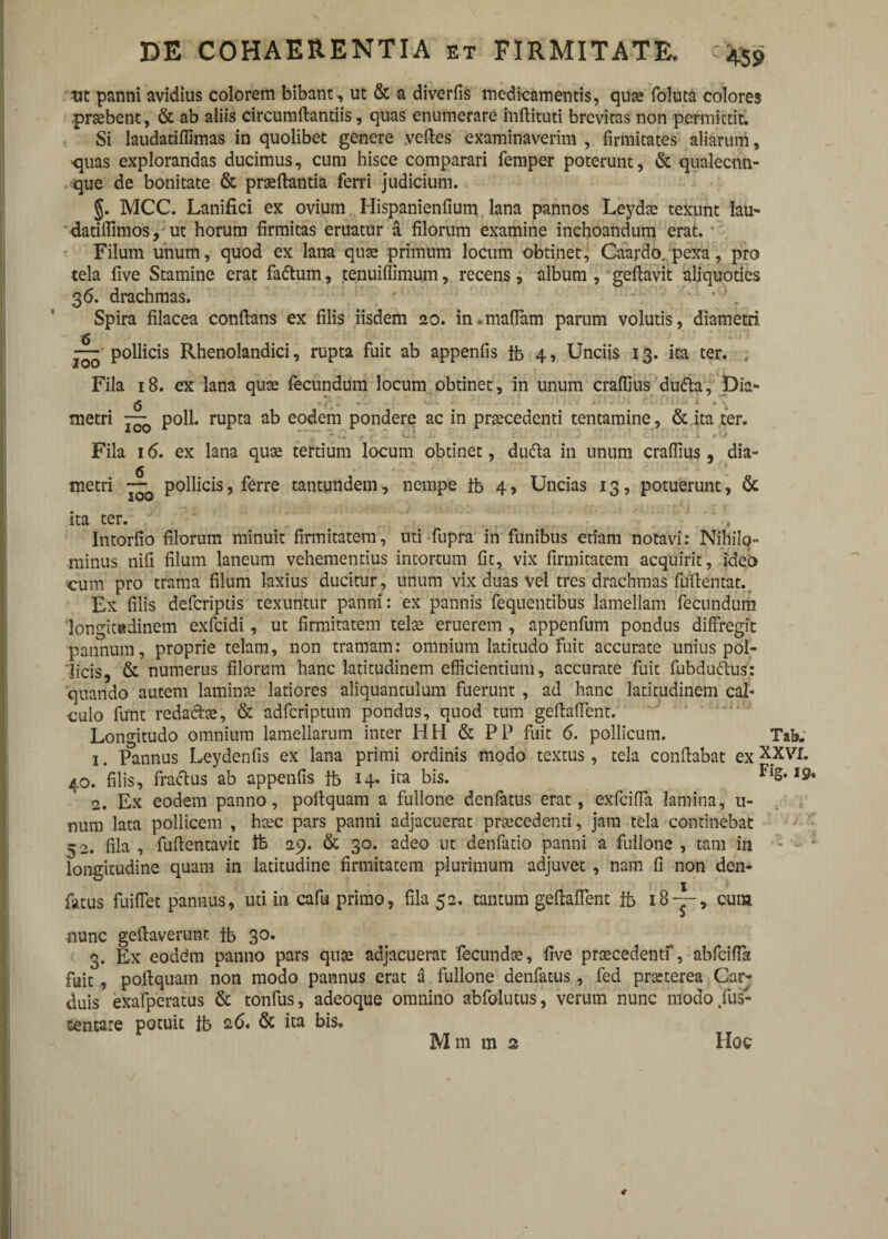 ut panni avidius colorem bibant , ut & a diverfis medicamentis, qua? foluta colores probent, & ab aliis circumdandis, quas enumerare indituri brevitas non permittit. Si laudatiffimas in quolibet genere vedes examinaverim , firmitates aliarum, >qiias explorandas ducimus, cum hisce comparari femper poterunt, & qualecnn- que de bonitate & praedantia feni judicium. §. MCC. Lanifici ex ovium Hispanienfium lana pannos Leydae texunt lau- datiffimos, ut horum firmitas eruatur a filorum examine inchoandum erat. Filum unum, quod ex lana quse primum locum obtinet, Caardo. pexa, pro tela five Stamine erat fa<5tum, tenuidimum, recens, album , gedavit aliquoties 3ri. drachmas. *J . Spira filacea condans ex filis iisdem 20. in.maffam parum volutis, diametri 6 ~ pollicis Rhenolandici, rupta fuit ab appenfis tb 4, Unciis 13. ita ter. . Fila 18. ex lana quse fecundum locum obtinet, in unum craffius dudla, Dia- metri polL rupta ab eodem pondere ac in praecedenti tentamine, & ita ter. Fila 16. ex lana quse tertium locum obtinet, dufta in unum crafiius , dia» metri pollicis, ferre tantundem, nempe tb 4, Uncias 13, potuerunt, & ita ter. - ' ,t Intorfio filorum minuit firmitatem, uti fupra in funibus etiam notavi: Nihilo¬ minus nifi filum laneum vehementius intortum fit, vix firmitatem acquirit, ideo cum pro trama filum laxius ducitur, unum vix duas vel tres drachmas fudentat. Ex filis defcriptis texuntur panni: ex pannis fequentibus lamellam fecundum longitudinem exfcidi, ut firmitatem telae eruerem , appenfum pondus diffregit pannum, proprie telam, non tramam: omnium latitudo fuit accurate unius pol¬ licis, & numerus filorum hanc latitudinem efficientium, accurate fuit fubduftus: quando autem laminae latiores aliquantulum fuerunt , ad hanc latitudinem cal¬ culo funt reda&e, & adfcriptum pondus, quod tum gedaffent. Longitudo omnium lamellarum inter HH & PP fuit <5. pollicum. Tab. 1. Pannus Leydenfis ex lana primi ordinis modo textus , tela condabat ex XXVI. 40. filis, fractus ab appenfis tb 14- ita bis. Fls’19* 2. Ex eodem panno, podquam a fullone denfatus erat, exfcifla lamina, u- num lata pollicem , hsec pars panni adjacuerat praecedenti, jam tela continebat 52. fila , fudentavit tb 29. & 30. adeo ut denfatio panni a fullone , tam in - • 1 longitudine quam in latitudine firmitatem plurimum adjuvet , nam fi non den- fatus fuiffet pannus, uti in cafu primo, fila 52. tantum gedaffent & 18“, cuia •nunc gedaverunt tb 30. 3. Ex eoddrn panno pars quse adjacuerat fecunda;, five praecedenti*, abfciffa fuit , podquam non modo pannus erat a fullone denfatus , fed praeterea Car¬ duis exafperatus & tonfus, adeoque omnino abfolutus, verum nunc modo fus- sentare potuit tb ari. & ita bis. M m m 2 Hoc Mm m 2