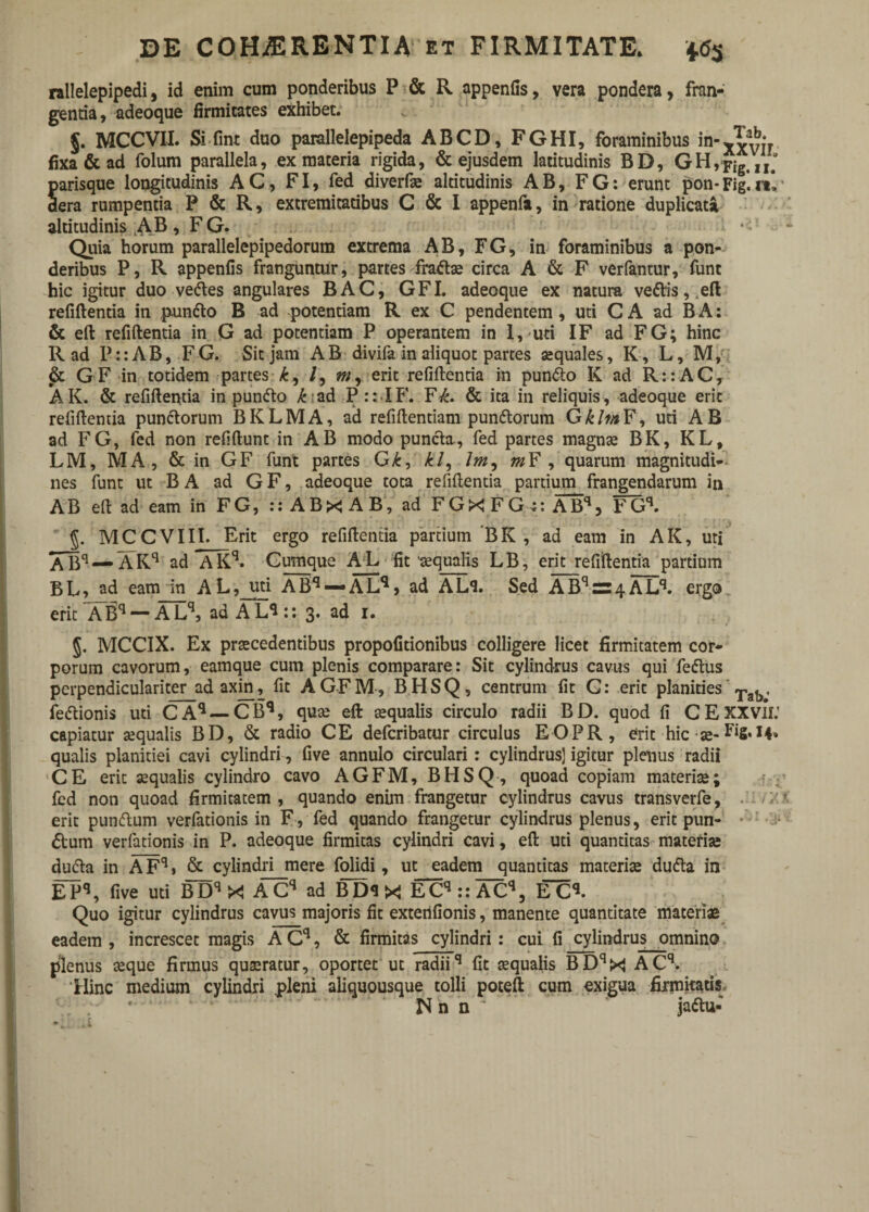 rallelepipedi, id enim cum ponderibus P & R appenfis, vera pondera, fran¬ genda, adeoque firmitates exhibet. §. MCCVII. Si fint duo parallelepipeda ABCD, FGHI, foraminibus in-v fixa & ad folum parallela, ex materia rigida, & ejusdem latitudinis BD, GH,FigtII.0 Sarisque longitudinis AC, FI, fed diverfe altitudinis AB, FG: erunt pon-Fig.n\' era rumpentia P & R, extremitaubus C & I appenfa, in ratione duplicata altitudinis AB, FG. Quia horum parallelepipedorum extrema AB, FG, in foraminibus a pon¬ deribus P, R appenfis franguntur, partes frate circa A & F verfantur, funt hic igitur duo vedles angulares BAC, GFI. adeoque ex natura ve£tis,.eft refiftentia in pun&o B ad potentiam R ex C pendentem, uti C A ad B A: & eft refiftentia in G ad potentiam P operantem in 1,'uti IF ad FG; hinc R ad Pi: AB, FG. Sit jam AB divifa in aliquot partes aequales, K, L, M, & GF in totidem partes k, /, m, erit refiftenda in punfto K ad R::AC, AK. & refiftenda in punflo £ ad P:: IF. F^. & ita in reliquis, adeoque erit refiftentia punctorum BKLMA, ad refiftendam punitorum GklvtF, uri AB ad FG, fed non refiftunt in AB modo puncta, fed partes magnae BK, KL, LM, MA, & in GF funt partes G£, £/, Im, m F, quarum magnitudi¬ nes funt ut B A ad G F, adeoque tota refiftentia partium frangendarum in AB eft ad eam in FG, :: ABxj AB, ad FGXFGn ABq, FGq. §. MCCVIII. Erit ergo refiftentia partium BK , ad eam in AK, uri ABq —AKq ad AKq. Cumque AL fit aequalis LB, erit refiftentia partium BL, ad eam in AL, uti ABq —ALq, ad AL*l. Sed ABqr=4ALq. ergo erit XBq — ALq, ad ALL: 3. ad 1. §. MCCIX. Ex praecedentibus propofitionibus colligere licet firmitatem cor¬ porum cavorum, eamque cum plenis comparare: Sit cylindrus cavus qui feitus perpendiculariter ad axin, fit A GF M, BHSQ, centrum fit G: erit planities Tat), fe&ionis uti CAq — CBq, quae eft aequalis circulo radii BD. quod fi CEXXVli: capiatur aequalis BD, & radio CE defcribatur circulus EOPR, erit hic ae- qualis planitiei cavi cylindri , five annulo circulari : cylindrus] igitur plenus radii CE erit aequalis cylindro cavo AGFM, BHSQ, quoad copiam materiae; fed non quoad firmitatem , quando enim frangetur cylindrus cavus transverfe, erit punftum verfationis in F, fed quando frangetur cylindrus plenus, erit pun- • <5tum verfationis in P. adeoque firmitas cylindri cavi, eft uti quantitas materia; du&a in A Fq» & cylindri mere folidi, ut eadem quantitas materiae dufta in El^, five uti BDqX ACq ad BD<1 X ECq :: ACq, ECq. Quo igitur cylindrus cavus majoris fit exterifionis, manente quantitate materiae eadem , increscet magis A Cq, & firmitas cylindri : cui fi cylindrus omnino plenus teque firmus quaeratur, oportet ut radiiq fit aequalis BDqX ACq. Hinc medium cylindri pleni aliquousque tolli poteft cum oxigua firmitatis N n n ; jattu: .i