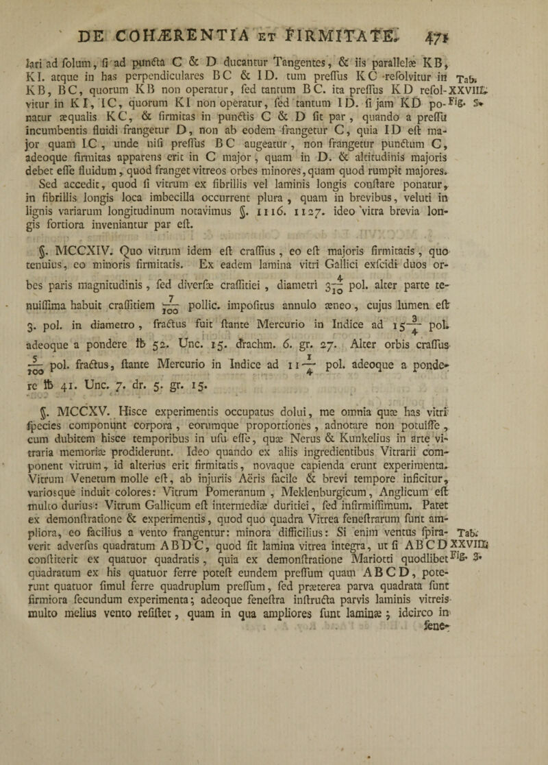 lariad folum, fiad pun<fta C & D ducantur Tangentes, & iis parallelae KB, KI. atque in has perpendiculares BC & ID. tum preflus KC -refolvitur in Tat» KB, BC, quorum KB non operatur, fed tantum BC. ita preflus KDrefol-XXVIII. vitur in KI, IC, quorum KI non operatur, fed tantum ID. fi jam KD po-F,S‘ S> natur tequalis KC, & firmitas in punftis C & D fit par, quando a preflTu incumbentis fluidi frangetur D, non ab eodem frangetur C, quia ID eft ma¬ jor quam IC , unde nifi preflus BC augeatur, non frangetur pun&urn C, adeoque firmitas apparens erit in C major, quam in D. & altitudinis majoris debet efle fluidum, quod franget vitreos orbes minores, quam quod rumpit majores. Sed accedit, quod fi vitrum ex fibrillis vel laminis longis conflare ponatur, in fibrillis longis loca imbecilla occurrent plura , quam in brevibus, veluti in lignis variarum longitudinum notavimus §. 1116. 1127. ideo'vitra brevia lon¬ gis fortiora inveniantur par eft. §. MCCXIV. Quo vitrum idem eft craflius, eo eft majoris firmitatis , quo tenuius, eo minoris firmitatis. Ex eadem lamina vitri Gallici exfcidi duos or¬ bes paris magnitudinis, fed diverfle craflitiei , diametri 3— pol. alter parte te- nuiflima habuit craflitiem j;— pollic. impofitus annulo teneo, cujus lumen eflr 3. pol. in diametro , fraftus fuit flante Mercurio in Indice ad 15— pol. J ^ adeoque a pondere Ib 52. Unc. 15. tfrachm. 6. gr. 27. Alter orbis crafliis pol. fra&us, flante Mercurio in Indice ad 11 pol. adeoque a ponde* re lb 41. Unc. 7. dr. 5. gr. 15. J. MCCXV. Hisce experimentis occupatus dolui, me omnia qute has vitri fpecies componunt corpora , eorumque proportiones, adnotare non potuifte , cum dubitem hisce temporibus in ufu efle, quse Nerus & Kunkelius in arte vi¬ traria memorite prodiderunt. Ideo quando ex aliis ingredientibus Vitrarii com¬ ponent vitrum, id alterius erit firmitatis, novaque capienda erunt experimenta. Vitrum Venetum molle eft, ab injuriis Aeris facile & brevi tempore inficitur, variosque induit colores: Vitrum Pomeranum , Meklenburgicum, Anglicum eft mulco durius: Vitrum Gallicum eft intermedias duriciei, fed infirmiffimum. Patet ex demonftratione & experimentis, quod quo quadra Vitrea feneftrarum funt am¬ pliora, eo facilius a vento frangentur: minora difficilius: Si enim ventus fpira- TaK verit adverfus quadratum ABD C, quod fit lamina vitrea integra, ut fi ABCDXXviIZi conftiterit ex quatuor quadratis, quia ex demonftratione Mariotti quodlibet3» quadratum ex his quatuor ferre poteft eundem preflum quam ABCD, pote¬ runt quatuor fimul ferre quadruplum preflum, fed pneterea parva quadrata funt firmiora fecundum experimenta; adeoque feneftra inftrufta parvis laminis vitreis multo melius vento refiftet, quam in qua ampliores funt laminse ; idcirco in fene^