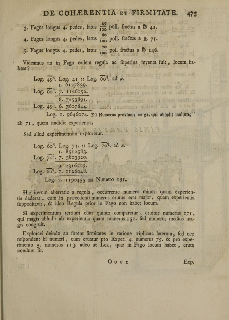 3. Fagus longus 4' pedes, latus poli, frattus a 1B 41, 60 4. Fagus longus 4. pedes, latus — poli, fra&us a lb 71. 5. Fagus longus 4. pedes, latus ~ pol. fraftus a ft 146. Videamus an in Fago eadem regula ac fuperius inventa fuit, locum ha« beat? : > -1: Log. 49q. Log. 41 :: Log. 6oq. ad a?, i. 6127839. Log. 6oq. 7. 1126052. 1 i-jj ; j 1 : i . 1 _ 8. 7253891- . , Log. 49q- 6. 7607844. ... . : 1 Log. 1. 9646074. Eft Numerus proximus =92. qui abludit multua»; Jt ab 71, quem tradidit experientia. \ A ^ ix\V W Sed aliud experimentum exploretur. Log. 6oq. Log. 71. :: Log. 70**. ad .v. ___ 1. 8512583. Log. 70L 7. 3803920. v -- - —-- _ 9. 2316503. Log. 6oq. 7. 1126048. Log. 2. 1190455 zz Numero 131* 0 ■ 4 1 • ’ * , ‘ ; ' * ’ ; . ■' . I %v / * * -*■' ^ * ' ’• -V‘ ^ Hic iterum aberratio a regula , occurrente numero minori quam experien¬ tia dederat, cum in prsecedenti numerus erutus erat major, quam experientia fuppeditavit, & ideo Regula prior in Fago non habet locum. Si experimentum tertium cum quinto comparetur , eruitur numerus 171, qui magis abludit ab experientia quam numerus 131. fed numerus medius ma¬ gis congruit. Exploravi deinde an forent firmitates in ratione triplicata laterum, fed nec refpondent hi numeri, cum eruatur pro Exper. 4. numerus 75. & pro expe¬ rimento 5, numerus 113. adeo ut Lex, quae in Fago locum habet , eruta nondum fit.