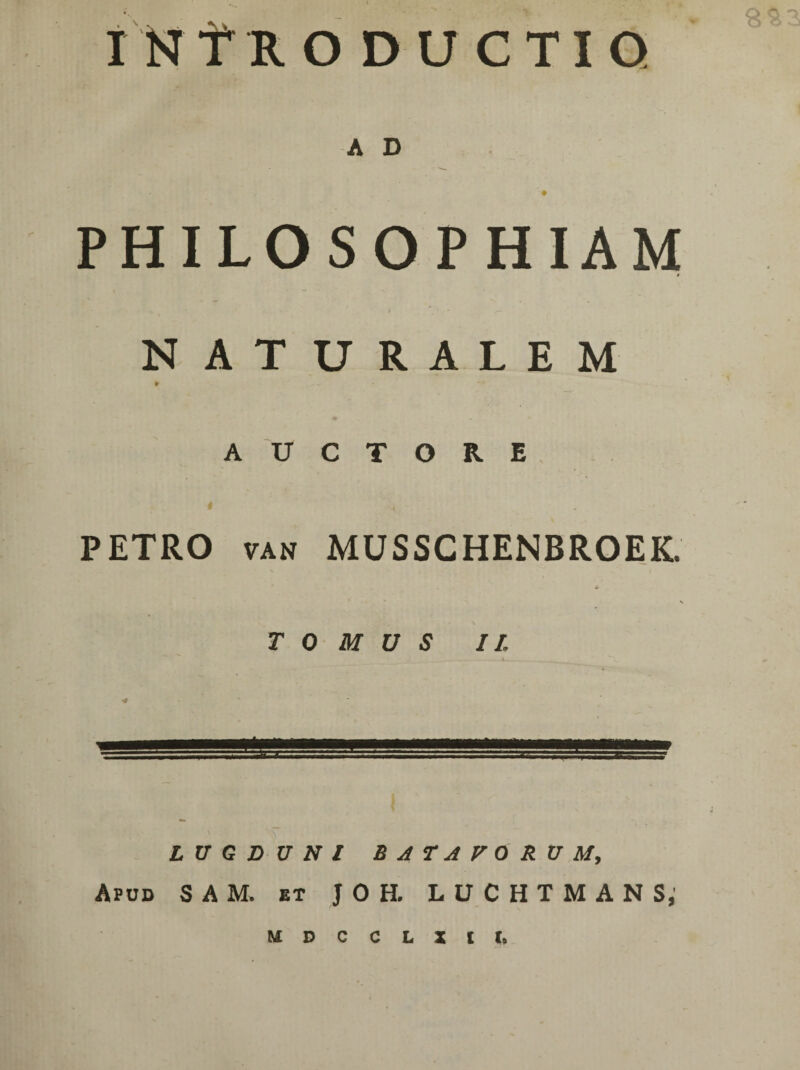 Q A D ’ • PHILOSOPHIAM 0 . , • /- NATURALEM AUCTORE PETRO van MUSSCHENBROEK V ' • ' . s TOMUS II. J___._-4^ __ <# LUGDUNI BATAVORUM, Apud S A M. et JOH. LUCHTMANS, inTroductio M D C C L X l I.