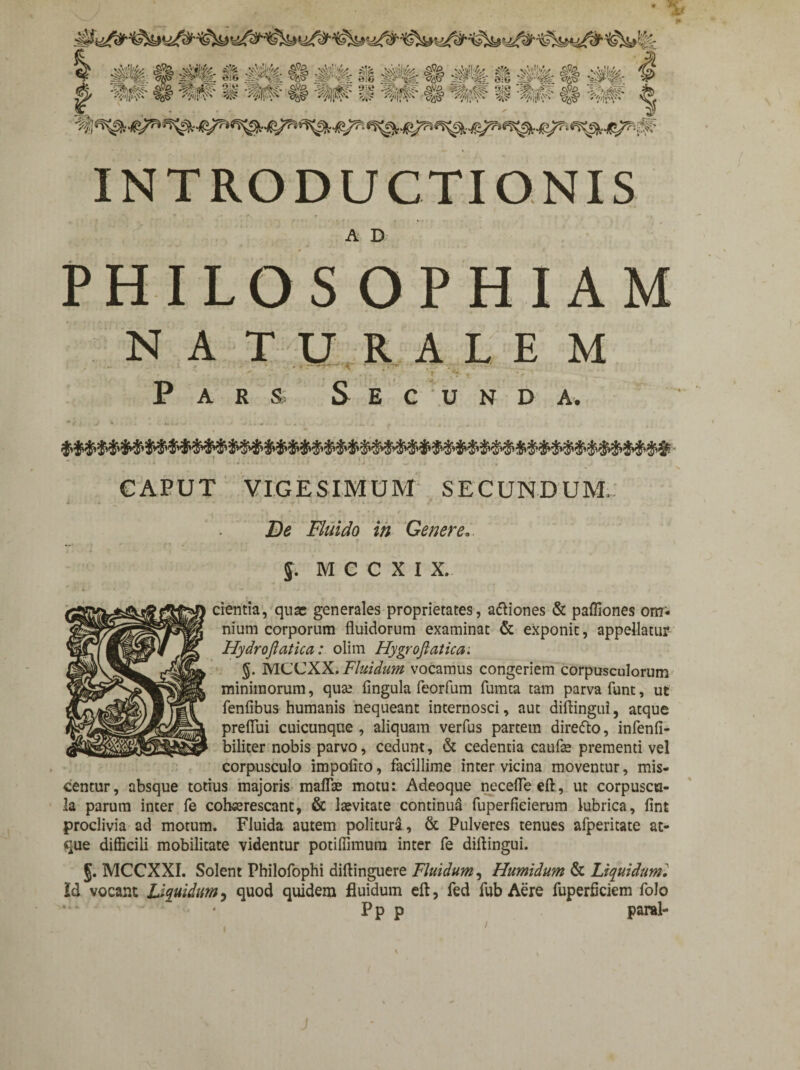 INTRODUCTIONIS A D PHILOS OPHIAM NATURALEM ’ *' . p _ U\ > * Pars, Secunda. CAPUT VIGESIMUM SECUNDUM, Fluido in Genere... §. M C C X I X. ientia, quas generales proprietates, a&iones & pafliones om* nium corporum fluidorum examinat & exponit, appellatur Hydroftatica: olim Hygroftatica. §. MCCXX. Fluidum vocamus congeriem corpusculorum minimorum, qua; lingula feorfum fumta tam parva funt, ut fenfibus humanis nequeant internosci, aut diftingui, atque preflui cuicunque , aliquam verfus partem direfto, infenli- biliter nobis parvo, cedunt, & cedentia caufae prementi vel corpusculo impolito, facillime inter vicina moventur, mis¬ centur, absque totius majoris maflae motu: Adeoque necefleeft, ut corpuscu¬ la parum inter fe cohaerescant, & laevitate continua fuperfieierum lubrica, lint proclivia ad motum. Fluida autem politura, & Pulveres tenues afperitate at¬ que difficili mobilitate videntur potiflimum inter fe diftingui. J. MCCXXI. Solent Philofophi diftinguere Fluidum, Humidum & Liquidumi Id vocant Liquidum ? quod quidem fluidum efl, fed fub Aere fuperficiem folo “• ' Pp p paral-