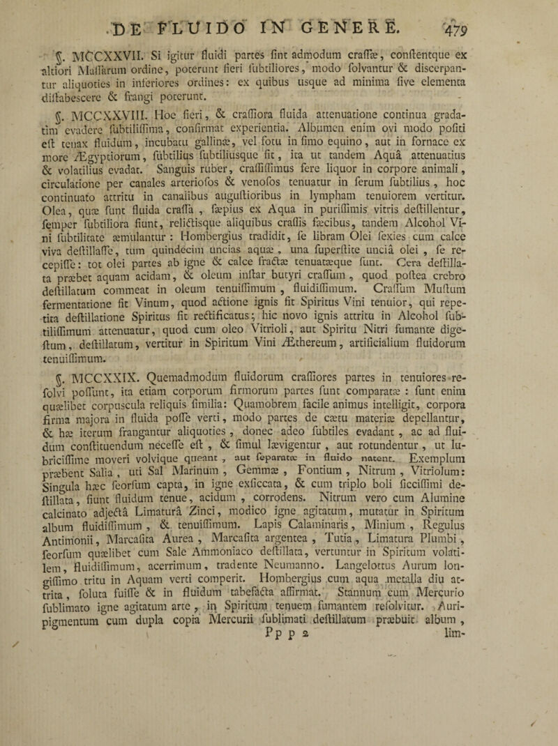 5. MCCXXVII. Si igitur fluidi partes fint admodum craffte, conftentque ex tilciori Maflarum ordine, poterunt fleri lubtiliores, modo folvantur & discerpan¬ tur aliquoties in inferiores ordines: ex quibus usque ad minima five elementa diftabescerc & frangi poterunt. §. MCCXXyill. Hoc fieri, & craffiora fluida attenuatione continua grada- tlni evadere fubtiliffima, confirmat experientia. Albumen enim ovi modo pofiti eft tenax fluidum, incubatu gallinse, vel fotu infimo equino, aut in fornace ex more /Egyptiorum, fubtilius fubtiliusque fit, ita ut tandem Aqua attenuatius & volatilius evadat. Sanguis ruber, craffiffimus fere liquor in corpore animali, circulatione per canales arteriofos & venofos tenuatur in ferum fubtilius, hoc continuato attritu in canalibus auguftioribus in lympham tenuiorem vertitur. Olea, quae funt fluida crafla , fsepius ex Aqua in puriflimis vitris deftillentur, femper fubtiliora fiunt, reliftisque aliquibus craflis facibus, tandem Alcohol Vi¬ ni fubtilitate aemulantur : Hombergius tradidit, fe libram Olei fexies cum calce viva dertillafTe, tum quindecim uncias aqua;, una fuperflite uncia olei , fe re- cepifle: tot olei partes ab igne & calce fracte tenuataeque funt. Cera deftilla- ta probet aquam acidam, & oleum inftar butyri cratium , quod pollea crebro deftillatum commeat in oleum tenuiflimum , fluidiffimum. CrafTum Muflum fermentatione fit Vinum, quod aftione ignis fit Spiritus Vini tenuior, qui repe¬ tita deftillatione Spiritus fit reftificatus; hic novo ignis attritu in Alcohol fub- tiliffimum attenuatur, quod cum oleo Vitrioli, aut Spiritu Nitri fumante dige- ftum, deftillatum, vertitur in Spiritum Vini iEthereum, artificialium fluidorum tenuiflimum. MCCXXIX. Quemadmodum fluidorum crafliores partes in tenuiores re- folvi poflimt, ita etiam corporum firmorum partes funt comparata; : funt enim quaslibet corpuscula reliquis fimilia: Quamobrem facile animus intelligit, corpora firma majora in fluida polle verti, modo partes de ctetu materia; depellantur, & hte iterum frangantur aliquoties, donec adeo fubtiles evadant , ac ad flui¬ dum conftituendum necefle eft , & fimul Itevigentur , aut rotundentur , ut lu- briciflime moveri volvique queant 7 aut feparatec in fluido natent. Exemplum prtebent Salia , uti Sal Marinum , Gemma; , Fontium , Nitrum , Vitriolum: Singula tnec feorfum capta, in igne exficcata, & cum triplo boli ficciflimi de- ftillata, fiunt fluidum tenue, acidum , corrodens. Nitrum vero cum Alumine calcinato adje&a Limatura Zinci, modico igne agitatum, mutatur in Spiritum album fluidiffimum , & tenuiflimum. Lapis Calaminaris, Minium , Regulus Antimonii, Marcafita Aurea, Marcafita argentea, Tutia, Limatura Plumbi, feorfum quaelibet cum Sale Ammoniaco deftillata, vertuntur in Spiritum volati¬ lem, fluidiffimum, acerrimum, tradente Neumanno. Langelottus Aurum lon- gifiimo tritu in Aquam verti comperit. Hombergius cum aqua metalla diu at¬ trita , foluta fuifle & in fluidum tabefa&a affirmat. Stannum cum Mercurio fublimato igne agitatum arte , in Spiritum tenuem fumantem refolvitur. Auri¬ pigmentum cum dupla copia Mercurii fubli.mati deftillatum pra;buit album , Pp p 2 lim- / 1