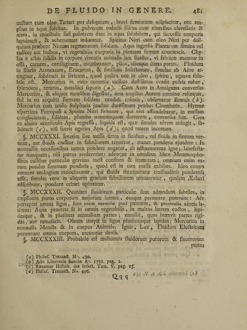 tniftum cum oleo Tartari per deliquium , brevi firmitatem adipiscitur, nec am¬ plius in aqua folvitur. In pulverem redutti filices cum cineribus clavellatis & nitro, in crucibulo fufi pulverem dant in aqua folubilem, qui fuccefiii temporis lapidescit, & vehementer induratur. Spiritus Nitri cum oleo Nitri per deli¬ quium praebent Nitrum regeneratum folidum. Aqua ingrefla Plantarum femina vel radices aut bulbos, vi vegetabitis corporis in plantam firmam concrescit. Chy¬ lus e cibis folidis in corpore viventis animalis jam fluidus, vi fabricae mutatur in offa, carnem, cartilaginem, membranam, pilos, aliasque duras partes. Fluidum in filario Aranearum, Erucarum, & fi milium Infe&orum, Urnulae ab Aere at¬ tingitur, folidescit in fericum, quod poftea nec in oleo, fpiritu , aquave folu- bile eft. Mercurius in vitro centenis vicibus deftillatus evadit pulvis ruber, fplendens, amarus, metallici faporis (#). Cum Auro in Amalgama converfus Mercurius, & aliquot menfibus digeftus, non amplius Aurum omnino relinquit, fed in eo acquirit formam folidam candidi coloris, oblervante Brandt (£). Mercurius cum acido Sulphuris jun&us durMfimam praebet Cinnabarim Hyeme afperrima Petropoli a Spiritu Nitri fumante , qui nivi affundebatur, in maflam conglaciatam, folidam, plumbo nonnunquam duriorem , converfus fuit. Cera ex altero ventriculo Apis regrefla, liquida efl, qute fimulac aerem attingit, fo¬ lidescit (<;), nifi fuerit egeries Apis (r/); quod tamen incertum. 5. MCCXXXI. Interim five mafla firma in fluidam, vel fluida in firmam ver¬ tatur, aut fluida craflior in fubtiliorem tenuetur, manet ponderis ejusdem: In nonnullis occafionibus tamen pondere augetur, ab adhaerescente igne; labefa&a- tur nunquam, nifi partes avolaverint: adeoque in omnibus hisce Metamorpho- fibus cuilibet particulae gravitas ineft conflans & immutata; omnium enim ea¬ rum pondus fummam ponderis , quod efl in tota mafla exhibet. Ideo contra omnem analogiam ratiocinantur, qui fluida determinatae craflitudinis ponderofa 'efle, fimulac vero in aliquem gradum fubtiliorem tenuarentur, qualem iEtheri adferibunt, pondere orbari opinantur. , • i ’■ ;•* .. i 1 $. MCCXXXII. Quoniam fluidorum particulae funt admodum fubtiles, in ampliores poros corporum majorum intrare, eosque permeare poterunt: Aer perreptat omnia ligna, funt enim materia: puri patentes, ck particulis aereis la¬ tiores: Aqua penetrat fe in omnia vegetabilia, in multos lateres coftos , lapi¬ desque , & in plurimas animalium partes; emollit, quas intravit partes rigi¬ das, aut tumefacit. Oleum irrepit in ligna plurimosque lapides: Mercurius in nonnulla Metalla & in corpus Animale. Ignis, Lux, Fluidum Electricum pertranant omnia corpora, utcunque denfa. §. MCCXXXIII. Probabile eli multorum fluidorum putorum & fincerorum , partes (a) Philof. Transaft. 430. (b) Aita Litteraria Suecise A°. 1731. pag. I. *' (c) Reaumur Hiftoir. des Infeft. Tom. V. pag. 1$. Cd) Philof. Transaft. No. 496. ... rr f