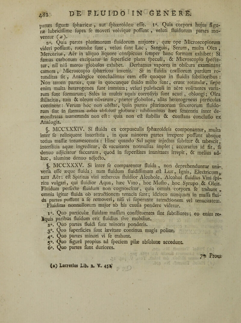 partes figurae fphaericae , aut fphteroideae efle. i°. Quia corpora hujus figu¬ rae lubriciflime fupra fe moveri volvique poliunt , veluti fluidorum partes mo¬ ventur (#). oo, Quia partes plurimorum fluidorum majores , quae ope Microscopiorum videri poflunt, rotundae funt, veluti funt Lac , Sanguis, Serum, multa Olea, Mercurius, Aer in aliquo liquore confpicuus femper hanc formam exhibet: Si fumus carbonum excipiatur in fuperficie plana fpeculi, & Microscopio fperte- tur, nil nifi meros globulos exhibet» Derhamus vapores in obfcura examinans camera, Microscopio fphaericos invenit. Si in fluidis crafliorum partium ro¬ tunditas fit , Analogice concludimus eam efle quoque in fluidis fubtilioribus: Non tamen partes, quae in quocunque fluido milio funt, erunt rotundae, faepe enim multa heterogenea funt immixta; veluti pulvisculi in aere volitantes varia¬ rum funt formarum; Sales in multis aquis corrofivis funt acuti, oblongi; Olea fiillatitia, tum & oleum olivarum, praeter globulos, alias heterogeneas particulas continent: Verum hoc non obllat, tjuin partes plurimorum fmcerorum fluido¬ rum fint in formam orbis abfoluti globatae: nihilominus haec fententia inter de- monllratas numeranda non ell: quia non efl: flabilis & conflans concluflo ex Analogia. §. MCCXXXIV. Si fluida ex corpusculis fphaeroideis componantur, multa inter fe relinquent interrtitia , in quae minores partes irrepere poliunt absque totius inalbe intumescentia : Hinc quando Sal aquae injertus folvitur & tabescit, interflitia aquae ingreditur, & vacuitates nonnullas implet; accuratius id fit, fi denuo adjiciatur faccarum, quod in fuperftites inanitates irrepit, & melius ad¬ huc, alumine denuo adjerto. §. MCCXXXV. Si inter fe comparentur fluida , non deprehenduntur uni- verfa efle aeque fluida: nam fluidum fluidiffimum efl Lux, Ignis, Electricum^ tum Aer: efl Spiritus vini aethereus fluidior Alcohole. Alcohol fluidius Vini fpi- ritu vulgari, qui fluidior Aqua, haec Vino, hoc Multo, hoc Syrupo & Oleis. Fluidum perferte fluidum non cognoscitur, quia omnia corpora fe trahunt T omnia igitur fluida ob attrartioncm tenacia funt; idcirco nunquam in maffa flui¬ da partes poflunt a fe removeri, nifi vi fuperante attrartionem vel tenacitatem. Fluidicas nonnullorum major ab his caufls pendere videtur. i°. Quo particulae fluidam maflam conftituences fint fubtiliores; eo enim re- jfcquis paribus fluidum erit fluidius five mobilius, 2°. Quo partes fluidi funt minoris ponderis. 3°. Quo fuperficies funt laevitate continua magis politae; 4°. Quo partes minori vi fe trahunt. 50. Quo figura propius ad fpeciem pilae abfolutae accedunt. 6°. Quo partes funt duriores. 7* Prottf ) (•) Lucretius Lib» a. V. 45$