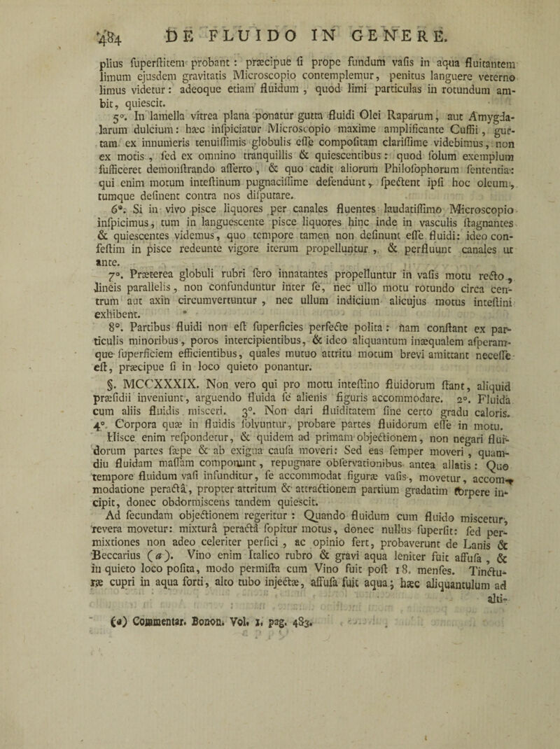 piius fuperftitem probant : praecipue fi prope fundum vafis in aqua fluitantem limum ejusdem gravitatis Microscopio contemplemur, penitus languere veterno limus videtur: adeoque etiam fluidum , quod limi particulas in rotundum am¬ bit, quiescit. 5°. In lamella vitrea plana ponatur gutta fluidi Olei Raparum, aut Amygda¬ larum dulcium: hxc infpiciatur Microscopio maxime amplificante Cuffii, gue- tam. ex innumeris tenuiflimis globulis efie compofitam clarifiime videbimus, non ex motis , fed ex omnino tranquillis & quiescentibus: quod folum exemplum fufficeret demoiiftrando afferto , & quo cadit aliorum Philofophorum fentencia': qui enim motum inteftinum pugnaciffime defendunt r fpeflent ipfi hoc oleum.', tumque definent contra nos difputare. 6*. Si in vivo pisce liquores per canales fluentes laudatiffimo Microscopio infpicimus, tum in languescente pisce liquores hinc inde in vasculis ffagnantes & quiescentes videmus, quo tempore tamen non definunt efie.fluidi: ideo con- feffim in pisce redeunte vigore iterum propelluntur ,, & perfluunt canales ut ante. , v 7 • . /,T, r .. .... * 7°. Prceterea globuli rubri fero innatantes propelluntur in vafis motu reflo , -lineis parallelis, non confunduntur inter fe, nec ullo motu rotundo circa cen¬ trum aut axin circumvertuntur , nec ullum indicium alicujus motus inteffini exhibent. 8°. Partibus fluidi non effc fuperficies perfefte polita : fiam conflant ex par¬ ticulis minoribus , poros. intercipientibus, & ideo aliquantum intequalem afperam- que- fuperficiem efficientibus, quales mutuo attritu motum brevi amittant neceffe eft, praecipue fi in loco quieto ponantur. §. MCCXXXIX. Non vero qui pro motu inteflino fluidorum flant, aliquid praefidii inveniunt , arguendo fluida fe alienis figuris accommodare. 2°. Fluida cum aliis fluidis misceri. 30. Non dari fluiditatem fine certo gradu caloris. 40 Corpora quae in fluidis folvuntur, probare partes fluidorum efle in motu. Hisce enim refpondetur, & quidem ad primam objeflionem, non negari flur- dorum partes fepe & ab exigua caufa moveri: Sed eas femper moveri , quam- diu fluidam maffam componunt, repugnare obiervationibus antea allatis: Quo tempore fluidum vafi infunditur, fe accommodat figune vafis-, movetur, accom-* modatione perafla, propter attritum &• attraflionem partium gradatim fbrpere in¬ cipit, donec obdormiscens tandem quiescit. Ad fecundam objeflionem regeritur : Quando fluidum cum fluido miscetur' revera movetur: mixtura perafla fopitur motus, donec nullus fu per fit: fed per¬ mixtiones non adeo celeriter perfici , ac opinio fert, probaverunt de Lanis & Beccarius (0). Vino enim Italico rubro & gravi aqua leniter fuit affufa & inquieto loco pofita, modo permifta cum Vino fuit pofl i8. menfes. Tinflu- rse cupri in aqua forti , alto tubo injecte, affufa fuic aqua ; haec aliquantulum ad alti» t*) Commentar. Bonon. VoU z. pag. 483. t