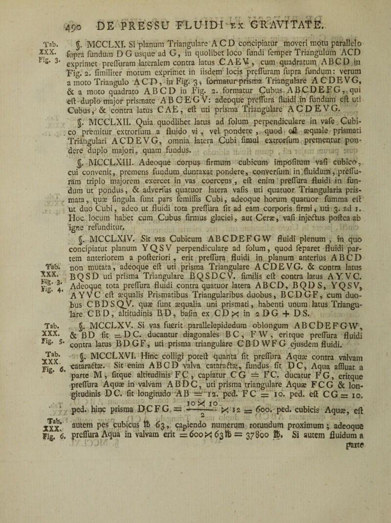 Tab. §. MCCLXI. Si planum Triangulare ACD concipiatur moveri motu parallelo XXX. fUpra fandum D G usque ad G, in quolibet loco fundi femper Triangulum ACD f‘:S* 3- eXprimec prelliiram lateralem contra latus CAEV , cum quadratum ABGD in Fig. 2. fimiliter motum exprimet in iisdem locis prelTuram fupra fundum: verum a moto Triangulo ACD, in Fig. 3* formatur prisma Triangulare ACDEVG, & a moto quadrato ABCD in Fig. 2. formatur Cubus ABCDEFG, qui eft duplo major prismate A B C E G V: adeoque preflura fluidi .in fundum eft uti Cubus, & contra latus CAE, eft uti prisma Triangulare ACDEVG. §. MCCLX1I. Quia quodlibet latus ad folum perpendiculare in vafe. Cubi¬ co premitur extrorfum a fluido vi , vel pondere , quod eft aequale prismati Triangulari ACDEVG, omnia latera Cubi fimui extrorfum prememur pon¬ dere duplo majori, quam fundus. §. MCCLXIII. Adeoque corpus firmum cubicum impolitum vafi cubico, cui convenit, premens fundum duntaxat pondere, converfum in fluidum, preffu- ram triplo majorem exercet in vas coercens , eft enim preflura fluidi in fun- dum ut pondus, & adverfus quatuor latera vafis uti quatuor Triangularia pris- r mata, quae fingula funt pars femiflis Cubi, adeoque horum quatuor fumma efi ut duo Cubi, adeo ut fluidi tota preflura fit ad eam corporis firmi, uti 3. ad 1. Hoc locum habet cum Cubus firmus glaciei, aut Cerae, vafi injettus poftea ab igne refunditur. J. MCCLXIV. Sic vas Cubicum ABCDEFGW fluidi plenum , in quo concipiatut planum YQSV perpendiculare ad folum, quod feparet fluidi par¬ tem anteriorem a pofteriori, erit preflura fluidi in planum anterius ABCD Tab. non mutata, adeoque eft uti prisma Triangulare ACDEVG. & contra latus BQSD uti prisma Triangulare BQSDCV. fimilis ell contra latus AY VC. Adeoque tota preflura fluidi contra quatuor latera ABCD, BQDS, YQSV> °* AYVC eft aequalis Prismatibus Triangularibus duobus, BCDGF, cum duo¬ bus CBDSQV. quae funt aequalia uni prismati, habenti unum latus Triangu¬ lare CBD, altitudinis BD, bafin ex CDx in 2DG -f DS. Tab. §. MCCLXV. Si vas fuerit parallelepidedura oblongum ABCDEFGW, XXX. & J3D fit ^DC. ducantur diagonales BC, FW, eritque preflura fluidi s* contra latus BDGF, uti prisma triangulare CBDWFG ejusdem fluidi. Tab. MCCLXVI. Hinc colligi poteft quanta fit preflura Aquae contra valvam fig. 6. <^taraftse. Sit enim ABCD valva cataraftce, fundus fit DC, Aqua affluat a parte M , fltque altitudinis F C , capiatur C G == FC. ducatur F G, eritque preflura Aquae in valvam ABDC, uti prisma triangulare Aquae FCG & lon¬ gitudinis DC. fit longitudo-AB ==I2. ped. FC =10. ped. eft CG= io. 10 X 1 o ‘ 1 ped. hinc prisma DCFG, = --—« X 12 — 600. ped. cubicis Aquae, eft Tab J / ? XXX* autem pes cubicus Ib 63,. capiendo numerum rotundum proximum; adeoque Fig. i. preflura Aqua in valvam erit =6ooX 63 fr = 37800 Si autem fluidum a •i7 r)-)' pajte