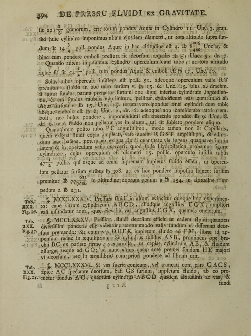 m fit aai-U granorum, erit totum pondus Aqua: in Cylindro *fi Une. 3. gran. fed huic cylindro imponimus alitffii ejusdem diametri, ut tota altitudo fuprafun¬ dum fu 14— poli, pondus Aqua in hac altitudine eft 4. ib 8^— Unciar. & hinc cum pondere emboli preffura fit deorfum tequalis ib 5» :Unc.- 5 , dr. 7. Quando autem imponimus cylindro operculum :cum tubo, ut tota altitudo 'aquae fu fit 54-^- poli, tum pondus Aquae & emboli eft Ib 17, Une. 10. Solus tubus operculo infiftens eft poli. 52. 'adeoque operculum vafis RT ‘premitur a -fluido in hoc tubo furfum vi tb 15. &i UnC. 15. plus 2. drachm. fi igitur fundus parum prematur furfum ope ligni inferius cylindrum ingredien- •tisb& cui fundus mobilis apprimitur , pe 11 itur„cylindricum va$ cum;'tubo ab .Aqua'-fiirllnti vi ib 15, Unc. 15. totum vero pondus tenui cylindri cum tubis absque embolO'eft ib 6. Unc. 2, dr. 6. adeoque'non conliderato attritu em¬ boli , nec hujus pondere, imponendum 1 eftuoperculo pondus 16 9. Unc. 8. dr'. 6. ut a fluido non pellatur yas in altum, uti fit fublato pondere aliquo. Quamobrem pofito tubo; P C anguftiffimo , modo tamen non fit Capillaris, quem exigua fluidi copia implear, vale-autem RG-&T ampliftiitio, & admo¬ dum k^ bafeos, ;pote4cj:ab .^igua-fluidi quantitate vis ingens quaquaverfum in latera' & in operculum vafis exerceri: quod folle flydroftatico probamus figura' cylindrica;, cujus operculum eft'diametri 15. pollic. operculo infiftit tubus 10 1 ' wl : o$ baibcp alsv l boup r ibluR 2 • .. pollic. qui usque ad oram fupremam impletus fluido efficit, ut opercu- 47- _ Ium pellatur furfum viribus ib 308. uti ex hoc pondere impofito liquet: furfum premitur Ib 77^im altitudine . duorum pedum a ib 154. in: altitudine trium pedum a Ib 231. , _ * ci '1 ffton:hi jbic^ Lr 3 2 O A inou yjqh IiyyxJMM J) Ta»;r §♦ 'MCCLXXXIV, Prefiura fluidi in altum evincitur quoque hoc experimen- to • cape vitrum cylindricum A B C D , aliudque anguftius E, Cj X , ampliori i'ig. 16. vafi infundatur aqua, -quae-^elevabit vas anguftius EGX, quamvis oneratum. Tab. §. MCCLXXXV. PrefTura .fluidi deorfum efficit ut eadem fluidi quantitas XXx! diverfiffimi ponderis eflfc videatur y-rtantummodo vafis fundum vi differenti deor- fjg.27v pum premendo: Sft enim-vas. 1} PIER, impletum fluido ad F-M, librae id ap- penfum reduc in aequilibrium: Sit cylindrus folidus ASB, prominens ope bra¬ chii BC ex pariete firmo, vas attolle, ut capiat cylindrum AB, &' fluidum affurgat usque ad GO; id nunc altius quam ante premet fundum HE majori yi deorfum, nec in aequilibrio cum priori pondere ad libram erit. Tab. S* MCCLXXXVL Si vas-fuerit qomeum,, vel truncati coni pars GACS, xxx! apice AC fpeftante deorfum, bafi QS furfum, impletum fluido, ab eo pre- Fig.ig. metur fundus A G , quantunv cylindrus A B G D ejusdem altitudinis ac vas, & < -r 1 1 fundi