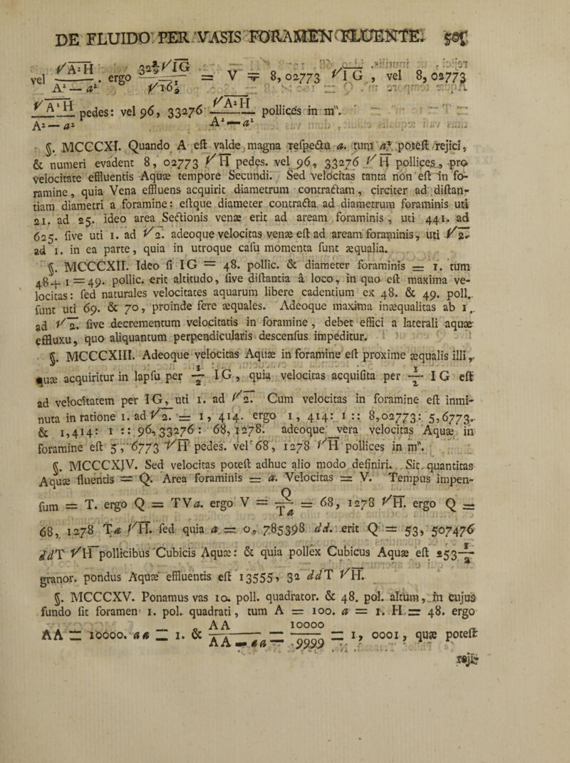 /A=H A.1 — al' ergo 3a^^IG .i VT6\ pedes: vel 96, 33276 A2—a1 : V £ ^XTi A l — ax v • - [}2 : ■ ' ' 8, 02.773 <0 G , ^ /m pollices m m. i li/ ^ $. MCCCXI. Quando A ell valde magna refpe&u a. turp a* potell rejici , & numeri evadent 8, 02773 V 11 pedes, vel 96, 33276 /7 H pollices.., -pro Velocitate effluentis Aquas tempore Secundi. Sed velocitas tanta non efl in fo¬ ramine , quia Vena effluens acquirit diametrum contra&am, circiter ad diftan- tiam diametri a foramine: eilque diameter contradla ad diametrum foraminis uti fti. ad 25. ideo area Sedlionis vense erit ad aream foraminis , uti 441. ad 625. five uti 1. ad ^2. adeoque velocitas venas ell ad aream foraminis, uti Vlu ad 1. in ea parte, quia in utroque cafu momenta funt aqualia. MCCCXII. Ideo fi IG = 48. pollic. & diameter foraminis = 1. tum + 1=49. pollic. erit altitudo, five diftantia a loco, in quo ell: maxima ve¬ locitas: fed naturales velocitates aquarum libere cadentium ex 48. & 49. poli., funt uti 69. & 70, proinde fere asquales. Adeoque maxima inasqualitas ab 1.. ad *77. five decrementum velocitatis in foramine , debet effici a laterali aquas effluxu, quo aliquantum perpendicularis descenfus impeditur. fi. MCCCXIII. Adeoque velocitas Aquas in foramine ell proxime asqualis illi ,• ^ I * ’ ' ! w > s / • • - - * I ; * ^ute acquiritur in lapfu per -7 IG, quia velocitas acquilita per ”* I G ell ad velocitatem per IG^uti 1. ad ^2. Cum velocitas in foramine ell inmi- nuta in ratione 1. ad/2. = 1, 414. ergo 1, 414: 1 :: 8,02773: 5,6773.. & 1,414: 1 t:.96^33276: 68, 1278. adeoque_vera velocitas Aquas in foramine ell 5 , ‘6773 VH pedes. velr68, 1278 VH pollices in m. fi. MCCCXJV. Sed velocitas potell adhuc alio modo definiri. Sit, quantitas Aquse fluentis — Q. Area foraminis = & Velocitas ==- V. Tempus impen- fum = T. ergo Q = TV^. ergo V = = 68, 1278 ^H. ergo Q — 68,. 1278 Ta fed quia a — o, 785398 dd. erit Q =±f 53, 507476 /JT t^H pollicibus'Cubicis Aquas: & quia pollex Cubicus Aquas ell 253-7 granor. pondus Aqute effluentis ell 13555» 32 V\\. fi. MCCCXV. Ponamus vas io. poli, quadrator. & 48. pol. altum, in cujus fundo lit foramen’ 1. pol. quadrati, tum A = 100. a — 1. H r 48. ergo A A 10000 A A — 10000. a a _ 1. & -r-\-7„ ~ —7, H 1, 0001, quae potelt A /V mm A (i ' ~