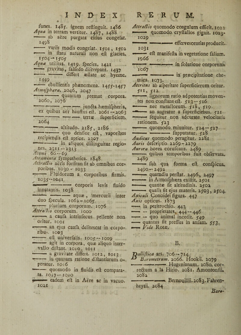 n * * ** * funes. 1485'. ignem reftinguit. 1486 Aqua in terram vertitur. 1487, 1488 — ab aere purgata citius congelat. 1498 —— variis modis congelat, 1501, 1502 •— in flatu naturali non e.ft glacies, 1504-1505 Aqua utilitas, 1419. fpecies. 1421 — gravitas, falfedo difcrepant. 1437 differt ae flate ac hyeme. H:49 •“1 . ebullientis phaenomena. 1455*1457 Atmofphara. 2046, 2047 ---* quantum premat corpora. 2060, 2076 '—'— -— jun&a hseniifpberia, ex quibus aer hauflus etl. 2061 --2063 — -- —- terr* fuperficiem. 2064 Attrattio quomodo coagulum efficit. 1023 -.- quomodo, cryflallos gignit. 1023- 1029 “ — 1 effervescendas producit.. 1031 1066 1067 altitudo. 2185-, 2186 ; quo denfior efl , vaporibus recipiendis efl aptior. 2307 —--in aliquot diflinguitur regio- ^ nes. 2311 —2343 Atomi 66--69 Atramenta fympathetica. 1848 Attraftio aeris forfitanfit ab omnibus cor¬ poribus. 1030 - 1033 Fluidorum a corporibus firmis. 3035-1041. corporis levis fluido innatantis. 1038 aquae, tmercurii inter efl manifefla in vegetatione falium. in folutione corporum* in praecipitatione cher mica. 1073. Attritus ab afperitate fuperficierum oritur, yn, 512 ——— lignorum ratio ad potentias moven¬ tes non conflans efl. 513 — 516 •——— nec metallorum. 518, 519. an augeatur a fuperficiebus. 521 fequitur non a.dcurate velocitatis rationem. 523 — - quomodo minuitur, 524 — 527 - - ■ - —- fupputatur. 528 Auditus quomodo peragitur. 2281 Auris defcriptio 2269-2279 Aurora borea corufcans. 2489 ■ ■ quibus temporibus fuit obfervata* 2489 fub qua forma efl. confpicua. 2490 — 2492 quamdiu perflat. .2496, 2497 in Atmofphaera exiflit. 2501 quantae fit altitudinis. 2502 qualis fit ejus materia. 2503, 2504. duo fpecula. 1062-1065, plurium corporum. 1076 AttraAio corporum. 1000 —» a caufa intrinfecus pellente non oritur, icor ■■■- m- an ejus caufa. delitescat in corpo¬ ribus 1003 -- efl univerfalis. 1005— 1009 —--agit in corpora, quae aliquo inter¬ vallo diftant. 1010,, 1011 * -— a gravitate differt. 1012, I013 * -in quanam ratione dillantiarum 0- peratur. iOi6 *—— quomodo in fluidis,efl compara¬ ta. 1017—1020 frnmmmm eadem efl in Aere ac in vacuo, iosz Axiculi Conoidei figura. 447 Axis opticus. 1873 —— in peritrochio. 44^ —— — proprietates. 444 — 446 —— — quo animal incedit. 549 —— quantus fit preffus in anfam. 553. Vtde Rotae, B. Dalli(lica ars. 706 — 714 Barometrum. 2066. Hookii. 2079 —— .Hugenianum. 2080. cor- redum a la Hirio. 20S1. Amontonfii. 2082 Bernonillii. 2083. Fahren- heytii. 2084 Bar*~