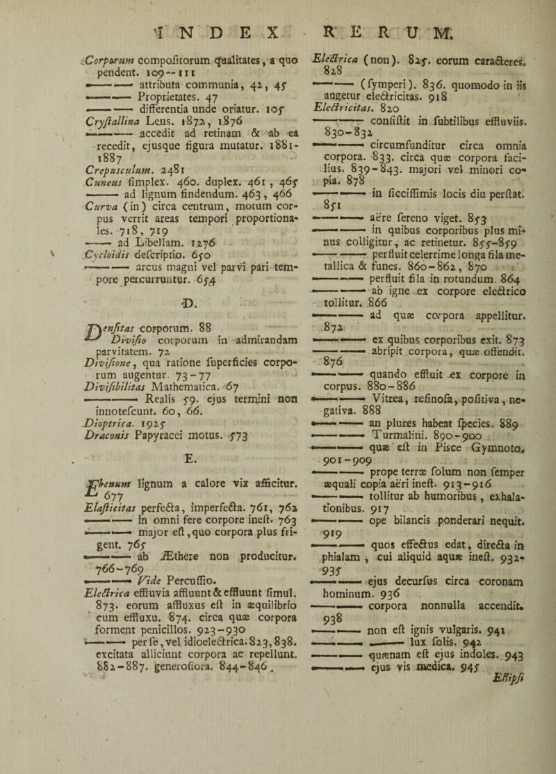 -.Corporum compofitorum qualitates, a quo pendent. 109— m ——•— attributa communia, 42, 4^ . — Proprietates. 47 ■-- differentia unde oriatur. ioy Cryjiallina Leiis. 1872, 1.876 -- accedit ad retinam & ab ea -recedit, ejusque figura mutatur. 1881- 1887 Crepusculum. 2481 Cuneus limplex. 460. duplex. 461 , 465* ——— ad lignum findendum. 463, 466 Curva (in) circa centrum, motum cor¬ pus verrit areas tempori proportiona¬ les. 718, 719 —— ad Libellam. 1276 Cycloidis defcriptio. 65-0 —-arcus magni vel parvi pari tem¬ pore percurruntur. 65-4 O. i . ' 1 .1. .. T\enfitas corporum. 88 Divifio corporum in admirandam parvitatem. 72 Divifione, qua ratione fuperficies corpo¬ rum augentur. 73-77 Divifibilitas Mathematica. 67 • .. •« Realis 5-9. ejus termini non innotefcunt. 60, 66. Dioptrica. 1925 Draconis Papyracei motus. 373 E. IThenunt lignum a calore vix afficitur. 677 Elaflicitas perfe£ta, imperfe&a. 76*1 762 --in omni fere corpore ineft. 763 » - .- major eft, quo corpora plus fri¬ gent. 76 f ——- ab iEthere non producitur. 766-769 - ■- — Vide Percuflio. Elettrica effluvia affluunt & effluunt fimul. 873. eorum affiuxus eft in aequilibrio cum effluxu. 874. circa quas corpora forment penicillos. 923-930 — perfe,vel idioele6lrica.823,838. excitata alliciunt corpora ac repellunt. 882-887. generofiora. 844-846„ Elettrica (non). 825-. eorum cara&eres. 828 (fymperi). 836. quomodo in iis augetur ele&ricitas. 918 Eleftricitas. 820 —... confiftit in fubtilibus effluviis. 830-832 *~~~ ■ circumfunditur circa omnia corpora. 833. circa quae corpora faci¬ lius. 839-843. majori vel minori co* pia. 878 ■-—1 ■ - in ficcifiimis locis diu perflat. Sp aere fereno viget. 85-3 in quibus corporibus plus mi¬ nus colligitur, ac retinetur. 85-9 perfluit celerrime longa fila me¬ tallica & funes. 860-862, 870 -— perfluit fila in rotundum. 864 ab igne ..ex corpore ele&rico tollitur. 866 — . ad quae corpora appellitur. 872 ex quibus corporibus exit. 873 abripit .corpora, quas offendit. i quando effluit .ex corpore in corpus. 880-886 Vitrea, refinofa, pofitiva, nc- 876 gativa. 888 —— — an plur.es habeat fpecies. 889 —-- Turmalini. 890-900 quae eft in Pisce Gymnoto. 901-909 prope terrae folum non femper aequali copia aeri ineft. 913-916 tollitur ab humoribus, exhala¬ tionibus. 917 • ope bilancis ponderari nequit. 919 quos effedtus edat, dire&a in phialam , cui aliquid aquae ineft. 932* 93 S ejus decurfus circa coronam hominum. 936 ■ corpora 938 nonnulla accendit. non eft ignis vulgaris. 941 lux folis. 942 quaenam eft ejus indoles. 943 eius vis medica. 94^ EUipfi \