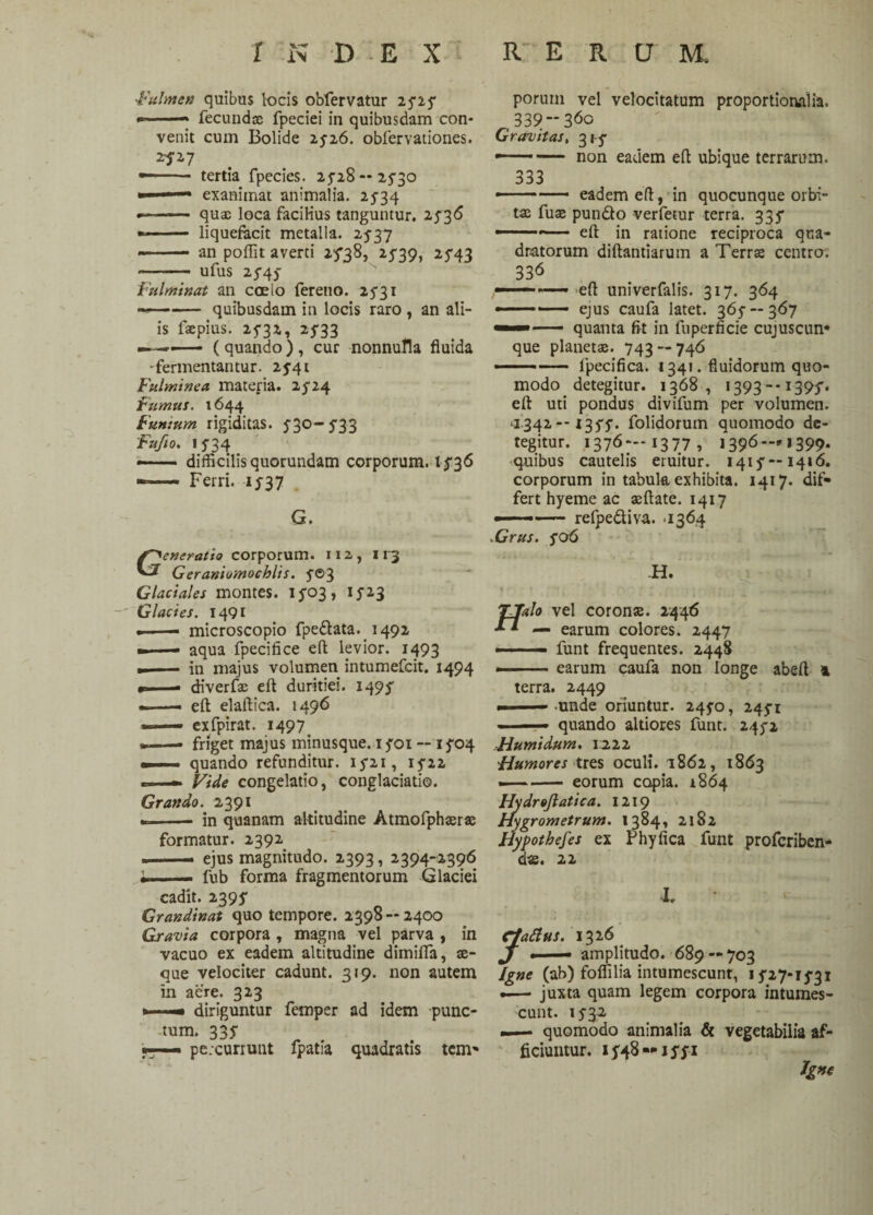 -Fulmen quibus locis obfervatur 25-25- »■■■■ —» fecundoe fpeciei in quibusdam con¬ venit cum Bolide 25-26. obfervationes. 2* *27 — -- tertia fpecies. 25-28 — 25-30 ■ ■ ■— exanimat animalia. 25-34 - quae loca facilius tanguntur. 25-36 *- liquefacit metalla. 25-37 »' an poffit averti 25*38, 25-39, 25-43 - ufus 25-45- Fnlminat an coelo feretio. 2,5:31 - -quibusdam in locis raro , an ali¬ is faepius. 25-32, 25-33 ( quando ) , cur nonnufla fluida ‘fermentantur. 25-41 Fulminea materia. 25-24 fumus. 1644 fumum rigiditas. 53°“5’33 Fufio, 1534 — difficilis quorundam corporum. 15-36 —- Ferri. 15-37 G. G 'eneratio corporum. 112, 113 Geraniomochlis. 5©3 Glaciales montes. 15-03, 1523 Glacies. 1491 microscopio fpedata. 1492 aqua fpecifice eft levior. 1493 in majus volumen intumefeit. 1494 diverfae eft duritiei. 1495' eft elaftica. 1496 exfpirat. 1497 friget majus minusque. 1501 — 15-04 quando refunditur. 15-21, 15-22 Vide congelatio, conglaciati©. Grando. 2391 in quanam altitudine Atmofphaerae formatur. 2392 ejus magnitudo. 2393, 2394-2396 fub forma fragmentorum Glaciei cadit. 2395* Grandinat quo tempore. 2398 — 2400 Gravia corpora , magna vel parva , in vacuo ex eadem altitudine dimifla, ae¬ que velociter cadunt. 319. non autem in aere. 323 -• diriguntur femper ad idem punc¬ tum. 335- • pe.currunt fpatia quadratis tem- porum vel velocitatum proportionalia. ,339-360 Gravitas, 315* — — non eadem eft ubique terrarum. 333 ——- eadem eft, in quocunque orbi¬ tae fuse pundo verfetur terra. 335* ■■ ■ eft in ratione reciproca qua¬ dratorum diftantiarum a Terrse centro. 336 - ■ — eft univerfalis. 317. 364 . -ejus caufa latet. 365 —367 —' — quanta fit in ftiperficie cujuscun* que planetae. 743 — 746 .. lpecifica. 1341 . fluidorum quo¬ modo detegitur. 1368, I393--I395'. eft uti pondus divifum per volumen. •1342--135-5-. folidorum quomodo de¬ tegitur. 1376 —1377, 1396 1399* quibus cautelis eruitur. 1415---1416. corporum in tabula exhibita. 1417. dif¬ fert hyeme ac aeftate. 1417 ——- refpediva. -1364 .Grus. 5-06 H. TTalo vel coronae. 2446 FI — earum colores. 2447 - —- funt frequentes. 2448 ■ ■ ■ ■ earum caufa non longe abeft 1 terra. 2449 —— •unde oriuntur. 2450, 245-1 ■ ■» quando altiores funt. 2452 Humidum, 1222 Humores tres oculi. 1862, 1863 —- eorum copia. 1864 Hydrojlatica. 1219 Hygrometrum. 1384, 2182 Hypothefes ex Phy fica funt proferiben- das. 22 I. CfaSlus. 1326 j amplitudo. 689— 703 Igne (ab) foffilia intumescunt, 15-27-15-31 —— juxta quam legem corpora intumes¬ cunt. 1532 ——. quomodo animalia & vegetabilia af¬ ficiuntur. 15-48 — 15-51