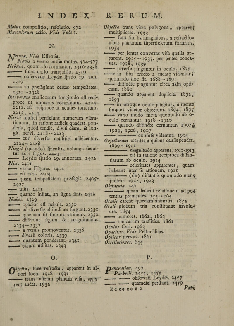 INDEX' RERUM. Metus compofitio, refolutio. $72 Musculorum adio. Vide Vedis. N. \Taturs. Vide Effentia. Navis a vento pulfse motas. 5'74~5'77 Nebula, quomodo formantur. 2316-2338 — — fiunt calo tranquillo. 2319 —* obfervatse Leydae fpatio 29. ann. 2-319 — • an prtcfagiunt certas tempeftates. 2320-- 2328 Nervorum mulleorum longitudo eft reci¬ proce ut numerus recurfuum. 2204- 2212. efl reciproce ut acuties tonorum. 2213, 2214 Nervi mulici perficiunt numerum vibra¬ tionum , in ratione radicis quadrat, pon¬ deris, quod tendit, divili diam. & lon- git. nervi. 2218 — 2223 - . cur diverfae craflitiei adhibentur. 2224 — 2228 Ningit (quando) fpiculis, oblongis fequi- tur aere frigus. 2403 --- Leydcc fpatio 29. annorum. 2402 Nise. 240 r —— varice Figurce. 2402 —— efl rara. 2404 —— quam tempeflatem prxfagit. 240^- 2407 —— ufus. 2411 .—• quando inflat, an figna fint. 2412 Nubes. 2329 •-• opacior efl nebula. 2330 ——■- ad diverfas altitudines furgunt. 2331 -- queenam fit fumina altitudo. 2332 — differunt figura & magnitudine. 2334-2337 — a ventis promoventur. 2338 — diverfi coloris. 2339 —— quantum ponderant. 2341 — earum utilitas. 2343 Objett* * trans vitra polygona apparent multiplicata. 1933 —funt iimilia imaginibus, a refradio- nibus planarum fuperficierum formatis» 1934 -- per lentes convexas vifa qualia ap¬ parent. 1935'—1937. per lentes conca-, vas. 1938, 1939 inrerfe pinguntur in oculo. 1875* —— in fitu eredo a mente videntur; quomodo hoc fit. 1888—1891 —■diflinde pinguntur circa axin opti¬ cum. 1880 —— quando apparent duplicia. 1892, 1S93 —— in utroque oculo pingitur, a mente fimplex videtur objedum. 1894, 189? —■■ ■» vario modo mota quomodo ab o- culo cernuntur. 1918--1920 ——- quando diflinde cernuntur. 1902# 1903, 1906, 1907 —- — •' - confufe videntur. 1904 Objeftorum claritas a quibus caulis pendet. 1899 —1901 —- ■ ■ —• magnitudo apparens. 1910-1913 —— -efl in ratione reciproca diflan- tiarum ab oculo. 1914 —————celeritates apparentes, quam habeant inter fe rationem. 1921 * - ■ - (de) diftantiis quomodo mens judicat. 1922, 1923 Obftacula. 247 -■ -» quam habent relationem ad po4 tentias prementes. 254 — 264 Oculis carent qucedam animalia. i8ya Oculi globum tria conftituunt invola cra. 18^4 —— humores. 1862, 1863 — tunicarum cralfities. i8(5l Oculus Cati. 1963 Opacitas. Vide Pelluciditas. Opticus nervus. 1861 Oscillationes. 644 O. ObjeSla, luce refrada , apparent in al- tiori loco. 1928 — 1931 — trans vitrum planum vila, appa¬ rent auda. 1932 P. Pancration. 497 Parhelii. 24^4, 24ff ... — - ■ — obfervati Leydac. 2457 —- quamdiu perflant. 24J9 Ee ee ee c 2 Ptf*