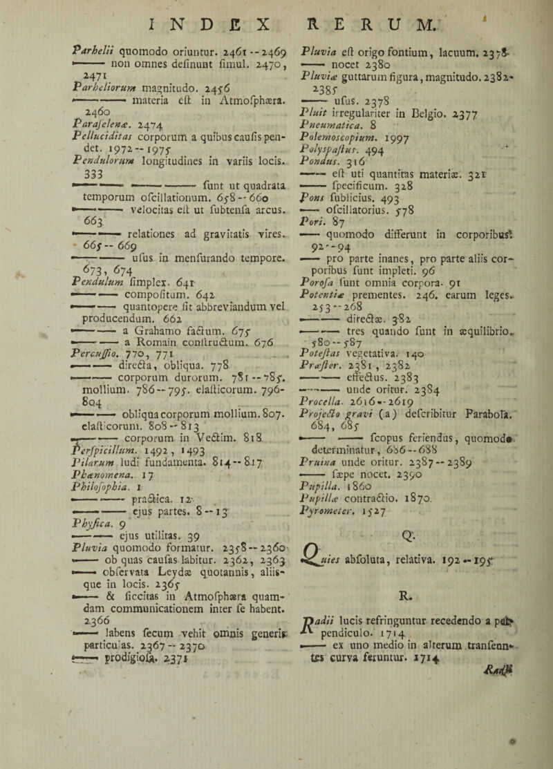 INDEX RERUM. Tarbelli quomodo oriuntur. 2461 --2469 *—• non omnes definunt fimul. 2470, 2471 Parheliorum magnitudo. 2456 »- ■ materia cft in Atmofphaera. 2460 Parajelena. 2474 Pelluciditas corporum a quibus caulis pen¬ det. 1972- 1975- Pendulorum longitudines in variis locis. 333 *- —.—- funt ut quadrata temporum ofcillationum. 6y8 — 660 ■ velocitas elt ut fubtenfa arcus. 663 relationes ad gravitatis vires. 66 f — 669 ufus in menfurando tempore. 673> 674 Pendulum fimplex. 641 —-— compolitum. 642 quantopere lit abbreviandum vel producendum. 662 ——- a Grahamo fadum. 675* -- a Romain conllrudum. 676 PercuJJio. 770, 771 . . *—- direda, obliqua. 778 ■ ■ corporum durorum. 781--785'. mollium. 786 — 795-. elafticorum. 796- 8q4 . -o •——— obliqua corporum mollium. 807. elaft:corum. 808 — 813 ——— corporum in Ve&im. 818, Perfpicillum. 1492, >493 Pilarum ludi fundamenta. 814—817 Pbanomena. 17 Philofophia. 1 ---pra&ica. 12- --- ejus partes. 8 — 13 Phy fica. 9 •-—— ejus utilitas. 39 Pluvia quomodo formatur. 2358-2360- -- ob quas caufas labitur. 2362, 2363 —— obfervata Leydas quotannis, aliis¬ que in locis. 2365 *»— & liccitas in Atmofphaera quam¬ dam communicationem inter fe habent. 2,366 — labens fecum vehit omnis generis; particulas. 2367-2370 prodigio!*. 2371 Pluvia eft origo fontium, lacuum. 2378- —— nocet 2380 Pluvia guttarum figura, magnitudo. 2382- 2.385 -— ufus. 2378 Pluit irregulariter in Belgio. 2377 Pneumatica. 8 Polemoscopium. 1997 Polyspajlut. 494 Pondus. 3 16 —— eft uti quantitas materias. 321 —— fpecificum. 328 Pons fublicius. 493 —* * ofciliatorius. 578 Pori. 87 ——* quomodo differunt in corporibus*. 92-94 —— pro parte inanes, pro parte aliis cor¬ poribus funt impleti. 96 Porofa funt omnia corpora- 91 Potentia prementes. 246. earum leges* 253 —268 ——- diredas. 382 • -tres quando funt in aequilibrio., 580 -- 587 Potejlas vegetativa. 140 Profler. 2381 , 2382 -efredus. 2383 —--unde oritur. 2384 Procella. 2616»-2619 Projetto gravi (a) deferibitur Parabola. 684, 685 •—— - — fcopus feriendus, quomod® determinatur, 686 -- 688 Pruina unde oritur. 2387 — 2389 * - 1'aepe nocet. 2390 Pupilla, i 860 Pupilla contradio. 1870. Pyrornet er. 1527 & Q¬ uies abfoluta, relativa. 192*-195* R. 7ladit lucis refringuntur recedendo a pefe> **■ pendiculo. 1714 •-- ex uno medio in alterum tranfenn* tes curva feruntur. 1714 o