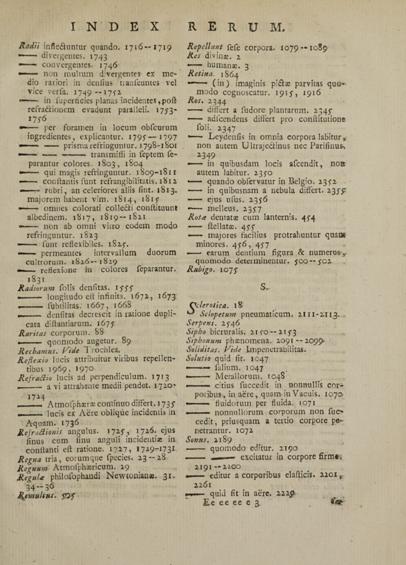 Radii infle&untur quando. 1716—1719 —— divergentes, 1743 —— convergentes. 1746 non multum divergentes ex me¬ dio rariori in denfius tranfeuntes vel vice verfa. 1749 — 1712 ... in fuperticies planas incidentes ,poft refra&ionem evadunt paralleli. 1753- 175-6 —■ ■ ■ per foramen in locum obfcurum ingredientes, explicantur. 1795 —- 1797 prisma refringuntur. 1798-1801 trans milii in feptem fe- parantur colores. 1803, 1804 —■ ■■ qui magis refringuntur. 1809-1811 — ■■ ■ conflantis funt refrangibilitatis. 1812 rubri, an celeriores aliis fint. 1813. majorem habent vim. 1814, 1815- —- » omnes colorati colledi conflituunt albedinem. 1817, 1819—1821 —- non ab omni vitro eodem modo refringuntur. 1823 — ■■ funt reflexiblies. i82f. —- permeantes intervallum duorum cultrorum. 1826—1829 -— reflexione in colores feparantur. 1831 Radiorum folis denfitas. ifSS .- longitudo elt infinita. 1672, 1673 ——— fubtilitas. 1667, 1668 _ — dentitas decrescit in ratione dupli¬ cata diftantiarum. 1675- Raritas corporum. 88 .- quomodo augetur. 89 Rechamus, i^ide 7 rochlea. Reflexio locis attribuitur viribus repellen¬ tibus 1969, 1970 Refrattio lucis ad perpendiculum. 1713 —— a vi attrahente medii pendet. 1720' __ Atmofphacrac continuo differt. 1735* —_lucis ex Aere oblique incidentis in Aquam. 1736 Re\rattionis angulus. 1725A 1726. ejus finus cum finu anguli incidentia: in conllanti eft ratione. 1727, Regna tria, eorumque fpecies. 23-28 Regnum Atmofphoericum. 29 Regula philofophandi Newtonian». 31, 3436 RemuUus. Repellunt fefe corpora. 1079 — 1080 Res divinae. 2 —— humanae. 3 Retina, 1864 (in) imaginis pi&as parvitas quo¬ modo cognoscatur. 1915, 1916 Ros. 2344 - differt a fudore plantarum. 2345* —— adfcendens differt pro conflitutione foli. 2347 —— Leydenfis in omnia corpora labitur» non autem Ultrajecfinus nec Parifinus> 2*349 in quibusdam locis afeendit, noa autem labitur. 23fo —— quando obfervatur in Belgio. 235'2 —— in quibusnam a nebula differt. 235^ —— ejus ufus. 2356 »— melleus. 2357 Rota dentatae cum lanternis. 45*4 —— ftellatas. 45'5' —— majores facilius protrahuntur quam minores. 45-6, 457 —— earum dentium figura & numerus-,. quomodo determinentur, joo—5^02 Rubigo. 1075* S,- Ccler otica. l& ^ Sclopeturn pneumaticum. 2111-2113- Serpens. 2^46 Sipho bicruralis. 21 eo--2153 Siphonum phaenomena. 2091 — 2099- Soliditas. Uide Lmpenetrabilitas. Solutio quid fit. 1047 ■— falium. 1047 — .— Metallorum. 1048 — .. citius fuccedit in nonnullis cor~ potibus, in aere, quam-in Vacuis. 1070 —■ ■■■ fluidorum per fluida. 1071 «■— — nonnullorum corporum non fuo cedit, priusquam a tertio corpore pe¬ netrantur. 1072 Sonus. 2189 - quomodo editur. 2190 —— ——- excitatur in corpore firm®* 2191 — 2200 «■ ■ - editur a corporibus elafticis. 2201 * 2261 quid fit in aere. 222$