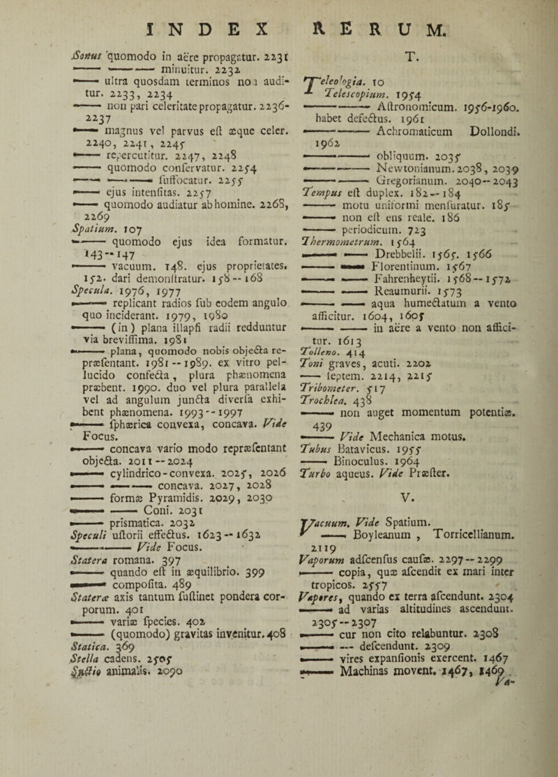 jSorius 'quomodo in aere propagatur. 2231 ...— minuitur. 2232 —— ■ ultra quosdam terminos no 1 audi¬ tur. 2233, 2234 -—■ non pari celeritate propagatur. 2236- 2237 •—— magnus vel parvus eft xque celer. 2240, 2241, 2245- —— repercutitur. 2247, 2248 quomodo confervatur. 2254 ——• fuffocatur. 2255- —■ — ejus intenfitas. 225-7 — quomodo audiatur ab homine. 2268, 2269 Spatium. 107 -- quomodo ejus idea formatur. 143-147 • • vacuum. T48. ejus proprietates. 15*2. dari demonltratur. 15-8—i68 Specula. 1976, 1977 »-■ —— replicant radios fub eodem angulo quo inciderant. 1979, 1980 — ■ (in) plana illapfi radii redduntur via breviffima. 1981 plana, quomodo nobis obje&a re- prxfentant. 1981 — 1989. ex vitro pel¬ lucido confedta, plura phxnomena praebent. 1990. duo vel plura parallela vel ad angulum jundta diveria exhi¬ bent phaenomena. 1993 i 997 fphxrica convexa, concava. Vide Focus. concava vario modo reprxfcntant obje&a. 2011—2024 cylindrico-convexa.. 2025*, 2026 concava. 2027, 2028 formae Pyramidis. 2029, 2030 Coni. 2031 prismatica. 2032 Speculi ultorii effe&us. 1623—1632 ————— Vide Focus. Statera romana. 397 —-. quando efl: in aequilibrio. 399 ■■■■ ■— compofita. 489 Stater ce axis tantum fuftinet pondera cor¬ porum. 401 —- varix fpecies. 402 —— - (quomodo) gravitas invenitur. 408 Statica. 369 Stella cadens. 25*05* fy&fo animalis. 2090 T. rj^eleo 'ogia. TO Telescopium. 195*4 ——*——■ Altronomicum. 195*6-1960. habet defe£tus. 1961 —■ Achromaticum Dollondi. 1962 obliquum. 2035* Nevvtonianum.2038, 2039 Gregorianum. 2030— 2043 185* Tempus elt duplex. 182—184 - motu uniformi menfuratur —  - non eft ens reale. 186 *- periodicum. 723 Ihermomctrum. 1564 Drebbelii. 1565*. 1566 Florentinum. 15-67 F ahrenhey tii. 1568 — 15*72 Reaumurii. 15-73 ——— —— aqua hume&atum a vento afficitur. 1604, 1605* -in aere a vento non affici¬ tur. 1613 ‘Tolleno. 414 Toni graves, acuti. 2202 - leptem. 2214, 2215* Tribometer. 5-17 Trochlea. 438 ——— non auget momentum potentia. 439 Vide Mechanica motus. Tubus Batavicus. 1955* -- Binoculus. 1964 Turbo aqueus. Vide Prxfter. V. 7/acuum. Vide Spatium. Y ——« Boyleanum , Torricellianum. 2119 Vaporum adfcenfus caufx.. 2297--2299 .- copia, qux afeendit ex mari inter tropicos. 25*5*7 V*p»res, quando ex terra afeendunt. 2304 ad varias altitudines ascendunt. 2305* — 2307 cur non cito retabuntur. 2308 — defeendunt. 2309 vires expanfionis exercent. 1467 Machinas movent. 1467, 1469 .