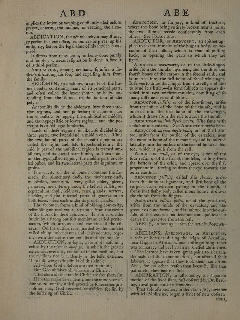 implies the lotion or wafhing conftantly ufed before prayer, entering the mofque, or ‘reading the alco- ran, _ ABDICATION, the a&t whereby a magiftrate, nired. It differs from refignation, in being done purely of athird perfon. ve ABDICATION, among civilians, fignifies a fa- ther’s difearding his fon, and expelling him from the family, ABDOMEN, in anatomy, a cavity.of the hu- man body, containing many of its principal parts, and often called the lower yenter, or belly, ex- tending from the thorax to the bottom of the pelvis. Anatomifts divide the abdomen into three ante- rior regions, and one pofterior ; the anterior are the epigaftric. or upper,. the umbilical or middle, and the hypogaftric or lower region ; and the po- fterior is called legio lumbaris. Each of thefe regions is likewife divided into three parts, two lateral.and a middle.one, “Thus the two lateral parts of the epigaitric region are called the right and left hypochondrium : the middle part of the umbilical region is termed um- bilicus, and its lateral parts lumbi, or loins: and in the hypogaftric region, the middle part’ is cal= led-pubes, and its two lateral parts the inguine, or groins. : The cayity of the: abdomen contains the fto- mefocolon, omentum, liver, gall-bladder,. fpleen, pancreas, mefenteric glands, the lacteal, veflels,, re- ceptaculum chyli, kidneys, renal glands,. ureters. bladder, and the internal parts of generation in both fexes. - See each under its proper article. of the thorax by the diaphragm. It is lined’on the infide by a ftrong but foft membrane called. perito- neum, which furrounds and contains all the vif- cera. On the outfide it is guarded by the mufcles called cbliqui afcendantes and defcendentes, toge- ther with the rectus tranfverfalis and pyramidales. ABDUCTION, in logic, a form of :reafoning, called by the Greeks: apagege, in which the greater extremé is evidently contained in the medium, but the’medium not fo evidently in the lefler extreme. ‘The following fyllogifn is of this kind : All whom God abfolves are free from fin ; But God abfolves all who are in Chrif: Therefore all that are in Chrift are free from fin. » Here the major is evident ;, but’ the minor,:or af- funiption, not-fo, unlefs proved:by fomeiother pro= the fuffering of Chrift, ABE Aspuction, in furgery, a kind of fraéturey, the two ftumps recede confiderably from each other. See FRACTURE. ABDUCTOR, or AspucenT,. an epithet ap- plied to feveral mufcles of the human body, on ae count of their office, which is that of pulling “ABDuCTOR auricularis, or of the little-finger;. arifes from the annular ligament, and the third and. fourth bones of the carpus in the feeond rank, and is inferted into the firft bone of the little finger. It ferves to draw that finger from the reft, and alfo to bend it a little. —In fome fubjects it appears di- vided into two ‘or three mufcles, confifting of fo many different feries of fibres. i ABDUCTOR indicis, or of the fore-finger, arifes from the infide of the bone of the thumb, and ig inferted into the firft bone of the fore-finger, which it draws from the reft towards the thumb. ABDUCTOR minimi-digiti manus. Vhe fame with abducter auricularis.. See ABDUCTOR auricularis. . ABDUCTOR minimu: digiti pedis, or of the little- toe, arifes from the out&de of the os calcis, near the exterior bone of the metatarfus, and is ‘inferted toe, which it pulls from the reft. AxspucTor aculi, or of the eye, is one of the four recti, or of the ftraight mufcles, arifing from proper tunic ; ferving to draw the eye towards the outer canthus.. y Aspuctor pollicis, called’ alfo thenar, arifes: from the annular ligament, and firft bone of the catpus ; from. whence pafling to the thumb, it forms that flefhy body called mons lune : it draws the thumb from the fingers, Aspuctor pollicis pedis, or of the great-toe, arifes from the infide of the os ‘calcis, and the gteateros cuneiforme ; and is inferted into’the out- lide of the exterior os fefamoideum. pollicis : >it draws the great-toe from the reft. ue ABELE, -in botany. ‘See the article Poprar- TREE. +. Dts ABELIANS, AseEtonians, or, ABELOITES, a fect of heretics during the reign’ of Arcadius, near Hippo in Africa, whofe ditinguifhing tenet was‘to matry, and yet live in a profeiled abftinence. ‘The learned have taken great pains: to afcertain the reafon of this denomination ; but after all their labours, it appears that they took their name from ABERRATION, in: aftronomy, an apparent motion of the fixed ftars, firft obferved by Dr. Brad- That able aftronomer, in the year 1725, together with M. Molineux, began a feries of new oblerva- ae ' tions,