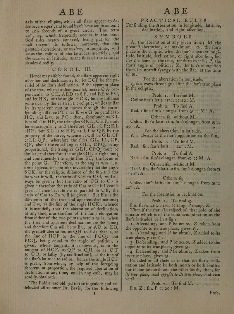 axis of the ellipfes, which all ftars appear to de- {cribe, are equal, and found by obfervation to amount to 40% feconds of a great circle, ‘The term 20°, 25, which frequently occurs in the prac- tical rules hereto annexed, being put for the ~half thereof, It follows, moreover, that the greateft aberrations, or mexima, in longitude, will be as the cofines of the latitudes inverfely and the maxima in latitude, as the fines of the fame la- titudes directly. CORIO. UT Hence may alfo be found, the ftars apparent right afcenfion and declination; for let ECP be the. pa- rallel of the {tar’s declination, P the apparent place ofthe ftar, when in that parallel, make C A per- pendicular to CH, ABD to SF, and BE to PC, and Jet HK, or the angle HCK, be any diftance eone over by the earth in the ecliptic, while the ftar by its apparent motion moves through the corre- fponding diftance PL : let K mn G be parallel to HC, and Lrv to PC: then, forafmuch as KL is parallel to HP, the triangles GRL, CHP, mutt be equiangular ; and therefore GL: CPs; KL :HP; but KL isto HP, as LI to QP, by the property of the curve, whence it will be GL:CP z:L1: QP; wherefore the fides GL, IL, CP, QP, about the equal angles GLI, CPQ, being proportional, the triangles GLI, CPQ_ muft be fimilar,-and therefore the angle GIL a right one; and confequently the right line SF, the locus of the point G. Therefore, as the angles 7, m, 1, V, are all given, or continue invariable; let the angle SCK, or the ecliptic diftance of the fun and ftar be what it will, the ratio of Cm to CG, will al- ways be given; but the ratio of CG to Cr is given: therefore the ratio of Cm to Cr is likewife given: hence becaufe rv is parallel to CE, the ratio of Cm to Ev will be given, But Ev is the difference of the true and apparent declinations; and C m, as the fine of the angle HCK : whence at any time, is as the fine of the fun’s elongation from either of the two points wherein he is, when given, whofe tangent, it is obvious, is to the tangent of HCF, as QP to QH, oras CT to CO, or laftly (by conftru@ion), as the fine of the ftar’s latitude to radius: hence the angle HCF is given, from which, by help of the Ree theorem or proportion, the required aberration of declination at any time, and in any cafe, may be readily obtained. The Public are obliged to the ingenious and ce- I PRACTICAL RULES declination, and right afcenfion, SYMBOLS. A, the aberration at any given time; M the ereateft aberration, or maximum; ©, the fun’s place in the ecliptic, when the ftar’s apparent longi- tude, latitude, declination, or right afcenfion, be- ing the fame as the true, tends to excefs; P, the itar’s angle of pofition; Z, the fun’s elongation from its neareft fyzygy with the ftar, at the time of ©. 1 For the aberration in longitude.” © is always three figns after the ftar’s true place in the ecliptic. Et . Probi's. ¢:'Terfmd (Mei) oi ossl Cofine ftar’s latit. : rad. 2: 20: My _ Prob. 2. To find A. . Rad, : fine fun’s elongat. from © 1? M: A.” Otherwife, without M.. ,. eae Cofin. ftar’s latit. : fin, fun’s elongat. from.@ ty 20 :A. ee n For the aberration. in latitude. ua © is always at the ftar’s oppofition to the fun, Prob. 1. To find M, Rad. : fin. ftar’s Jatit. +: 207: M. Prob. 2. To find A, Rad. : fin, fun’s-elongat.from.@ 3: M: A. Otherwife, without M. Rad *. fin, ftar’s latit. x fin, fun’s elongat. from@ 2220: A. 5 Otherwife, Cofec. ftar’s latit. fin. fun’s elongat. from © 33 20° A, For the aberration in declination, Prob. r. To find ©. Sin. ftar’s latit. : rad. 3; tang, Ps tang. Z. Then if the ftar (in refpect of that pole’ of the equator which is of the fame denomination as the ftar’s latitude) be ina fign 1. Afcending, and P be acute, Z taken from the oppofite to its true place, gives ©. 2. Afcending, and P be obtufe, Z added to ifs true place, gives ©. 3. Defcending, and P be acute, Z added to the oppofite to its true place, gives ©. 4. Defcending, and P be obtufe, Z taken from its true place, gives ©. Provided in all thefe cafes that the ftar’s decli- nation and Jatitude be both north or both fouths but if one be north and the other fouth, then, for its true place, read oppofite to ats true place, and vice verfa. i Prob. 2... To find Ma y0) Sin. Z : fin, P 3: 207 M. Prob,
