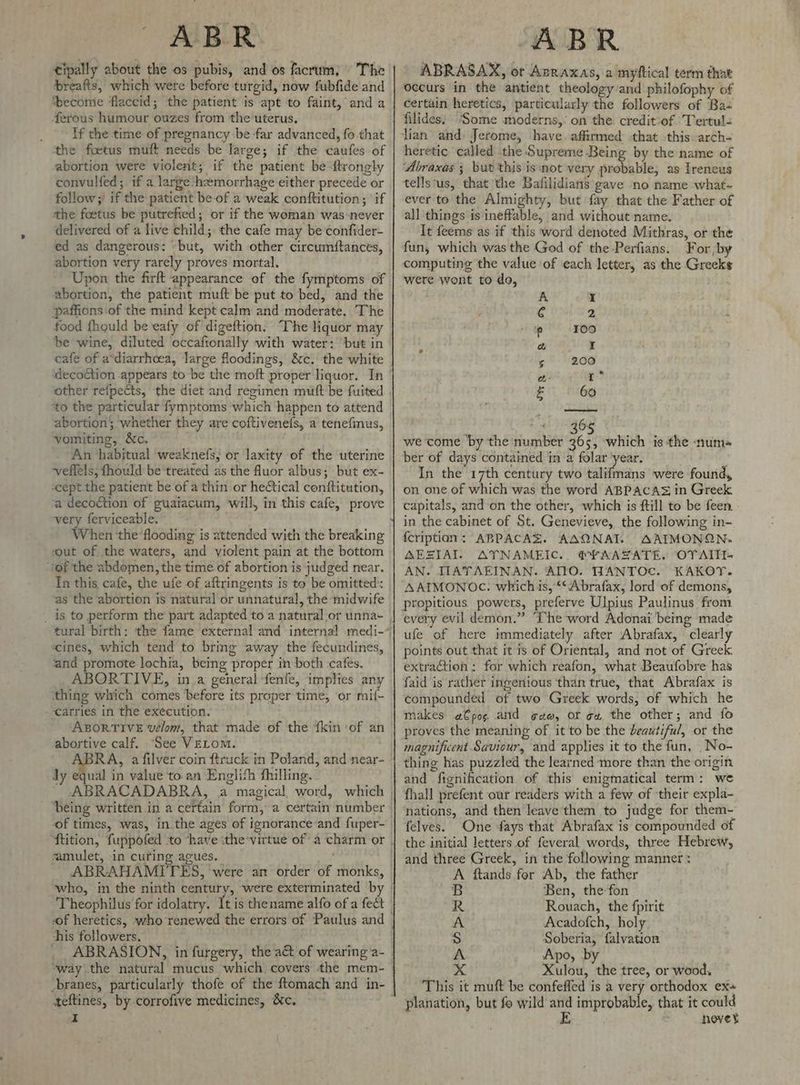 tipally about the os pubis, and os facrum, The breafts, which were before turgid, now fubfide and ‘become flaccid; the patient is apt to faint, and a ferous humour ouzes from the uterus, _ Tf the time of pregnancy be far advanced, fo that ‘the foetus muft needs be large; if the caufes of abortion were violent; if the patient be ftrongly convulfed; if a large‘hwmorrhage either precede or follow;/ if the patient be-of a weak conftitution; ‘if the foetus be putrefied; or if the woman was never delivered of a live child; the cafe may be confider- ed as dangerous: -but, with other circumftances, abortion very rarely proves mortal, Upon the firft appearance of the fymptoms of abortion, the patient muft be put to bed, and the paffions of the mind kept calm and moderate. The food fhould be eafy of digeftion. The liquor may be wine, diluted occafionally with water: ‘but in cafe of a*diarrhcea, large floodings, &amp;c. the white idecoction appears to be the moft proper liquor. In to the particular fymptoms which happen to attend abortion; whether they are coftivenefs, a tenefinus, vomiting, &amp;c. An habitual weaknefs, or laxity of the uterine veflels, fhould be treated as the fluor albus; but ex- -cept the patient be of a thin or he&amp;tical conftitution, a decoction of guaiacum, will, in this cafe, prove very ferviceable, When the flooding is attended with the breaking ‘out of the waters, and violent pain at the bottom ‘of the abdomen, the time of abortion is judged near. Tn this cafe, the ufe of aftringents is to be omitted’: as the abortion is natural or unnatural, the midwife ‘ines, which tend to bring away the fecundines, and promote lochia, being proper in both cafes. ‘carries in the execution. ABORTIVE velom, that made of the {kin of an abortive calf. ‘See VELom. dy equal in value to an Englifh fhilling. being written in a certain form, a certain number of times, was, in the ages of ignorance and fuper- zamulet, in curing acues. who, in the ninth century, were exterminated b this followers. ‘way the natural mucus which covers the mem- teftines, by corrofive medicines, &amp;c. a ABR ABRASAX, ot Avraxas, a myftical term that occurs in the antient theology and philofophy of certain heretics, particularly the followers of Ba= filides, ‘Some moderns,’ on the credit of Tertul« lian and) Jerome, have affirmed -that this arch- heretic called the Supreme Being by the name of Abraxas ; but this is not very sande lales as Treneus tells‘us, that the Bafilidians gave no name what- ever to the Almighty, but fay that the Father of all things is ineffable, and without name. It feems as if this word denoted Mithras, or the fun; which was the God of the -Perfians. For by computing the value of each letter, as the Greeks were wont to do, A » 6 2 ip 109 S a I 6 200 a: : 4 60 16 we come by the number a6e » which is the ‘num= ber of days contained in a folar year. In the 17th century two talifmans were found, on one of which was the word ABPACAS in Greek capitals, and-on the other, which is ftill to be feen. in the cabinet of St. Genevieve, the following in- {cription: ABPACAS. AAQNAT. AAIMONQN. MEZIAI AYNAMEIC.. @¥AAZATE. OTAITI- AN. TIAYAEINAN. AILO. WANTOc. KAKOY. AAIMONOC. which is, ‘‘‘Abrafax, lord of demons, propitious powers, preferve Ulpius Paulinus from every evil demon.” ‘The word Adonai being made ufe of here immediately after Abrafax, clearly points out that it is of Oriental, and not of Greek: extraction : for which reafon, what Beaufobre has faid is rather ingenious ‘than true, that Abrafax is compounded of two Greek words, of which he makes a€pos and ¢aw, or gu the other; and fo proves the meaning of it to be the beautiful, or the magnificent Saviour, and applies it to the fun, _No- thing has puzzled the learned more than the origin and fignification of this enigmatical term: we fhall prefent our readers with a few of their expla- nations, and then leave them to judge for them- felves. One fays that Abrafax is compounded of the initial letters of feveral words, three Hebrew, and three Greek, in the following manner : A ftands for Ab, the father Ben, the-fon Rouach, the fpirit Acadofch, holy Soberia, falvation Apo, by Xulou, the tree, or wood. This it muft be confeffed is a very orthodox ex- planation, but fo wild a improbable, that it could bd b> Cat bs ty hevet