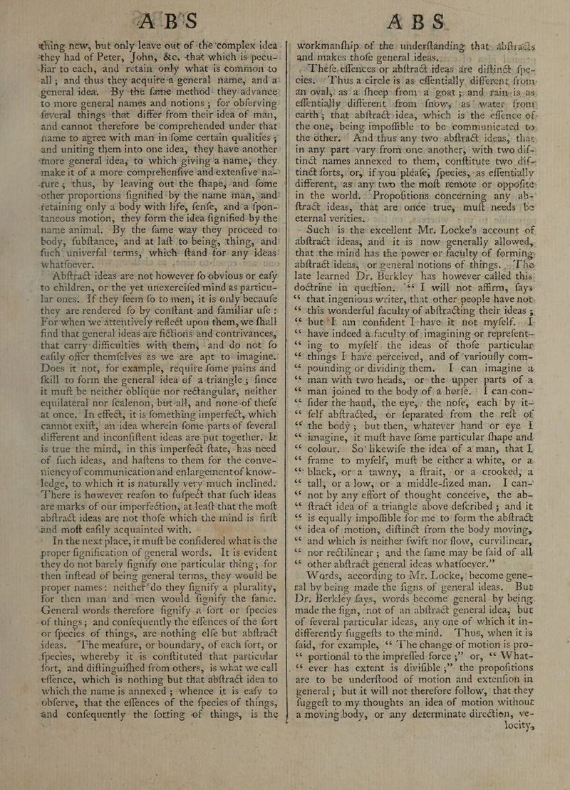 A B'S thing new, but only leave out of ‘the complex idea ‘they had of Peter, John, &c,. that which is pecu- -Hiar to each, and retain only what is common to general idea. By the fame method: they advance to more general namés and notions ; for obferving feveral things ‘that differ from their idea of man, and cannot therefore be'comprehended under that hame to apree with man infome certain qualities ; and uniting them into one idea, they have another ‘more general idea; to which giving a name, they retaining only a body with life, fenfe, and‘a fpon- ‘taneous motion, they form the idea fignified by the name animal. By the fame way they proceed to fuch univerfal terms, which whatfoever. oe! ; Abftrac&t ideas are-not however fo obvious or eafy to children, or the yet unexercifed mind as particu- lar ones.. If they feem fo to men, it is only becaufe they are rendered fo by conitant and familiar ufe : For when we attentively rede&t upon them, we fhall find that general ideas are fictions and contrivances, that carry: difficulties’ with them, and do not fo eafily offer themfelves as we are apt to imagine. Does it not, for example, require feme pains and fkill to form the general idea of a-triangle; fince it muft be neither oblique nor reétangular, neither equilateral nor fealenon, but-all, and nene-of thefe “at once. In effect, it is fomething imperfect, which cannot exift, an idea wherein fome parts of feveral different and inconfiftent ideas are. put together. It _ds true the mind, in this imperfect ftate, has need of fuch ideas, and haftens to them for the conve- niency of communication and enlargementof know- ledge, to which rt is naturally very much inclined. There is hewever reafon to fufpect that fucly ideas are: marks of our imperfeétion, at leaft that the moft abftract ideas are not thofe which the mind is _firit cand moft eafily acquainted with. In the next place, it muft be confidered what is the proper fignification of general words. It is evident they do not barely fignify one particular thing, for then inftead of being general terms, they would be proper names: neither’do they fignify a plurality, for then man and men would: fignify the fame. General words therefore fignify a fort or fpecies of things; and confequently the eifences of the fort or fpecies of things, are nothing elfe but abftraét ideas. “The meafure, or boundary, of each fort, or fpecies, whereby it is conftituted that particular fort, and diftinguifhed from others, is what we call eflence, which is nothing but tHat abftract idea to which the name is annexed ; whence it is eafy to obferve, that the eflences of the fpecies of things, ABS. and makes thofe general ideas... Thefe,eflencesor abftra&: ideas are diftin& foe an oval,: as a fheep from” a goat ; and raim-is as effentially different from’ fnow, as water, from earth; that abitractoidea, which is the effence of- the one, being impoflible to be communicated to the other. And thus any two. abftract: ideas, thar in any part vary from-one another, with two dif- tinct names annexed to them, conftitute two dif- tinct forts,: or, if you pléate, fpecies,-as eflentially different, ‘as any two the moft remote or oppofite: ftrac&t ideas, that are once true, muft needs be eternal verities. eho - Such is the excellent Mr. Locke’s account of that the mind has the power or faculty of forming abftract ideas, -or general notions of things. . The late learned Dr. Berkley has however called this doétrine in queftion. “** I will not. affirm, fays *S that ingenious writer, that other people ‘have not ‘* this wonderful faculty of ab{tracting their ideas ; “but i am confident I-have it not mylelf.. I have indeed a-faculty of imagining or reprefent- ing to myfelf. the ideas of thofe particular things: [ have perceived, and of ‘varioufly com- pounding or dividing them. I can imagine a ‘* man with two heads, or the upper parts of a ** man joined to the body of a horfe.: I can.con- <* fider the-hand, the eye, the nofe, each’ by it- ‘© felf abftrated, or feparated: from the reit of “¢ the body; but then, whatever hand or eye I imagine, it muft have fome particular {hape and coleur. So’ likewife the idea of a’man, that L frame to myfelf, muft be either a white, or a ‘black, ora tawny, a ftrait, or a crooked; a tall, or a low, or a: middle-fized man. I can- not by any effort of thought conceive, the ab- ‘* ftra&t idea of a triangle above defcribed ; and it is equally impofiible for me to form the abftract <* idea of motion, diftinct from the body moving, and which is neither fwift nor flow, curvilinear, nor rectilinear ; and the fame may be faid of all other abftraét general ideas whatfoever.” Wards, according to Mr, Locke,’ become gene- ral by being made the figns of general ideas, But Dr. Berktey fays, words become general. by being. made the fign, ‘not of an abitract general idea, but of feveral particular ideas, any one of which it in- differently fuggefts to the mind. ‘Thus, when it is faid, for example, ‘‘ The change-of motion is pro- ‘¢ portional to the imprefled. force ;” or, ** What- are to be underftood of motion and extenfioh in general; but it will not therefore follow, that they fuggeft to my thoughts an idea of motion without a moving body, or any determinate direction, ve- locity,