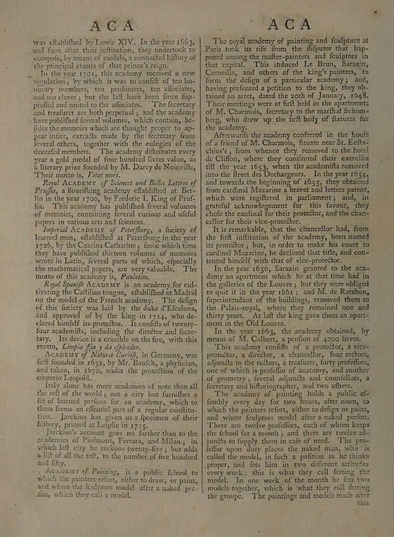 was eftablifhed by Lewis XIV. In the year 1663, and foon. after their inftitution, they undertook to | compote, by means of medals, a connected hiftory of ‘the principal events of that prince’s reign. ,. In the year r701, this academy received a new regulation; by which it was to confift of ten ho- niorary members, ten penfioners, ’ ten affociates, and.ten eleyes ; “but the Jaft have been fince fup- prefled and united to the aflociates, The fecretary and treafurer are both perpetual ; and the academy have publifhed feveral volumes, which contain, be- fides the. memoirs which are thought proper to ap- pear intire, extracts made by the fecretary from feveral others, together with the eulogies of the deceafed members. ‘The academy diftributes every year a gold medal of four hundred livres value, as a literary prize founded by M. Darcy de Noinville, ‘Their motto is, Vetat mort. Royal ACADEMY of Sciences and Belles Lettres of Pruffia, a flourifhing academy eftablifhed at Ber- lin in the year 1700, by Frederic I. King of Pruf- fia. This academy has publifhed feveral volumes of memoirs, containing feveral curious and ufeful papers in various arts and {ciences. Imperial ACADEMY q Peterfburg, a fociety of learned men,. eftablifhed at Peterfburg in the year 1726, by the Czarina Catharine ; fince which time they have publtihed thirteen volumes of memoirs wrote in Latin, feveral parts of which, efpecially the mathematical papers, are very valuable. The motto of this academy is, Paulatim. Royal Spanish ACADEMY is an academy, for cul- tivating the Caftilian tongue, eftablifhed at Madrid on the model of the French academy, The defign of this fociety was laid by the duke d’Efcalona, and approved of by the king in 1714, who de- clared himfelf its_protector. . It. confifts of twenty- four academifts, including the direétor and fecre- tary. Its device is a crucible on the fire, with this motto, Limpia fia y da efplendor. __AcADEMY of Nature Curiofi, in Germany, was firft founded in 1652, by Mr. Baufch, a phyfician, and taken, in 1670, under the proteCtion of the emperor Leopold. Italy alone has more academies of note than all the reft of the world; not a city but furnifhes a fet of learned perfons for an academy, which to them feems an effential part of a regular conftitu- tion... Jarckius has given us a fpecimen -of their hiftory, printed at Leipfic in 1725. ) Jarckius’s account goes no farther than to the academies of Piedmont, Ferrara, and Milan ; in which lait city he reckons twenty-five ; but adds a lift of all the reft, to the number of five hundred and fifty. ACADED ¥ of Painting, is a public fchool to wnich the painters-refort, either to draw, or paint, and where the fculptors medel after a naked. per- fon, which they call a model, The royal academy of painting and fculpture at Paris took its rife from the difputes that hap- pened among the mafter-painters and fculptors in that ‘capital. This induced Le Brun, Sarazin,. Corneille, and others of the king’s painters, ‘to form thé defign of a particular academy; and, having prefented a petition to the king, they ob- tained an arret, dated the 20th of January, 1648. Their meetings were at firft held in the apartments of M. Charmois, fecretary to the marfhal Schom- berg, who drew up the firft body of ftatutes for the academy. ’ Afterwards the academy conferred in the houfe of a friend of M. Charmois, fituate near St. Eufta- chius’s ; from’ whence they removed to the hotel de Cliflon, where they continued their exercifes and towards the beginning of 1655, they obtained which were regiftered in parliament; and, in chofe the cardinal for their proteCtor, and the chan- It is remarkable, that the chancellor had, from the firft inftitution of the academy, been named In the year 1656, Sarazin granted to the aca- were obliged M. de Ratabon, At laft the king gave them an apart- In the year 1663, the academy obtained, by This academy confifts of a protector, a vice- adjuncts to the rectors, a treafurer, forty profeffors, of geometry ;. feveral adjun&s and counfellors, a fecretary and hiftoriographer, and two ufhers. The academy of painting holds a public af- fembly every day for two hours, after noon, to which the painters refort, either to defign or paint, and where fculptors model after a naked perfon. There are twelve profeflors, each of whom keeps junéts to fupply them in cafe of need. “Phe pro- feflor upon duty places the naked man, who is called the model,. in fuch a pofition as he thinks every week’: this is what they call fetting the model. In one week of the month he fets two models together, which is what they call fetting the groupe. The paintings and models reade La this