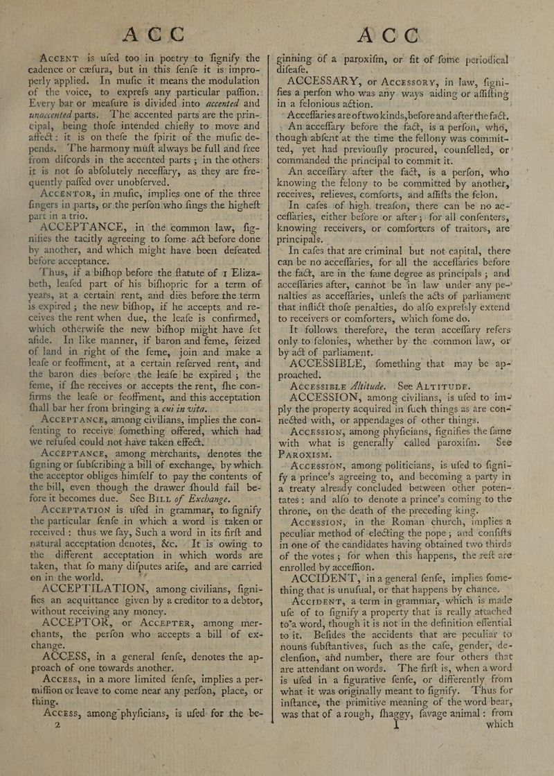 AccENT is ufed too in poetry to fignify the cadence or cefura, but in this fenfe it is impro- perly applied. In mufic it means the modulation Every bat or meafure is divided into accented and unaccented parts, cipal, being thofe intended chiefly to move and affect: it is on thefe the fpirit of the mufic de- pends, “The harmony muft always be full and free quently pafled over unobferved. art in a trio. ACCEPTANCE, in the common law, fig- by another, and which might have been defeated before acceptance. ~ ‘Thus, if a bifhop before the flatute of 1 Eliza= beth, leafed part of his bifhopric for a term of yeats, at a certain rent, and dies before.the term is expired ; the new bifhop, if he accepts and re- ceives the rent when due,. the leafe is confirmed, which otherwife the new bifhop might have fet afide. In like manner, if baron and feme, feized of land in right of the feme, join and make a leafe or feoffment, at a certain referved rent, and the baron dies before the leafe be expired ; the feme, if fhe receives or accepts the rent, the con- firms the leafe or feotfment, and this acceptation fhall bar her from bringing a cui in vita. ; ACCEPTANCE, among civilians, implies the con- fenting to receive fomething offered, which had _ we refufed could not have taken effect. ACCEPTANCE, among merchants, denotes the figning or fubfcribing a bill of exchange, by which: the acceptor obliges-himfelf to pay the contents of fore it becomes due. See Bix of Exchange. ACCEPTATION is ufed in grammar, to fignify the particular fenfe in which a word is taken or received: thus we fay, Such a word in its firft and natural acceptation denotes, &c. . It is owing to the different acceptation in which words are taken, that fo many difputes arife, and are carried on in the world. Ag qecea ACCEPTILATION, among civilians, figni- fies an acquittance given by a creditor to a debtor, without receiving any moncy, ACCEPTOR, or AccEPTER, among mer- ’ chants, the perfon who accepts a bill of ex- change. ACCESS, in a general fenfe, denotes the ap- ' proach of one towards another. Accegss, in a more limited fenfe, implies a per- tiffion or leave to come near any perfon, place, or thing. AcckEss, among phyficians, is ufed: for the be- 2 AC € ginning of a paroxifm, or fit of fome periodical difeafe. ACCESSARY, or Accxssory, in law, figni- fies a perfon who was any ways aiding or affifting in a felonious action. ' ‘ Acceflaries areoftwokinds, before and after the fact. . Anacceffary before the fact, is a perfon, who, though abfent at the time the fellony was commit- ted, yet had previoufly procured, counfelled, or’ commanded the principal to commit it. An acceflary after the fact, is a perfon, who knowing the felony to be committed by another, receives, relieves, comforts, and affifts the felon. In ‘cafes. of high. treafon, there can be’ no ac-’ ceflaries, either before ‘or after ;: for all confenters, knowing receivers, or comforters of traitors, are principals. _ In cafes that are criminal but not capital, there can be no acceflaries, for all the acceflaries before the fact, are in the fame degree as principals ; and acceflaries after, cannot be in law under any pe-’ nalties as acceffaries, unlefs the acts of parliament that inflict thofe penalties, do alfo expretsly extend to receivers or comforters, which fome do. It follows therefore, the term acceflary refers only to felonies, whether by the common law, or by act of parliament. ACCESSIBLE, fomething that may be ap- proached, — AccessisLe Altitude. See ALTITUDE. ACCESSION, among civilians, is ufed to im- ply the property acquired in fuch things as are con- neéted with, or appendages of other things. AccEsston, among phyficians, fignifies the fame with what is generally <alled paroxifm. See PAROXISM. © » ACCESSION, among politicians, is ufed to figni- fy a prince’s agreeing to, and becoming a party in a treaty already concluded between other poten- tates: and ‘alfo to denote a prince’s coming to the Accession, in the Roman church, implies a peculiar method of electing the pope; and confifts in one of the candidates having obtained two thirds of the votes; for when this happens, the reft are- enrolled by acceffion. ACCIDENT, ina general fenfe, implies fome- thing that is unufual, or that happens by chance. ACCIDENT, aterm in grammar, which is made ufe of to fignify a property that is really attached to’a word, though it is not in the definition effential to it. Befides the accidents that are peculiar to nouns fubftantives, fuch as the cafe, gender, de- clenfion, ahd number, there are four others that are attendant onwords. ‘The firft is, when a word is ufed in a figurative fenfe, or differently from what it was originally meant to fignify. “Thus for inftance, the primitive meaning of the word bear, was that of arough, fhaggy, favage animal: from I which
