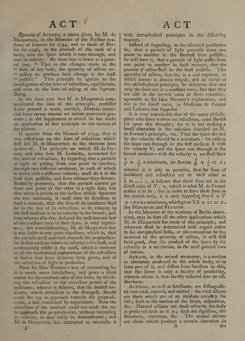 . Quantity of Action, a name given by M. de aupertuis, in the Memoirs of the Parifian aca- demy of fciences for 1744, and in thofe of Ber- lin for 1746, to the product of the mafs of a body, into the fpace which it runs through, and into its celerity. He there lays it down as a gene- ral law, ‘* That in the changes made in the “* ftate of any body, the quantity of action ne- “* ceflary to produce fuch change is the leaft “© poffible.” This principle he applies to the inveftigation of the laws of refraCtion, equilibrium, and eyen to the laws of ating of the fupreme Being. In the fame year that M. de Maupertuis com- municated the idea of this principle, profeflor Euler printed a work, entitled, AZethodus inveni- endi lineas curvas maximi vel minimi proprietate gau~ dentes; in the fupplement to which he has made an application of this principle to the motion of the planets. It appears from the Memoir of 1744, that it was reflections on the laws of refraction which firft led M. de Maupertuis to the theorem here fpoken of. The principle on which M. de Fer- mat, and after him M. Leibnitz, accounted for the laws of refraction, by fuppofing that a particle of light in paffing frem one point te’ another, through two different mediums, in each of which it moves with a different velocity, muft do it in the leaft time poffible, and from whence they demon- {trated by geometry, that the particle cannot go from one point to the other in a right line, but that when it arrives at the furface which feparates the two mediums, it muft alter its direétion in fuch a manner, that the fine of its incidence fhall be to the fine of its refraction, as its. velocity in the firft medium is to its velecity in the fecond ; and from whence alfo they deduced the well-known law of the conftant ratio of their fines, is very ingeni- us; but notwithftanding, M. de Maupertuis faw. it was liable to one great objection, which is, that the particle muft approach towards the perpendicu- lar in that medium where its velocity is the leaft, and confequently refifts it the moft, which is contrary to all the mechanical explanations of the refraction of bodies that. have hitherto been given, and of the refraction of light in particular. Now Sir Ifaac Newton’s way of accounting for it is much more fatisfatory, and gives a clear reafon for the conftant ratio of the fines, by afcrib- ing the refraction to the attractive power of the mediums; whence it follows, that the denfeft me- diums, whofe attraction is the ftrongeft, fhould caufe the ray to approach towards the perpendi- cular, a fact confirmed by experiment. Now the attraction of the medium could not caufe the ray to approach the perpendicular, without increafing its velocity, as may eafily be demonftrated ; and M. de Maupertuis has attempted to reconcile it 3 With metaphyfical principles in the following — manner, Inftead of fuppofing, as the aforefaid gentlemen do, that a particle of light proceeds from one point to another in the fhorteft time poffible; he will have it, that a particle of light paffes from one point to another in fuch manner, that the quantity of aétion fhall be the leaft poffible. ‘This quantity of action, fays he, is a real expence, in which nature is always frugal; and in virtue of this philofophical principle, he difcovers that not are alfo in the inverfe ratio of their velocities ; agreeable to Sir Ifaac Newton’s explanation, and not in the direét ratio, as Meffieurs de Fermat and Leibnitz had fuppofed. . [It is very remarkable that of the many philofo- hit upon this thought; for it is but making a fmall alteration in the ‘calculus founded on M. de Fermat’s principle, viz. That the fpace divided by the velocity fhould be a minimum : for calling the {pace run through in the firft medizm S with the velocity V; and the fpace run through in the fecond medium 5 with the velocity v, we fhall have = + £{aminimum, its fluxion ta dx Suite. Os wD Vv v whence it is eafy to perceive, that the fines of incidence and refraction are to each other as S tows .*, -it follows that thofe fines are in the dire&amp;t ratio of V : v, which is what M, de Fermat makes it to be: but in order to have thofe fines in the inverfe ratio, it is only fuppofing thatS x V ++ sXvisa minimum, whichpives VS 4+ vs = Ov See Minimum and Fiuxion. In the Memoirs of the academy of Berlin above- cited, may be feen all the other applications which M. de Maupertuis has made of this principle; and whatever fhall be determined with regard either annexed to the quantity of action, it will fill hold good, that the product of the {pace by the velocity is a minimum, in the moft general laws of nature. ACTION, in the animal ceconoiny, is a motion or alteration produced in the whole body, ‘or in fome part of it, and differs from funétion in this, that the latter is only a faculty -of producing, whereas action is that faculty reduced into an act Boerhaave. Actions, as well as funétions, are diftinguifh- ed into vital, natural, and animal : the vital actions are thofe which are of an abfolute neceflity for life ; fuch as the motion of the heart, refpiration, &amp;c, Natural actions are thofe whereby the body is preferved fuch as it is; fuch are digeftion, the fecretions, nutrition, &amp;c. The animal adétions are thofe. which produce a certain alteration e : the