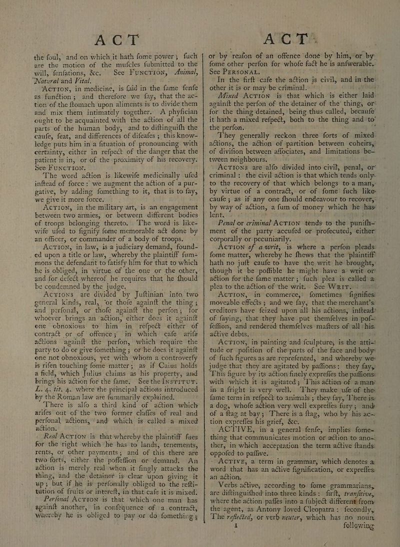 ACcvT the foul, and on which it hath fome power; fuch are the motion of the mufcles fubmitted to the will, fenfations, &amp;c. See Function, Animal, ‘Watural and Vital. . ‘AcTron, in medicine, is faid in the fame fenfe as function; and therefore we fay, that the ac- tion of the ftomach upon aliments is to divide them and mix them intimately together. A phyfician ought to be acquainted with the action of all the parts of the human body, and to diftinguifh the ledge puts him in a fituation of pronouncing with certainty, either in refpect of the danger that the patient is in, or of the proximity of his recovery. dee FUNCTION, The word action is. ikewife medicinally ufed inftead of force: we augment the action of a pur- gative, by adding fomething to it, that is to fay, we give it more force. AcTIoNn, inthe military art, is an engagement between two armies, or between different bodies of troops belonging thereto. The word is. like- wife ufed to fignify fome memorable act done by an officer, or commander of a body of troops. Action, in law, is a judiciary demand, found- _ ed upon a title or law, whereby the plaintiff fum= mons the defendant to fatisfy him for that to which he is obliged, in virtue of the one or the other, and-for defect whereof he requires that he fhould be condemned by the judge. ACTIONS are divided by Juftinian into two general kinds, real, ‘or thofe againft the thing ; and perfonal, or thofe againft the perfon; for whoever . brings an action, either does it againft one obnoxious to him in refpe&amp; either of contract or of offence; in which cafe arife actions .againft the perfon, which require the party to do or give fomething ; or he does it againft one not obnoxious, yet with whom a controverfy is rifen touching fome matter; as if Caius holds a field, which Julius claims as his property, and brings his action for the fame, See the Insrirur. L. 4. tit, 4. where the principal ations introduced by the Roman law are fummarily explained. There is alfo a third kind of aétion which arifes out of the two former claffes of real and perfonal actions, ‘and which is called a mixed action. Phi Pk a Real Action is that whereby the plaintiff faes for the right which he has to lands, tenements, rents, or other payments; and of this there are two forts, either the poflefion or demand. An action is merely real when it fingly attacks the thing, and the detainer is clear upon giving it up; but if he is perfonally obliged to the refti- tution of fruits or intereft, im that: cafe it is mixed; Perfonal Actyon is that which one man has apainft another, in conféquence of a contra&amp;, whereby he is obliged to pay or do fomething ACT. or by reafon of an offence done by him, or by: fome other perfon for whofe fact he is anfwerable. See PERSONAL, In the firft cafe the action is civil, and in the. other it is or may be criminal. ce Mixed Action is that which is either laid- againit the perfon of the detainer of the’ thing, or* for the thing detained, being thus called, becaufe’ it hath a mixed refpeét, both to the thing and to’ the perfon. ‘ : They generally reckon three forts of mixed. a&amp;tions, the action of partition between coheirs,’ of divifion between affociates, and limitations be- tween neighbours. Actions are alfo divided into civil, penal, or by virtue of a contraét, or of fome fuch like caufe ; as if any one fhould endeavour to recover, by way of action, a fum of money which he has’ lentsy.2\ 6 ; : Penal or criminal AcTIon tends to the punifh~ ment of the party accufed or profecuted, either corporally or pecuniarily. ACTION of awrit, is where a perfon pleads: fome matter, whereby he fhews that the plaintiff hath no juft caufe to have the writ he brought,’ though it be poffible he might have a writ or action for the fame matter; fuch plea is called a plea to the aéction of ‘the writ. See Writ. AcTIon, in commerce, fometimes fignifies: moveable effets ; and we fay, that the merchant’s creditors have feized upon all his actions, inftead: of faying, that they have put themfelves in pof— feffion, and rendered themfelves mafters of ‘all ‘his. active debts. ACTION, in painting and fculpture, is the atti-* tude or pofition of the parts of the face and body of fuch figures.as are reprefented, and whereby we judge that they are agitated by paffions: they fay, This Agure by its action finely expreffes the paffions: with which it is agitated; “Vhis action of a many in a fright is very well. “They make ufe of the: fame termrin refpect to animals ; they fay, ‘here is: a dog, whofe action very well exprefles fury; and of a flag at bay; There is a flag, who by his ac-: tion expreffes his grief, &amp;c. i ACTIVE, in a general. fenfe, implies fome~ ACTIVE, a term in grammar, which denotes a: word that has an aCtive fignification, or expreffes: an action, Verbs a&amp;tive, according to fome grammarians, the agent, as Antony loved Cleopatra: fecondly, The reflected, or verb neuter, which has no noun I following