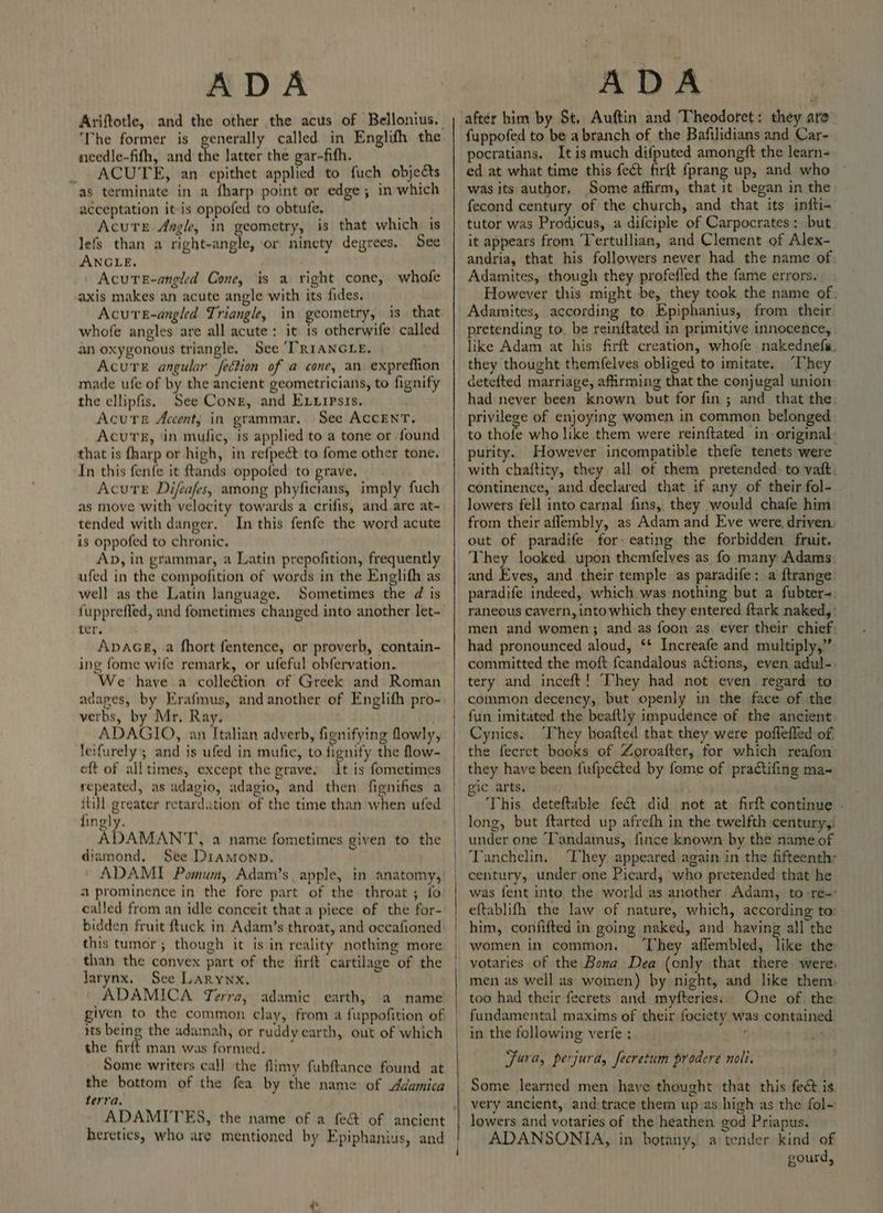 ADA ‘The former is generally called in Englith the needle-fifh, and the latter the gar-fith. _ ACUTE, an epithet applied to fuch objects as terminate in a fharp point or edge; in which acceptation it-is oppofed to obtufe, Acute Angk, in geometry, is that which is lefs than a right-angle, or ninety degrees, See ANGLE, / AcuteE-angled Cone, is a right cone, whofe axis makes an acute angle with its fides. Acure-angled Triangle, in geometry, is that whofe angles are all acute: it is otherwife called an oxygonous triangle. See TRIANGLE, Acute angular fection of a cone, an expreffion made ufe of by the ancient geometricians, to fignify the ellipfis. See Cong, and Exvuipsis, Acute Accent, in grammar, See ACCENT. Acurs, ‘in mufic, is applied to a tone or found that is fharp or high, in refpect to fome other tone, In this fenfe it ftands oppofed to grave, Acute Difeafes, among phyficians, imply fuch as move with velocity towards a crifis, and are at- tended with danger. In this fenfe the word acute is oppofed to chronic. Ap, in grammar, a Latin prepofition, frequently ufed in the compofition of words in the Englifh as well as the Latin language. Sometimes the d is fupprefled, and fometimes changed into another let- ters AvaGkr, a fhort fentence, or proverb, contain- ing fome wife remark, or ufeful obfervation. We have a collection of Greek and Roman adages, by Erafmus, and another of Englith pro- verbs, by Mr, Ray. ADAGIO, an Italian adverb, fignifying lowly, letfurely; and is ufed in mufic, to fignify the flow- eft of all times, except the grave. It is fometimes repeated, as adagio, adagio, and then fignifies a itil greater retardation’ of the time than when ufed fingly. ADAMANT, a name fometimes given to the diamond, See Diamonp. ADAMI Pomum, Adam’s. apple, in anatomy, 2 prominence in the fore part of the throat ; fo called from an idle conceit that a piece of the for- bidden fruit {tuck in Adam’s throat, and occafioned this tumor; though it is in reality nothing more than the convex part of the firft cartilage of the Jarynx. See Larynx. ADAMICA Terra, adamic earth, a name given to the common clay, from a fuppofition of its being the adamah, or ruddy earth, out of which the firft man was formed. * Some writers call the flimy fubftance found at the bottom of the fea by the name of Adamica terra. ADAMITES, the name of a fe&amp; of ancient heretics, who are mentioned by Epiphanius, and wy ‘ after him by St, Auftin and Theodotet: they aro fuppofed to be a branch of the Bafilidians and Car- pocratians. Itis much difputed amongft the learn- ed at what time this fect firft {prang up, and who was its author, Some affirm, that it. began in the fecond century of the church, and that its infti- tutor was Prodicus, a difciple of Carpocrates: but it appears from ‘Tertullian, and Clement of Alex- andria, that his followers never had the name of Adamites, though they profefled the fame errors. However this might be, they took the name of, Adamites, according to Epiphanius, from their pretending to. be reinftated in primitive innocence, like Adam at his firft creation, whofe nakednefs. they thought themfelves obliged to imitate. “They detefted marriage, affirming that the conjugal union had never been known but for fin ; and that the. privilege of enjoying women in common belonged to thofe who like them were reinftated in original : purity. However incompatible thefe tenets were with chaftity, they all of them pretended. to vat. continence, and declared that if any of their fol- lowers fell into carnal fins, they would chafe him from their aflembly, as Adam and Eve were, driven. out of paradife for eating the forbidden fruit. They looked upon themfelves as fo many Adams and Eves, and their temple as paradife; a ftrange paradife indeed, which was nothing but a fubter-: raneous cavern, into which they entered ftark naked, : men and women; and as foon as ever their chief: had pronounced aloud, ‘* Increafe and multiply,” committed the moft fcandalous actions, even adul-: tery and inceft! They had not even regard to common decency, but openly in the face of the fun imitated the beaftly impudence of the ancient Cynics. ‘They boafted that they were poffefled of. the feeret books of Zoroafter, for which reafon they have been fufpected by fome of practifing ma~ ‘This, deteftable fect did not at. firft continue - long, but ftarted up afrefh in the twelfth century, under one ‘Tandamus, fince known by the name of Tanchelin, ‘They appeared again in the fifteenth- century, under one Picard, who pretended that he was fent into the world as another Adam, to re-° eftablifh the law of nature, which, according to: him, confifted in going naked, and having all the women in common. ‘They affembled, like the votaries of the Bona Dea (only that there were men as well as women) by night, and like them, too had their feerets and myfteries:. One of. the fundamental maxims of their fociety was contained in the following verfe : Fura, perjura, fecretum prodere noli. Some learned men have thought that this fect is lowers and votaries of the heathen god Priapus. ADANSONIA, in botany, a tender kind of gourd,