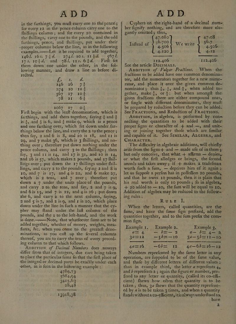 jn the farthings; you muft carry one to the pence; for every 12, in the pence column carry one to the {hillings column ; and for every 20 contained in the fhillings, carry one to the pounds, and the odd farthings, pence, and fhillings, put under their proper columns below the line, as in the following examples, Let it be required to add together, 146/. 165. 744. ; a74l 1045, 11 $d. ©) 5471. 17s. 102d.) and 781. ves. 63¢a.°\ Fir) fet them down one under the other, in the fol- Jowing manner, and draw.a line as before di- rected, L ° Zoe ; 146 16 72 274210 Trg 567 loap cao 28) oR 64 067° BY OF Firft begin with the Jeaft denomination, which i farthings, and add them together, faying } and 4 is 3,,and 4 is 6, and } make g, which is z pence and one farthing over, which fet down under, far- things below the line, and carry the 2 to the pence ; then fay, 2 and 6 is 8, and ro is 18, and rr is 29, and 7 make 36, whichis 3 fhillings, and no- thing over; therefore put down nothing under the pence column, and carry 3 to the fhillings; then fay, 3 and 11 is 14, and 17 is 31, and 10 is 14, and 16 is 57, which makes 2 pounds, and r7 fhil- lings over; put down the 17 fhillings under fhil- lings, and carry 2 to the pounds, faying 2 and 8 is 10, and 7 is 17, and4is 21, and 6 make 27, which is 2 tens, and 7 over; therefore put down a 7 under the units place of the pounds, and carry 2 to the tens, and fay, 2 and 7 is 9, and 6is 15, and 7 is 22; and 41s 26; put down the 6, and carry 2. to the next column, faying, down under the line in fuch a manner that the cy- pounds, and the 1 to the left-hand, and the work is done. Note, that whatfoever fums are to be added together, whether of money, weights, mea- fures, &amp;c. when you come to the: greateft deno- minations,: as you caft up the feveral columns thereof, you are to carry the tens of every preced- ing column to that which follows. ADDITION of Decimal Numbers does .noways differ from that of integers, due care being taken to place the particular fums fo. that the firft place of the integral or decimal parts. be exactly under each ether, as, is feen in the following example : 4789,73 598 4,94 3415.63 28,48 a ee 13918,78 ame on the right-hand of a decimal num, 1¢ ber fignify nothing, and are therefore more ele- gantly omitted; thus, 47.080 47.08 : Inftead of fig: We write a 4.120 4.12 112.406 ‘112.406 See the article Decimaus. : Apoirion of Vulgar. Fraétions. When the. fractions to be added have one common denomina— tor, add the numerators together for a new nume- rator, and place it over the given common de- nominator; thus +, 3, and 4, when added to-. gether, make 8, or+: but when amongft the given fractions there are either compound ones, or fingle with different denominators, they muft be prepared by reduction before they can be added. See Fractions, and Redudtion of FRacTIONs. ADDITION, in algebra, is performed by con= necting the quantities to be added with their proper figns or character of + and:—, and unit- ing or joining together thofe which are fimilar: and capable of it. See SIMILAR, ALGEBRA, and CHARACTER. . The difficulty in algebraic additions, will chiefly arife from the figns-+ and — made ufe of in them ;: or what the firft alledges or brings, the fecond. annuls and takes away’; if + makes a tradefman worth fuch a fum, — deprives him of it again let us fuppofe a perfon has in poflefiion 20 pounds,, and that he owes 19 pounds, then it is plain that his real worth is only 10 pounds ; fo in algebra,, -- 20 added to — 10, the fum will be equal to 10. Addition of algebra may be reduced to the follow= ing rules: , . Ruzie fk, When the letters, called quantities, are the fame, and have the fame fign prefixed, add the quantities together, and to the fum prefix the com= mon fign, Example 1, Example 2. Example 3, cee, ASR Le eee) Bice, Fe a— b= 4— 2 3a@=12 —56=—10 3a—s5b=12—10 4a=16 —-66= 12 4a—6b6=16—12 Numbers reprefented by the fame letter in any operation, are fuppofed to be of the fame value, and thofe by different letters of different values = thus in example third, the letter ¢ reprefents 4, and } reprefents 2 ; again the figure er number, pre- fixed to any letter or quantity, (called its co-effi- cient) fhews how often that quantity is to be ed by ais to be taken 3 times, and when a quantity ftands withouta co-efficient, itis always underitood to, have x