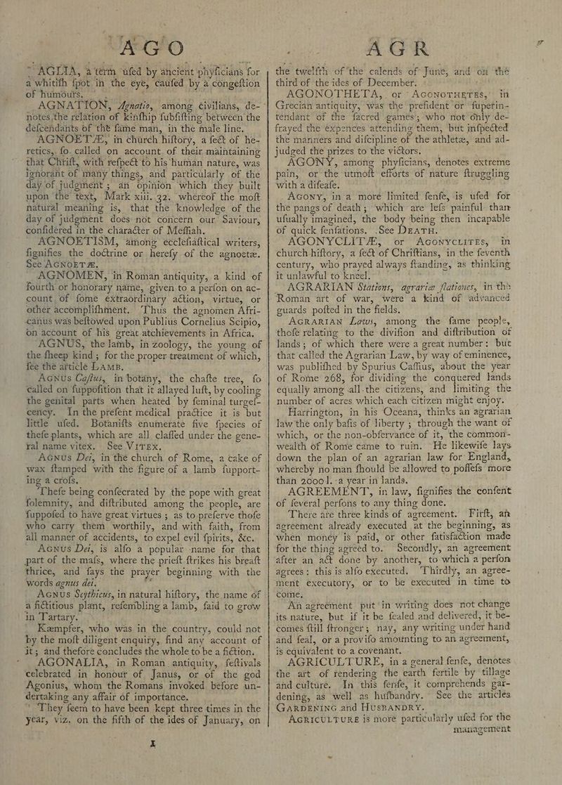 7 AGIIA, a terth ufed by ancient phyficians for a whitifh fpot in the eye, caufed by a congeftion of humours. ~ | Ap notes the relation of kinfhip fubfifting between the defcendants of the fame man, in the male line. AGNOET 2, in church hiftory, a fee of he- retics,. fo. called on account. of their maintaining that Chtift, with refpe&amp;t to his human nature, was ignorant of many things, and particularly of the day of judgment ; an opinion which they built upon the text, Mark xiii. 32, whereof the moft natural meaning is, that the knowledge of the day of judgment does not concern our Saviour, confidered in the character of Meffiah. _ AGNOETISM, ainong ecclefiaftical writers, fignifies the doétrine or herefy of the agnoete. See AGNOETA. AGNOMEN, in Roman antiquity, a kind of fourth or honorary name, given to a perfon on ac- count of fome extraordinary action, virtue, or other accomplifhment. Thus the agnomen Afri- canus was beftowed upon Publius Cornelius Scipio, on account of his great atchievements in Africa. AGNUS, the lamb, in zoology, the young of the fheep kind ; for the proper treatment of which, fee the article Lamp. Acunus Ca/flus, in botany, the chafte tree, fo called on fuppofition that it allayed luft, by cooling the genital parts when heated by feminal turgef- cency. In the prefent medical practice it is but little ufed. Botanifts enumerate five fpecies of thefe plants, which are all, clafled under the gene- ral name vitex. See VITEXx. AGnus De, in the church of Rome, a cake of wax ftamped with the figure of a lamb fupport- ing a crofs, Thefe being confecrated by the pope with great folemnity, and diftributed among the people, are fuppofed to have great virtues ; as to preferve thofe who carry them worthily, and with faith, from all manner of accidents, to expel evil {pirits, &amp;c. Acnus Dei, is alfo a popular name for that part of the mafs, where the prieft {trikes his breaft thrice, and fays the prayer beginning with the words agnus det, y a fictitious plant, refenibling a lamb, faid to grow in Tartary. _ Kempfer, who was in the country, could not by the moft diligent enquiry, find any account of it; and thefore concludes the whole to be a fiction. AGONALTA, in Roman antiquity, feftivals celebrated in honour of Janus, or of the god Agonius, whom the Romans invoked before un- dertaking any affair of importance. ' ‘They feem to have been kept three times in the year, viz, on the fifth of the ides of January, on x ak: AGR the twelfth of “the calends of June, and on ‘thé third of the ides of December. AGONOTHETA,. or AcGonoTHETEs, in Grecian antiquity, was the prefident or fupetin- tendant of the facred games; who not only de- frayed the expences attending them, but imfpected the manners and difcipline of the athletae, and ad- judged the prizes to the victors. AGONY, among phyficians, denotes extreme pain, or the utmoft efforts of nature frugelin: with a difeafe. AGowy, in a more limited fenfe, is ufed for the pangs of death; which are lefs painful than ufually imagined, the body being then incapable of quick fenfations. .See DEATH. AGONYCLIT A, or AGoNYCLITES, ‘in church hiftory, a fe&amp; of Chriftians, in the feventh century, who prayed always flanding, as thinking it unlawful to kneel. AGRARIAN Stations, agrarize flationes, in th® guards pofted in the fields. Acrarian Laws, among the fame people, thofe relating to the divifion and diftribution of lands ; of which there were a great number: but was publifhed by Spurius Caffius, about the year of Rome 268, for dividing the conquered lands equally among .all.the citizens, and limiting the number of acres which each citizen might enjoy. Harrington, in his Oceana, thinks an agrarian law the only bafis of liberty ; through the want of which, or the non-obfervance of it, the common- wealth of Rome came to ruin. He likewife lays down the plan of an agrarian law for’ England, whereby no man fhould be allowed to poflefs more than 20001]. -a year in lands. AGREEMENT, in law, fignifies the confent of feveral perfons to any thing done. There are three kinds of agreement. Firft, an agreement already executed at the beginning, as when money is paid, or other fatisfaction made for the thing agreed to. Secondly, an agreement after an act done by another, to which a perfon agrees: this is alfoexecuted. ‘Thirdly, an agree- ment executory, or to be executed in time to come, An agreement put ‘in writing does not change its nature, but if it be fealed and delivered, it be- comes {till ftronger; nay, any writing under hand and feal, or a provifo amounting to an agreement, is equivalent to a covenant. AGRICULTURE, in a general fenfe, denotes the art of rendering the earth fertile by tillage and culture. In this fenfe, it comprehends gar- dening, as well as hufbandry. See the articles GARDENING and HUSBANDRY. AGRICULTURE is more particularly ufed for the management