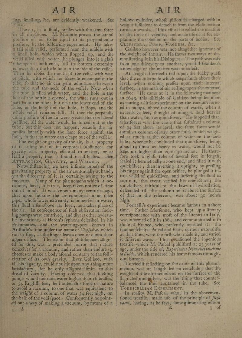 PB fmelling, &c; are evidently weakened. See UFIRE. _ The air, as a fluid, preffes with the fame force in all direétions. Ml. Mariotte proves the lateral preiitve of air.to.be equal to its perpendicular -preflure, by.the following experiment.. He: takes a tall glafs vefiel, perforated near the middle with ‘a fmatl hole, which when ftopped up, and.the ‘veflel filled with water, he plunges into it a glafs “*tirbe open at both ends, ‘till its bottom extremity is lower than the little hole in the fide of the vedffel. ‘Then he clofes the mouth of. the veflel with wax ‘of pitch, with which he likewife encompafles the ‘tube; fo that-no air can gain admittance between the tube and the-neck of the veffel: Now when “part from the tube; but near the lower end of the “whole veflel remains full. If then the perpendi- ‘cular preflure of the.air were greater.than its lateral preflure, all the water-would ‘be forced out of the tube; but this does not happen, ‘becaufe the air _prefies laterallywith the fame force again{t .the hole, fo that no water can efcape out of the veflel.. The weight.or gravity of the air, is a property ‘of it arifing out of its corporeal fubftance; for gravity is:.a property, eflential to matter, or at _leaft a property that is found. in all bodies, Sée. “ATTRACTION, GRavity, and WEIGHT. =” Notwithftanding we have infinite proofs-of the “gravitating property of the air continually at hand ; vyet the difcovery -of itis certainly owing’ 'to the ‘moderns. Many of the phenomena which it oc- - cafions, have, itis true, been taken.notice of time out of mind. It was known. many“centuries ago, ‘pipe, whofe lower.extremity is immerfed in water, -this fluid rifes above ..its level, and. takes. place of ‘theair. -In confequente'of fuch obfervation fuck- ing pumps were contrived, and divers other hydrau- Hic inventions,'-as Heron’s fyphons defcribed in his Pneumatics, ~.and\.the . watering-pots known in - Ariftotle’s. time urider the name of Clep/ydre, which -run or ftop, as the finger leaves open or clofes.their upper orifice. .ed for this, was a pretended horror that nature « Choofes-to make a body afcend contrary to the folli- * Citation of its own gravity. Even Galileo, with _-all his fagacity, could not hit upon any thing more fatisfatory ; “for ‘he only affigned limits ‘to this dread of vacuity. Having obferved that fucking pumps would not raife water higher. than 16 brafles, or 34 Englifh feet, he limited this force of nature - to avoid a. vacuum, to one-that was equivalent to _ the weight of a column of water 34 feet high, on _the-bafe of the void fpace., Confequently he point- ed out-a way of making a vacuum, by means of a Bil . ‘ hollow ‘cylinder, whofe pifton'iis ‘charged with’ a weight fufficient to detach it from the clofe bottom turned.upwards, . ‘This effort he called the meafure See Ciepsypra; Pump, Vacuum, &ec. Galileo however was not altogether ignorant.of the weight of the air. He fhews two ways of ~de- monftrating it in his Dialogues. The path was eafy from one difcoyery to another, yet’ ftill Galilwo's knowledge of the matter was imperfect. Wah At length Torricelli fell ‘upon the lucky guefs that, the counterpoife which keeps fluids above their evel, .when nothing prefles wpon *their -internal furface, is the mais of air refting upon the external furface. “He came at it in the following manner* in. 1643, “this diftiple of Galileo: being fet upon executing a-little;experiment on the vacuum form ed in pumps, ‘above the column of water, when it than water, fuch as quickfilver.” He fuppofed that, Whatfoever was the caufe that fuftained a column of 34 feet above its level, the fame force would ed as much as;the column of water-on the fame bafe.;. whence he concluded that quickfilver, being about 14 tines as heavy as water, would not be c He there+ fore took a -glafs. tube of feveral feet in length, fealed it hermetically at one end, and filled it with quickfilver ; thet inverting it upright, by prefling his finger againgt the open orifice, he plunged it in- to a veilel of quickfilver, and fuffering the fluid to run out, ‘the event verified his conjecture; the quickfilver, faithful to’ the laws of hydroftatics, defcended till the column of it above the furface of. that in the refervoir, was about 30 inches high, Toricelli’s experiment became fatnous in a fhort time, Father Merfenne, who kept up a literary correfpondence with mioft of the literati in Italy, was informed. of it in-1664, and communicated it to thofe of France, who prefently repeated it:. the famous Meflys: Pafeal and Petit, curious naturalifts at that time, were-the firft who made it, and varied it different ways. . This g@eafioned the ingenious treatife which M. Pafeal publifhed.at 23 years'of uge, under the title of, Axperiences Nouvelles touchant out Europe. Torricelli refleting on the caufe of ‘this phano- weight of the air'incumbent on the furface of tht id*\coptained in. the tube, See TorRIcELLIAN EXPERIMENT. : In reality M.-Pafcal, who, in the abovemen- tioned treatife, made ufe -of the principle of fuga vaeni, having, as he fays, fome glimmering ah . re) e ¥