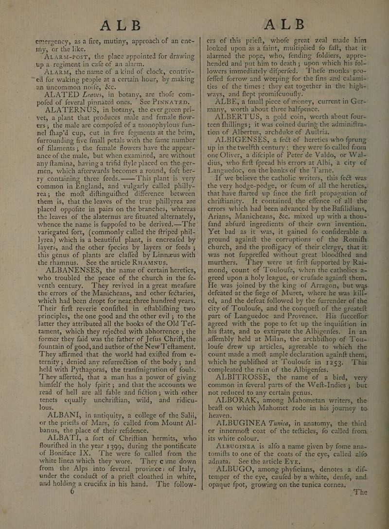 emergency, as a fire, mutiny, approach of an ene- my, or the like. up a-regiment in cafe of an alarm, ALARM, the name of a kind of clock, contriv- “ed for waking people at a certain hour, by making an uncommon noife, &amp;c. ALATED Leaves, in botany, are thofe com- pofed of feveral pinnated ones, See PINNATED. ALATERNUS, in botany, the ever green pri- vet, a plant that produces male and female flow- ers; the male are compofed of a monophylous fun- nel fhap’d cup, cut in five fegments at the brim, furrounding five fmall petals with the fame number of filaments; the female flowers have the appear- ance of the male, but when examined, are without any ftamina, having a trifid ftyle placed on the.ger- men, which afterwards becomes a round, foft ber- ry containing three feeds. This plant is very common in England, and vulgarly called philly- rea; the moft diftinguifhed difference between them is, that the leaves of the true phillyrea are placed oppofite in pairs on the branches, whereas the leaves of the alaternus are fituated alternately, variegated fort, (commonly called the {triped phil- lyrea) which is a beautiful plant, is encreafed by layers, and the other fpecies by layers or feeds ; this genus of plants are clafled by Linnzus with the rhamnus. See the article RHAMNUs. ALBANENSES, the name of certain heretics, who troubled the peace of the church in the fe- venth century. They revived in a great meafure the errors of the Manicheans, and other fectaries, which had been dropt for near three hundred years. Their firft reverie confifted in eftablifhing two principles, the one good and the other evil ; to the jatter they attributed all the books of the Old Tef- tament, which they rejected with abhorrence ; the former they faid was the father of Jefus Chrift, the fountain of good, and author of the New Teftament. They affirmed that the world had exifted from e- ternity ; denied any refurrection of the body; and held with Pythagoras, the tranfmigration of fouls. They afferted, that a man has a power of giving himfelf the holy fpirit; and that the accounts we read of hell are all fable and ition; with other tenets equally unchriftian, wild, and ridicu- lous. : ALBANI, in antiquity, a college of the Salii, or the priefls of Mars, fo called from Mount Al- banus, the place of their refidence. ALBATYI, a fort of Chriftian hermits, who flourifhed in the year 1399, during the pontificate of Boniface IX. The were fo called from the white linen which they wore. ‘They ¢ime down from the Alps into feveral province; of Italy, under the conduét of a prieft cloathed in white, and holding a crucifix in his hand, ‘The follow- 6 ers of this prieft, whofe great zeal made him looked upon as a faint, multiplied fo fait, that it alarmed the pope, who, fending foldiers, appre- hended and put him to death ; upon which his fol- lowers immediately difperfed. Thefe monks pro- felled forrow and weeping for the fins and calami-: ties of the times: they eat together in the high-. ways, and flept promifcuoufly. ALBE, a {mall piece of money, current in Ger- many, worth about three halfpence. ALBERTUS, a gold coin, worth about four- teen fhillings; it was coined during the adminiftra- tion of Albertus, archduke of Auttria, ALBIGENSES, a fe&amp; of heretics who fprung up in the twelfth century: they were fo called from dius, who firft fpread his errors at Albi, a city of Languedoc, on the banks of the Tarne. If we believe the catholic writers, this fet was the very hodge-podge, or fcum of all the heretics,’ that have ftarted up fince the firft propacation of chriftianity. It contained, the effence of all the errors which had been advanced by the Bafilidians, Arians, Manicheans, &amp;c. mixed up with a thou-' Yet bad as it was, it gained fo confiderable a ground againit the corruptions of the Romifh church, and the profligacy of their clergy, that it’ was not fupprefled without great bloodfhed and murthers. ‘hey were at firtt fupported by Rai- mond, count of Touloufe, when the catholics a- greed upon a holy league, or crufade againft them. He was joined by the king of Arragon, but was. defeated at the fiege of Muret, where he was wilt ed, and the defeat followed by the furrender of the. city of Touloufe, and the conqueft of the greateft part of Languedoc and Provence. His fucceffor agreed with the pope to fet up the inquifition in his ftate, and to extirpate the Albigenfes. In an loufe drew up articles, agreeable to which the count made a moft ample declaration againft them, which he publifhed at Touloufe in 1253. ‘This compleated the ruin of the Albigenfes. ALBITROSSE, the name of a bird, very common in feveral parts of the Weft-Indies ; but not reduced to any certain genus. ALBORAK, among Mahometan writers, the beaft on which Mahomet rode in his journey to. heaven, ‘ ALBUGINEA Tunica, in anatomy, the third or innermoft coat of the tefticles, fo called from, . its white colour. ALBUGINEA is alfo a name given by fome ana- tomifts to one of the coats of the eye, called alfo adnata. See the article Eve. ALBUGO, among phyficians, denotes a dif- temper of the eye, caufed- by a white, denfe, and. opaque fpot, growing on the tunica cornea, ‘The