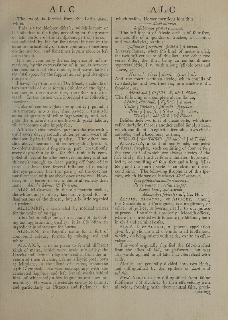 The word is formed from the Latin albus, white. ‘This is a troublefome difeafe, ‘which is more or lefs offenfive to the fight, according to the greater or lefs portion of the tranfparent part of the cor- nea affected by it: for fometimes it fixes on the exterior furface only of this membrane, fometimes on the interior, and fometimes it runs more or lefs It is moft commonly the confequence of inflam- mations, by the extravafation of humours between the membranes: of this tunicle, and particularly in the fmall-pox, by the fuppuration of puftules upon this part. Ihave, fays the learned Dr. Mead, made ufe of two methods of cure for'this diforder of the fight ; the one in the outward fort, the other in the in- powder : . ‘Take of common glafs any quantity; pound it in a mortar, into a very fine powder; then add an equal quantity of white fugar-candy, and levi- gate the mixture on a marble with great labour, till it becomes quite impalpable. A little of this powder, put into the eye with a quill every day, gradually abfterges and wears off the fpot by its inciding quality. ‘The other me- thod above-mentioned of removing this fpeck is, to order a dexterous furgeon to pare it, cautioufly every day with a knife; for this tunicle is com- pofed of feveral lamellz one over another, and has thicknefs*enough to -bear paring off fome of its parts. 1 have feen feveral inftances of cures by the eye-powder, but the paring of the coat has mot fucceeded with me above once or twice. How- ever, it is better to try a doubtful remedy than none. Mead’s Monita &amp; Precepta. ALBUM Grecum, in the old materia medica, flammations of the throat; but it is little regarded at prefent. ALBUMEN, a term ufed by medical writers It is ufed in collyriums, on account of its cool- ing and agglutinating quality: it is alfo often an ALBURN, the Englifh name for a fort of compound colour, formed by mixing red and white. : ALCAICS, a name given to feveral different kinds of metre, which were made ufe of by the -Greeks and Latins: they are fo called from the in- ventor of them Alczeus, a famous Lyric poet, born at Mitylene, in the ifland of Lefbos, about the 44th Olympiad. He was cotemporary’ with the celebrated Sappho; and left feveral works behind him, of which only a few fragments are now re- maining. He was an inveterate enemy to tyrants, which reafon, Horace mentions him thus: Alcazi minaces Stefichorique graves cameene. and confifts of a fpondee or trochee, a bacchius, and two daéiyles, as thus: : Fiflum et | tenacem | propost | ti virum. In every ftanza, where this kind of metre is ufed, the two firft verfes are of this fort; the other two verfes differ, the third being an iambic dimeter hypercataledtic, i.e. with a. long fyllable over and above, as” Non vil | tusin | fantis | tyran | ni. And the fourth verfe an alcaic, which confifts of two dactyles and two trochees, or a trochee and a {pondee, as, , _Menté qua | tit folid | a@, nec \ Aufler. Vifter | camoenae, | Vefter in | ardios. Toltor | Sabins ;, | feu mibt | frigidum. - Praenef | te, feu | Tibur | fupi | numy. Seu liqui | dae placu | ere Baiae! Befides thefe two forts of alcaic verfe, which are called dactylic, there is another called fimply alcaic, which contifts of an epitritus fecundus, two chori- ambufes, and a bacchius ; as. thus, Filitm di | cunt Thetidis | [ub lacrima | sa Troae. Aucaic Ode, a kind of manly ode, compofed of feveral ftrophes, each confifting of four verfes ; the two. firft of which are always alcaics of the firft kind ; the third verfe.is a dimeter hypercata- le&amp;tic, or confifting of four feet and a long fylla- ble ; and the fourth verfe is an alcaic of the fe- cond kind. ‘The following ftrophe is of this fpe-- cies, which Horace calls minaces Alcei cameene.. Non poffidentem multa vocaveris Reéé beatum : rectins occupat Nomen beati, qui deorum MMiuneribus fapienter uti, &amp;c. Hor. ‘Aucatrp, ALcaypz, or.ALCALDE, among: the Spaniards and Portuguefe, is a magiftrate, or officer of juftice, anfwering nearly to our juftice of peace. The alcaid is properly a Moorith officer, where he is invefted with fupreme jurifdiction, both in civil and criminal cafes. ALCALI, or AtkaAti, a general appellation given by phyficians and chemifts to all fubftances, which, on being mixed with acids, excite an effer- vefcence. , ‘The word originally fignified the falt extra€ted from the afhes of fal, or glafswort: but was afterwards applied to all falts that effervefced with acids. : Alcalies are generally divided into two kinds, and diftinguifhed by. the epithets of fixed and’ volatile. . Fixed ALK AuIES are diftinguifhed from faline fubftances not alcaline, by their effervefcing with. all acids, forming with them neutral falts, preci- pitating-